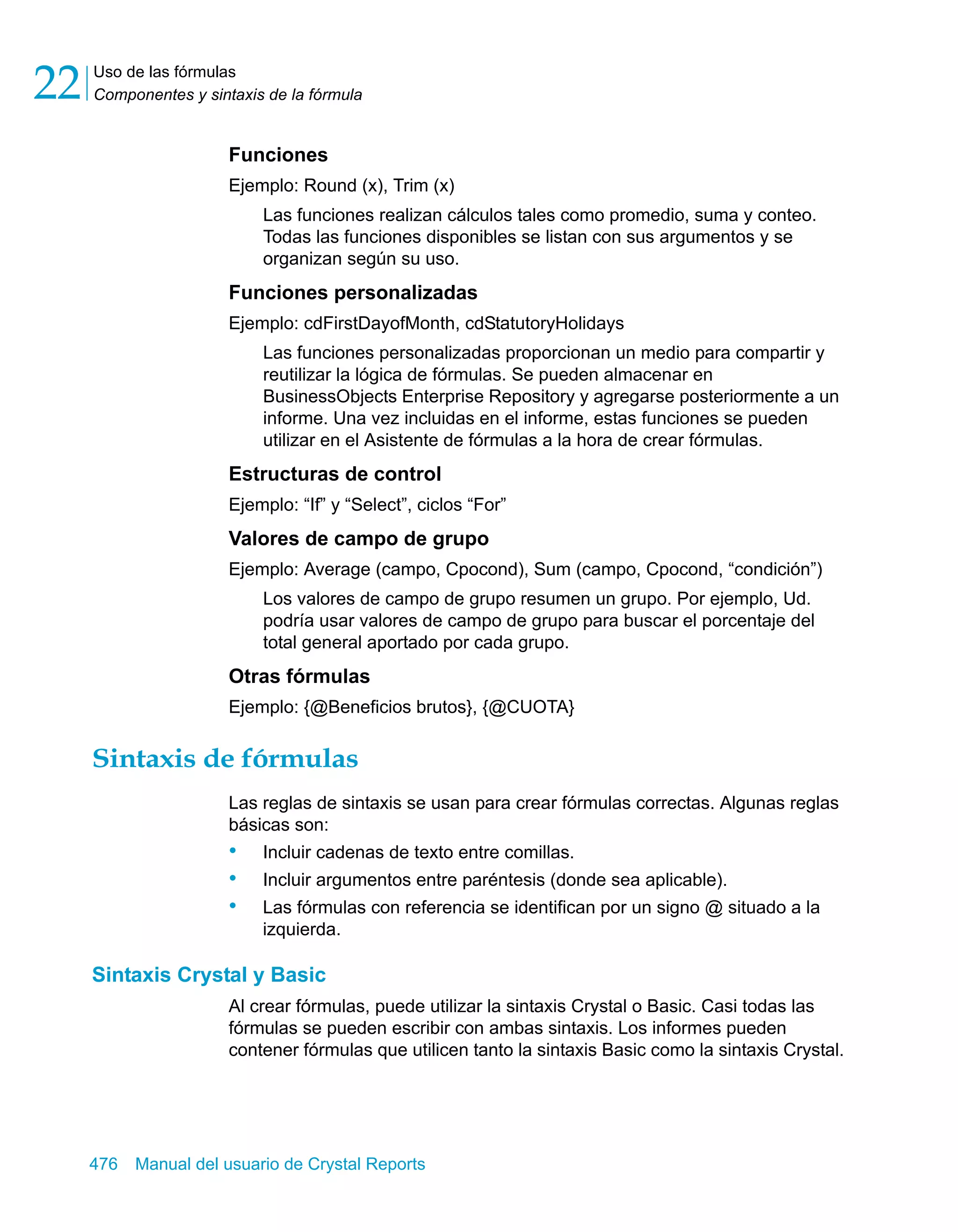 Uso de las fórmulas 
Componentes y sintaxis de la fórmula 22 
Funciones 
Ejemplo: Round (x), Trim (x) 
Las funciones realizan cálculos tales como promedio, suma y conteo. 
Todas las funciones disponibles se listan con sus argumentos y se 
organizan según su uso. 
Funciones personalizadas 
Ejemplo: cdFirstDayofMonth, cdStatutoryHolidays 
Las funciones personalizadas proporcionan un medio para compartir y 
reutilizar la lógica de fórmulas. Se pueden almacenar en 
BusinessObjects Enterprise Repository y agregarse posteriormente a un 
informe. Una vez incluidas en el informe, estas funciones se pueden 
utilizar en el Asistente de fórmulas a la hora de crear fórmulas. 
Estructuras de control 
Ejemplo: “If” y “Select”, ciclos “For” 
Valores de campo de grupo 
Ejemplo: Average (campo, Cpocond), Sum (campo, Cpocond, “condición”) 
Los valores de campo de grupo resumen un grupo. Por ejemplo, Ud. 
podría usar valores de campo de grupo para buscar el porcentaje del 
total general aportado por cada grupo. 
Otras fórmulas 
Ejemplo: {@Beneficios brutos}, {@CUOTA} 
Sintaxis de fórmulas 
Las reglas de sintaxis se usan para crear fórmulas correctas. Algunas reglas 
básicas son: 
• Incluir cadenas de texto entre comillas. 
• Incluir argumentos entre paréntesis (donde sea aplicable). 
• Las fórmulas con referencia se identifican por un signo @ situado a la 
izquierda. 
Sintaxis Crystal y Basic 
Al crear fórmulas, puede utilizar la sintaxis Crystal o Basic. Casi todas las 
fórmulas se pueden escribir con ambas sintaxis. Los informes pueden 
contener fórmulas que utilicen tanto la sintaxis Basic como la sintaxis Crystal. 
476 Manual del usuario de Crystal Reports 
 