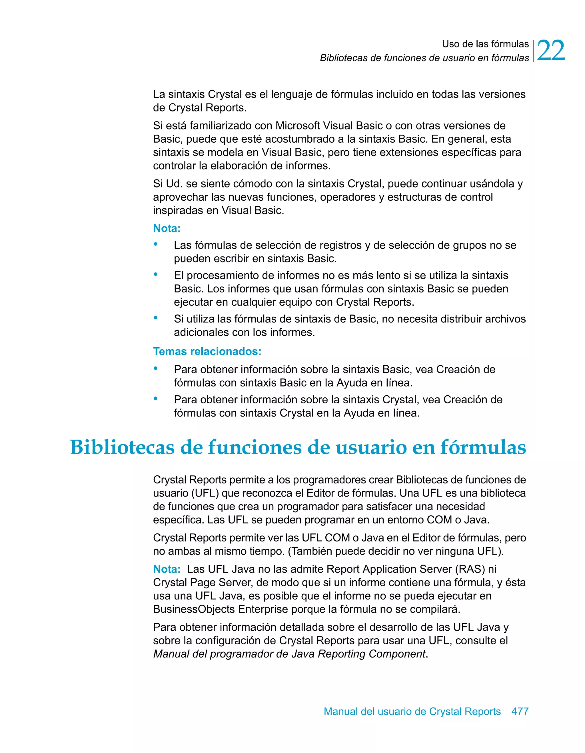 Uso de las fórmulas 
22 
Bibliotecas de funciones de usuario en fórmulas La sintaxis Crystal es el lenguaje de fórmulas incluido en todas las versiones 
de Crystal Reports. 
Si está familiarizado con Microsoft Visual Basic o con otras versiones de 
Basic, puede que esté acostumbrado a la sintaxis Basic. En general, esta 
sintaxis se modela en Visual Basic, pero tiene extensiones específicas para 
controlar la elaboración de informes. 
Si Ud. se siente cómodo con la sintaxis Crystal, puede continuar usándola y 
aprovechar las nuevas funciones, operadores y estructuras de control 
inspiradas en Visual Basic. 
Nota: 
• Las fórmulas de selección de registros y de selección de grupos no se 
pueden escribir en sintaxis Basic. 
• El procesamiento de informes no es más lento si se utiliza la sintaxis 
Basic. Los informes que usan fórmulas con sintaxis Basic se pueden 
ejecutar en cualquier equipo con Crystal Reports. 
• Si utiliza las fórmulas de sintaxis de Basic, no necesita distribuir archivos 
Manual del usuario de Crystal Reports 477 
adicionales con los informes. 
Temas relacionados: 
• Para obtener información sobre la sintaxis Basic, vea Creación de 
fórmulas con sintaxis Basic en la Ayuda en línea. 
• Para obtener información sobre la sintaxis Crystal, vea Creación de 
fórmulas con sintaxis Crystal en la Ayuda en línea. 
Bibliotecas de funciones de usuario en fórmulas 
Crystal Reports permite a los programadores crear Bibliotecas de funciones de 
usuario (UFL) que reconozca el Editor de fórmulas. Una UFL es una biblioteca 
de funciones que crea un programador para satisfacer una necesidad 
específica. Las UFL se pueden programar en un entorno COM o Java. 
Crystal Reports permite ver las UFL COM o Java en el Editor de fórmulas, pero 
no ambas al mismo tiempo. (También puede decidir no ver ninguna UFL). 
Nota: Las UFL Java no las admite Report Application Server (RAS) ni 
Crystal Page Server, de modo que si un informe contiene una fórmula, y ésta 
usa una UFL Java, es posible que el informe no se pueda ejecutar en 
BusinessObjects Enterprise porque la fórmula no se compilará. 
Para obtener información detallada sobre el desarrollo de las UFL Java y 
sobre la configuración de Crystal Reports para usar una UFL, consulte el 
Manual del programador de Java Reporting Component. 
 
