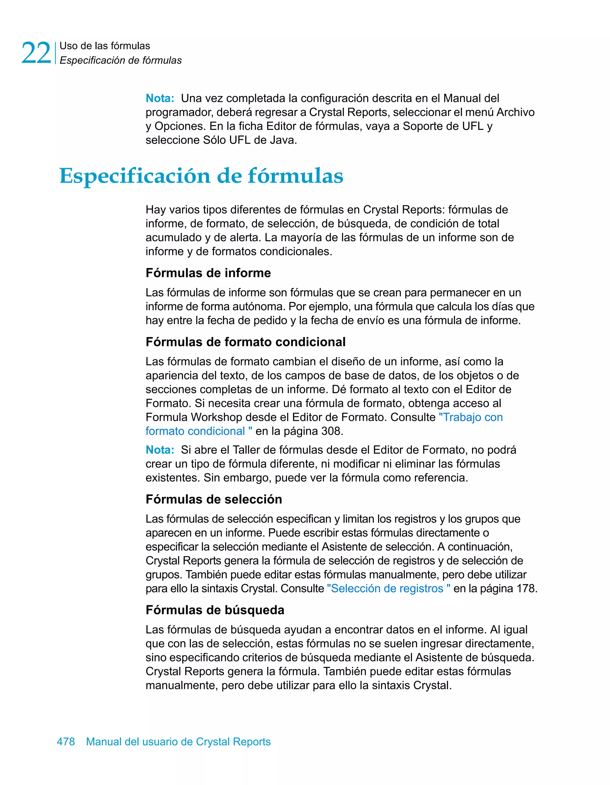 Uso de las fórmulas 
Especificación de fórmulas 22 
Nota: Una vez completada la configuración descrita en el Manual del 
programador, deberá regresar a Crystal Reports, seleccionar el menú Archivo 
y Opciones. En la ficha Editor de fórmulas, vaya a Soporte de UFL y 
seleccione Sólo UFL de Java. 
Especificación de fórmulas 
Hay varios tipos diferentes de fórmulas en Crystal Reports: fórmulas de 
informe, de formato, de selección, de búsqueda, de condición de total 
acumulado y de alerta. La mayoría de las fórmulas de un informe son de 
informe y de formatos condicionales. 
Fórmulas de informe 
Las fórmulas de informe son fórmulas que se crean para permanecer en un 
informe de forma autónoma. Por ejemplo, una fórmula que calcula los días que 
hay entre la fecha de pedido y la fecha de envío es una fórmula de informe. 
Fórmulas de formato condicional 
Las fórmulas de formato cambian el diseño de un informe, así como la 
apariencia del texto, de los campos de base de datos, de los objetos o de 
secciones completas de un informe. Dé formato al texto con el Editor de 
Formato. Si necesita crear una fórmula de formato, obtenga acceso al 
Formula Workshop desde el Editor de Formato. Consulte "Trabajo con 
formato condicional " en la página 308. 
Nota: Si abre el Taller de fórmulas desde el Editor de Formato, no podrá 
crear un tipo de fórmula diferente, ni modificar ni eliminar las fórmulas 
existentes. Sin embargo, puede ver la fórmula como referencia. 
Fórmulas de selección 
Las fórmulas de selección especifican y limitan los registros y los grupos que 
aparecen en un informe. Puede escribir estas fórmulas directamente o 
especificar la selección mediante el Asistente de selección. A continuación, 
Crystal Reports genera la fórmula de selección de registros y de selección de 
grupos. También puede editar estas fórmulas manualmente, pero debe utilizar 
para ello la sintaxis Crystal. Consulte "Selección de registros " en la página 178. 
Fórmulas de búsqueda 
Las fórmulas de búsqueda ayudan a encontrar datos en el informe. Al igual 
que con las de selección, estas fórmulas no se suelen ingresar directamente, 
sino especificando criterios de búsqueda mediante el Asistente de búsqueda. 
Crystal Reports genera la fórmula. También puede editar estas fórmulas 
manualmente, pero debe utilizar para ello la sintaxis Crystal. 
478 Manual del usuario de Crystal Reports 
 