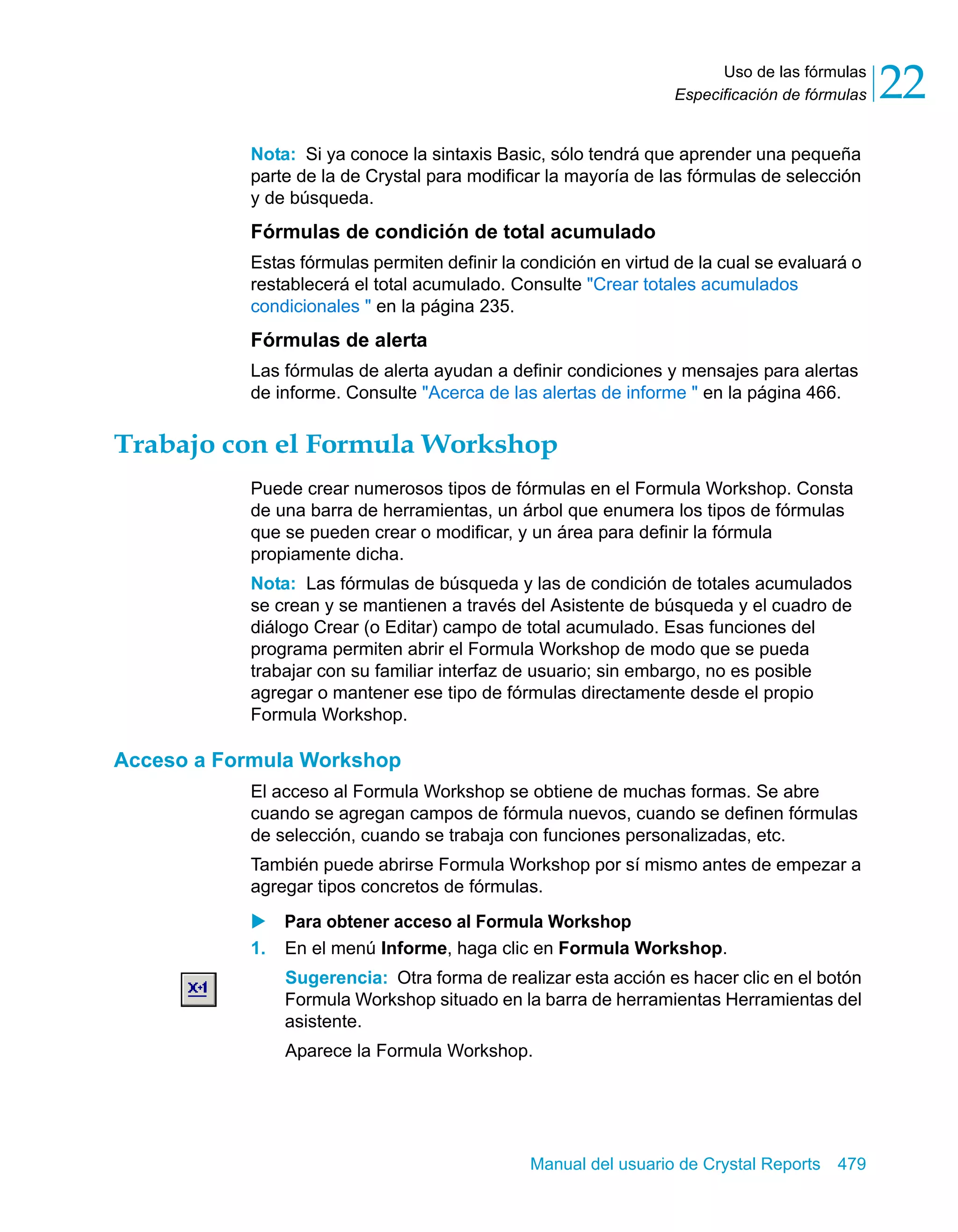 Uso de las fórmulas 
22 
Especificación de fórmulas Nota: Si ya conoce la sintaxis Basic, sólo tendrá que aprender una pequeña 
parte de la de Crystal para modificar la mayoría de las fórmulas de selección 
y de búsqueda. 
Fórmulas de condición de total acumulado 
Estas fórmulas permiten definir la condición en virtud de la cual se evaluará o 
restablecerá el total acumulado. Consulte "Crear totales acumulados 
condicionales " en la página 235. 
Fórmulas de alerta 
Las fórmulas de alerta ayudan a definir condiciones y mensajes para alertas 
de informe. Consulte "Acerca de las alertas de informe " en la página 466. 
Trabajo con el Formula Workshop 
Puede crear numerosos tipos de fórmulas en el Formula Workshop. Consta 
de una barra de herramientas, un árbol que enumera los tipos de fórmulas 
que se pueden crear o modificar, y un área para definir la fórmula 
propiamente dicha. 
Nota: Las fórmulas de búsqueda y las de condición de totales acumulados 
se crean y se mantienen a través del Asistente de búsqueda y el cuadro de 
diálogo Crear (o Editar) campo de total acumulado. Esas funciones del 
programa permiten abrir el Formula Workshop de modo que se pueda 
trabajar con su familiar interfaz de usuario; sin embargo, no es posible 
agregar o mantener ese tipo de fórmulas directamente desde el propio 
Formula Workshop. 
Manual del usuario de Crystal Reports 479 
Acceso a Formula Workshop 
El acceso al Formula Workshop se obtiene de muchas formas. Se abre 
cuando se agregan campos de fórmula nuevos, cuando se definen fórmulas 
de selección, cuando se trabaja con funciones personalizadas, etc. 
También puede abrirse Formula Workshop por sí mismo antes de empezar a 
agregar tipos concretos de fórmulas. 
X Para obtener acceso al Formula Workshop 
1. En el menú Informe, haga clic en Formula Workshop. 
Sugerencia: Otra forma de realizar esta acción es hacer clic en el botón 
Formula Workshop situado en la barra de herramientas Herramientas del 
asistente. 
Aparece la Formula Workshop. 
 