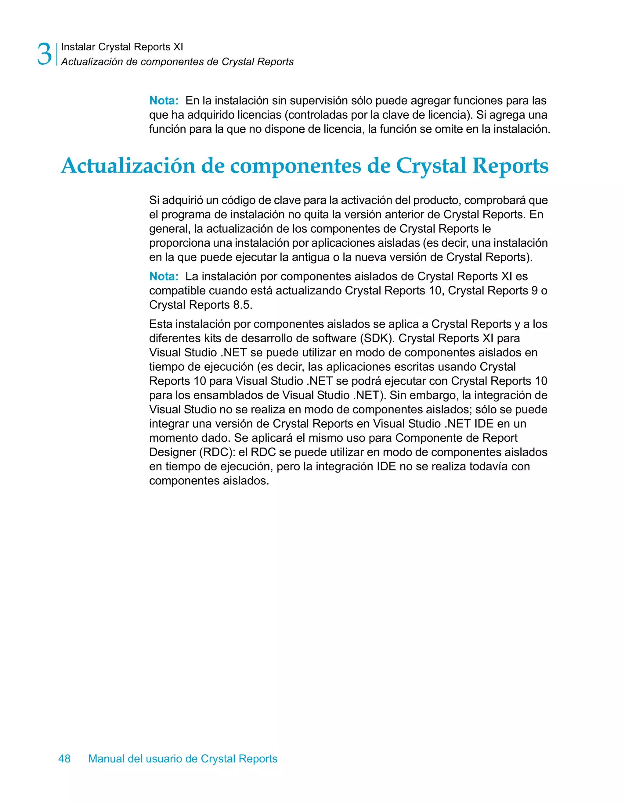 Instalar Crystal Reports XI 
Actualización de componentes de Crystal Reports 3 
Nota: En la instalación sin supervisión sólo puede agregar funciones para las 
que ha adquirido licencias (controladas por la clave de licencia). Si agrega una 
función para la que no dispone de licencia, la función se omite en la instalación. 
Actualización de componentes de Crystal Reports 
Si adquirió un código de clave para la activación del producto, comprobará que 
el programa de instalación no quita la versión anterior de Crystal Reports. En 
general, la actualización de los componentes de Crystal Reports le 
proporciona una instalación por aplicaciones aisladas (es decir, una instalación 
en la que puede ejecutar la antigua o la nueva versión de Crystal Reports). 
Nota: La instalación por componentes aislados de Crystal Reports XI es 
compatible cuando está actualizando Crystal Reports 10, Crystal Reports 9 o 
Crystal Reports 8.5. 
Esta instalación por componentes aislados se aplica a Crystal Reports y a los 
diferentes kits de desarrollo de software (SDK). Crystal Reports XI para 
Visual Studio .NET se puede utilizar en modo de componentes aislados en 
tiempo de ejecución (es decir, las aplicaciones escritas usando Crystal 
Reports 10 para Visual Studio .NET se podrá ejecutar con Crystal Reports 10 
para los ensamblados de Visual Studio .NET). Sin embargo, la integración de 
Visual Studio no se realiza en modo de componentes aislados; sólo se puede 
integrar una versión de Crystal Reports en Visual Studio .NET IDE en un 
momento dado. Se aplicará el mismo uso para Componente de Report 
Designer (RDC): el RDC se puede utilizar en modo de componentes aislados 
en tiempo de ejecución, pero la integración IDE no se realiza todavía con 
componentes aislados. 
48 Manual del usuario de Crystal Reports 
 