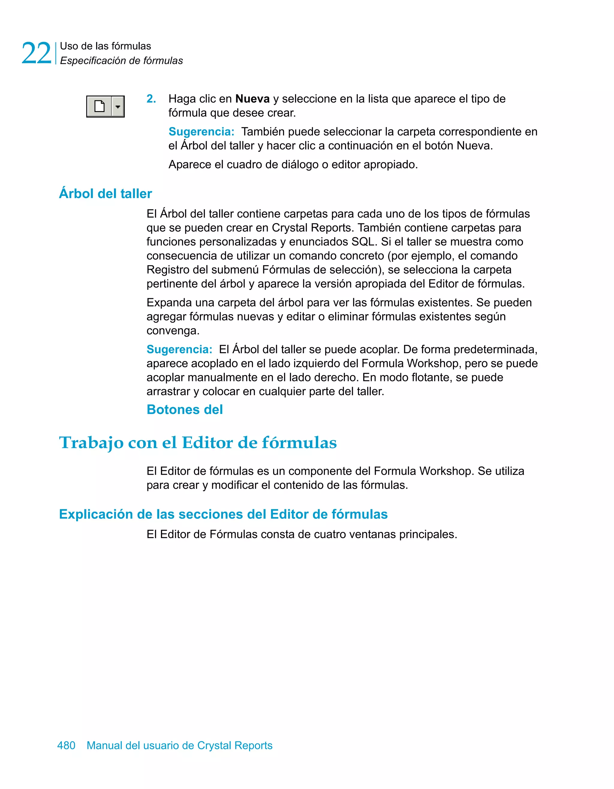 Uso de las fórmulas 
Especificación de fórmulas 22 
2. Haga clic en Nueva y seleccione en la lista que aparece el tipo de 
fórmula que desee crear. 
Sugerencia: También puede seleccionar la carpeta correspondiente en 
el Árbol del taller y hacer clic a continuación en el botón Nueva. 
Aparece el cuadro de diálogo o editor apropiado. 
Árbol del taller 
El Árbol del taller contiene carpetas para cada uno de los tipos de fórmulas 
que se pueden crear en Crystal Reports. También contiene carpetas para 
funciones personalizadas y enunciados SQL. Si el taller se muestra como 
consecuencia de utilizar un comando concreto (por ejemplo, el comando 
Registro del submenú Fórmulas de selección), se selecciona la carpeta 
pertinente del árbol y aparece la versión apropiada del Editor de fórmulas. 
Expanda una carpeta del árbol para ver las fórmulas existentes. Se pueden 
agregar fórmulas nuevas y editar o eliminar fórmulas existentes según 
convenga. 
Sugerencia: El Árbol del taller se puede acoplar. De forma predeterminada, 
aparece acoplado en el lado izquierdo del Formula Workshop, pero se puede 
acoplar manualmente en el lado derecho. En modo flotante, se puede 
arrastrar y colocar en cualquier parte del taller. 
Botones del 
Trabajo con el Editor de fórmulas 
El Editor de fórmulas es un componente del Formula Workshop. Se utiliza 
para crear y modificar el contenido de las fórmulas. 
Explicación de las secciones del Editor de fórmulas 
El Editor de Fórmulas consta de cuatro ventanas principales. 
480 Manual del usuario de Crystal Reports 
 