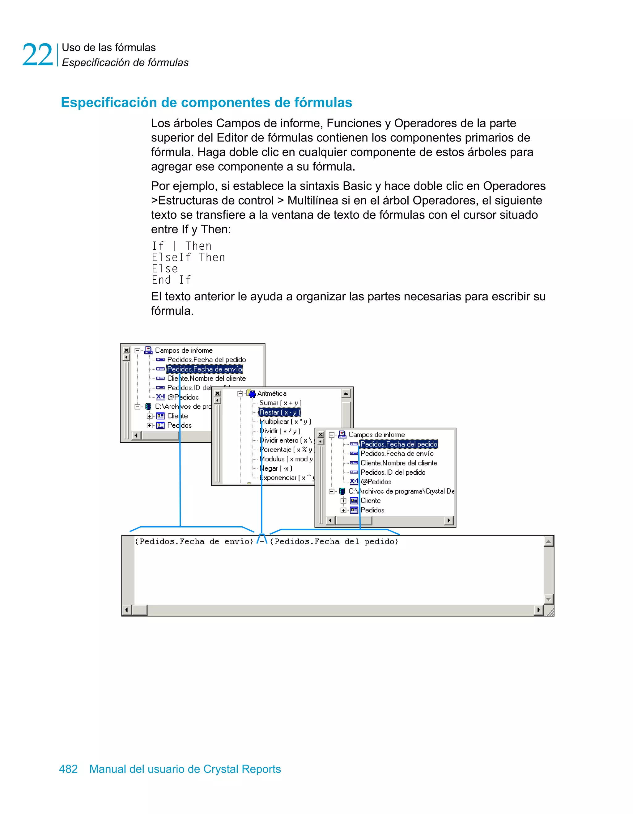 Uso de las fórmulas 
Especificación de fórmulas 22 
Especificación de componentes de fórmulas 
Los árboles Campos de informe, Funciones y Operadores de la parte 
superior del Editor de fórmulas contienen los componentes primarios de 
fórmula. Haga doble clic en cualquier componente de estos árboles para 
agregar ese componente a su fórmula. 
Por ejemplo, si establece la sintaxis Basic y hace doble clic en Operadores 
>Estructuras de control > Multilínea si en el árbol Operadores, el siguiente 
texto se transfiere a la ventana de texto de fórmulas con el cursor situado 
entre If y Then: 
If | Then 
ElseIf Then 
Else 
End If 
El texto anterior le ayuda a organizar las partes necesarias para escribir su 
fórmula. 
482 Manual del usuario de Crystal Reports 
 