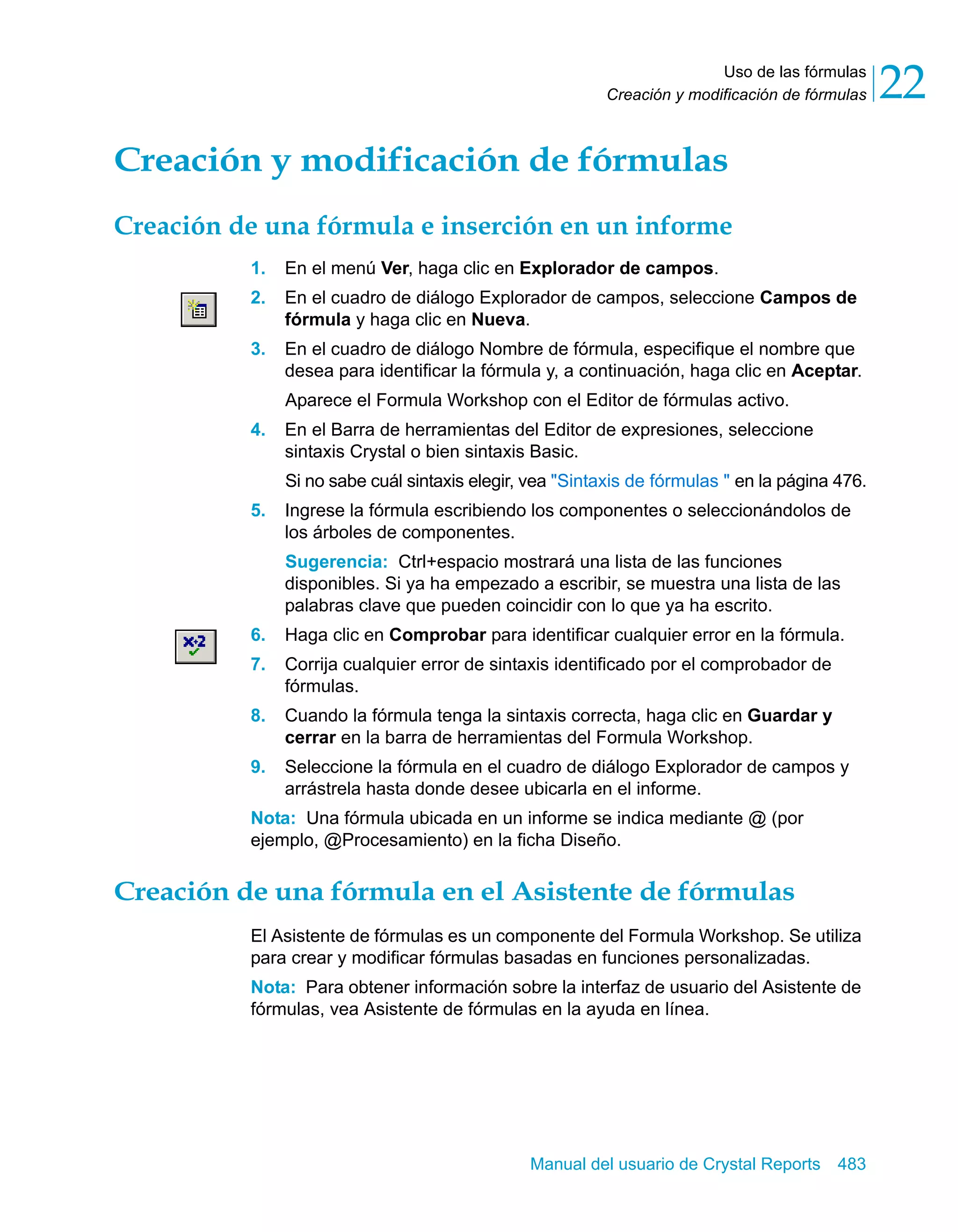 Uso de las fórmulas 
22 
Creación y modificación de fórmulas Creación y modificación de fórmulas 
Creación de una fórmula e inserción en un informe 
1. En el menú Ver, haga clic en Explorador de campos. 
2. En el cuadro de diálogo Explorador de campos, seleccione Campos de 
fórmula y haga clic en Nueva. 
3. En el cuadro de diálogo Nombre de fórmula, especifique el nombre que 
desea para identificar la fórmula y, a continuación, haga clic en Aceptar. 
Aparece el Formula Workshop con el Editor de fórmulas activo. 
4. En el Barra de herramientas del Editor de expresiones, seleccione 
sintaxis Crystal o bien sintaxis Basic. 
Si no sabe cuál sintaxis elegir, vea "Sintaxis de fórmulas " en la página 476. 
5. Ingrese la fórmula escribiendo los componentes o seleccionándolos de 
los árboles de componentes. 
Sugerencia: Ctrl+espacio mostrará una lista de las funciones 
disponibles. Si ya ha empezado a escribir, se muestra una lista de las 
palabras clave que pueden coincidir con lo que ya ha escrito. 
6. Haga clic en Comprobar para identificar cualquier error en la fórmula. 
7. Corrija cualquier error de sintaxis identificado por el comprobador de 
Manual del usuario de Crystal Reports 483 
fórmulas. 
8. Cuando la fórmula tenga la sintaxis correcta, haga clic en Guardar y 
cerrar en la barra de herramientas del Formula Workshop. 
9. Seleccione la fórmula en el cuadro de diálogo Explorador de campos y 
arrástrela hasta donde desee ubicarla en el informe. 
Nota: Una fórmula ubicada en un informe se indica mediante @ (por 
ejemplo, @Procesamiento) en la ficha Diseño. 
Creación de una fórmula en el Asistente de fórmulas 
El Asistente de fórmulas es un componente del Formula Workshop. Se utiliza 
para crear y modificar fórmulas basadas en funciones personalizadas. 
Nota: Para obtener información sobre la interfaz de usuario del Asistente de 
fórmulas, vea Asistente de fórmulas en la ayuda en línea. 
 