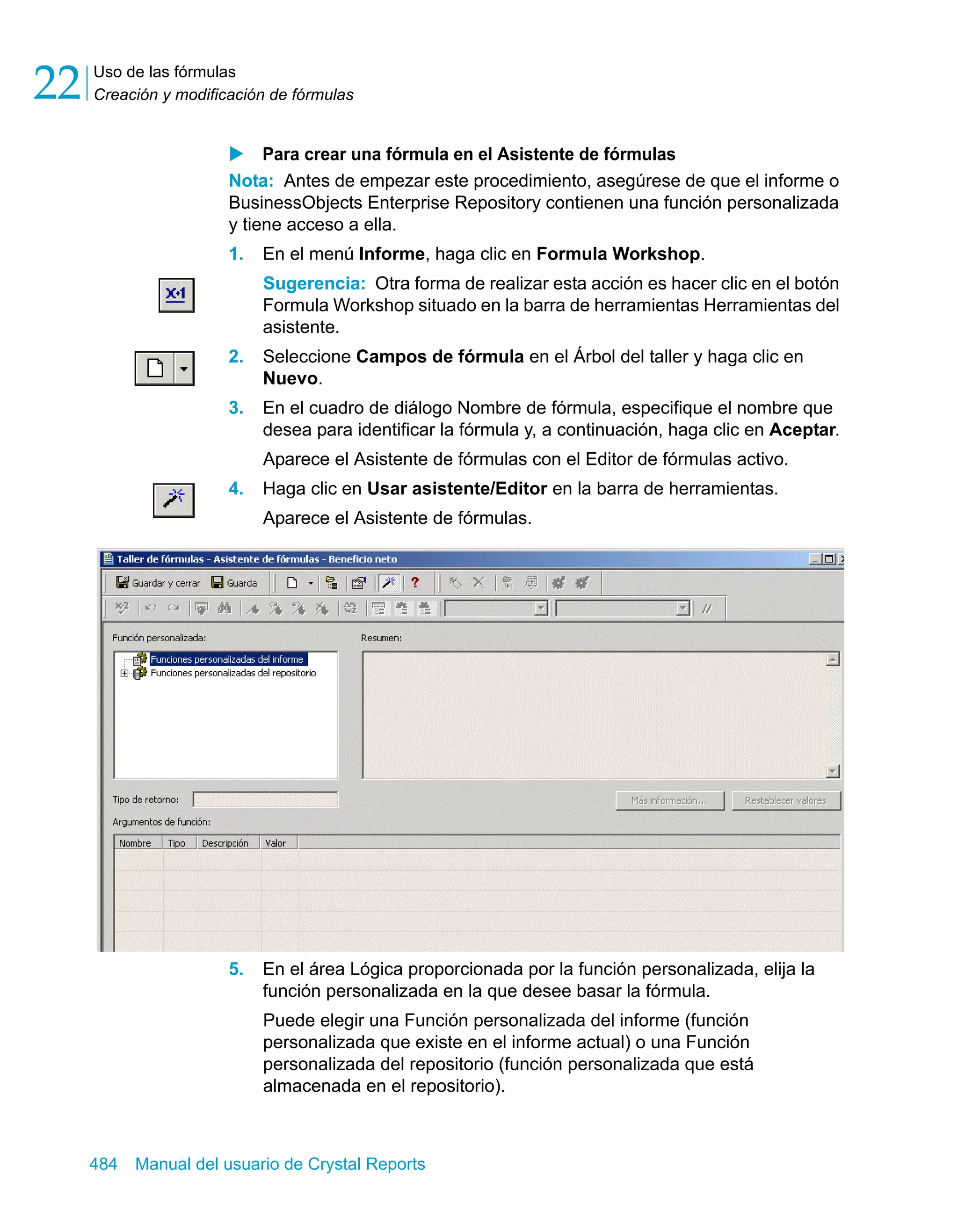 Uso de las fórmulas 
Creación y modificación de fórmulas 22 
X Para crear una fórmula en el Asistente de fórmulas 
Nota: Antes de empezar este procedimiento, asegúrese de que el informe o 
BusinessObjects Enterprise Repository contienen una función personalizada 
y tiene acceso a ella. 
1. En el menú Informe, haga clic en Formula Workshop. 
Sugerencia: Otra forma de realizar esta acción es hacer clic en el botón 
Formula Workshop situado en la barra de herramientas Herramientas del 
asistente. 
2. Seleccione Campos de fórmula en el Árbol del taller y haga clic en 
Nuevo. 
3. En el cuadro de diálogo Nombre de fórmula, especifique el nombre que 
desea para identificar la fórmula y, a continuación, haga clic en Aceptar. 
Aparece el Asistente de fórmulas con el Editor de fórmulas activo. 
4. Haga clic en Usar asistente/Editor en la barra de herramientas. 
Aparece el Asistente de fórmulas. 
5. En el área Lógica proporcionada por la función personalizada, elija la 
función personalizada en la que desee basar la fórmula. 
Puede elegir una Función personalizada del informe (función 
personalizada que existe en el informe actual) o una Función 
personalizada del repositorio (función personalizada que está 
almacenada en el repositorio). 
484 Manual del usuario de Crystal Reports 
 