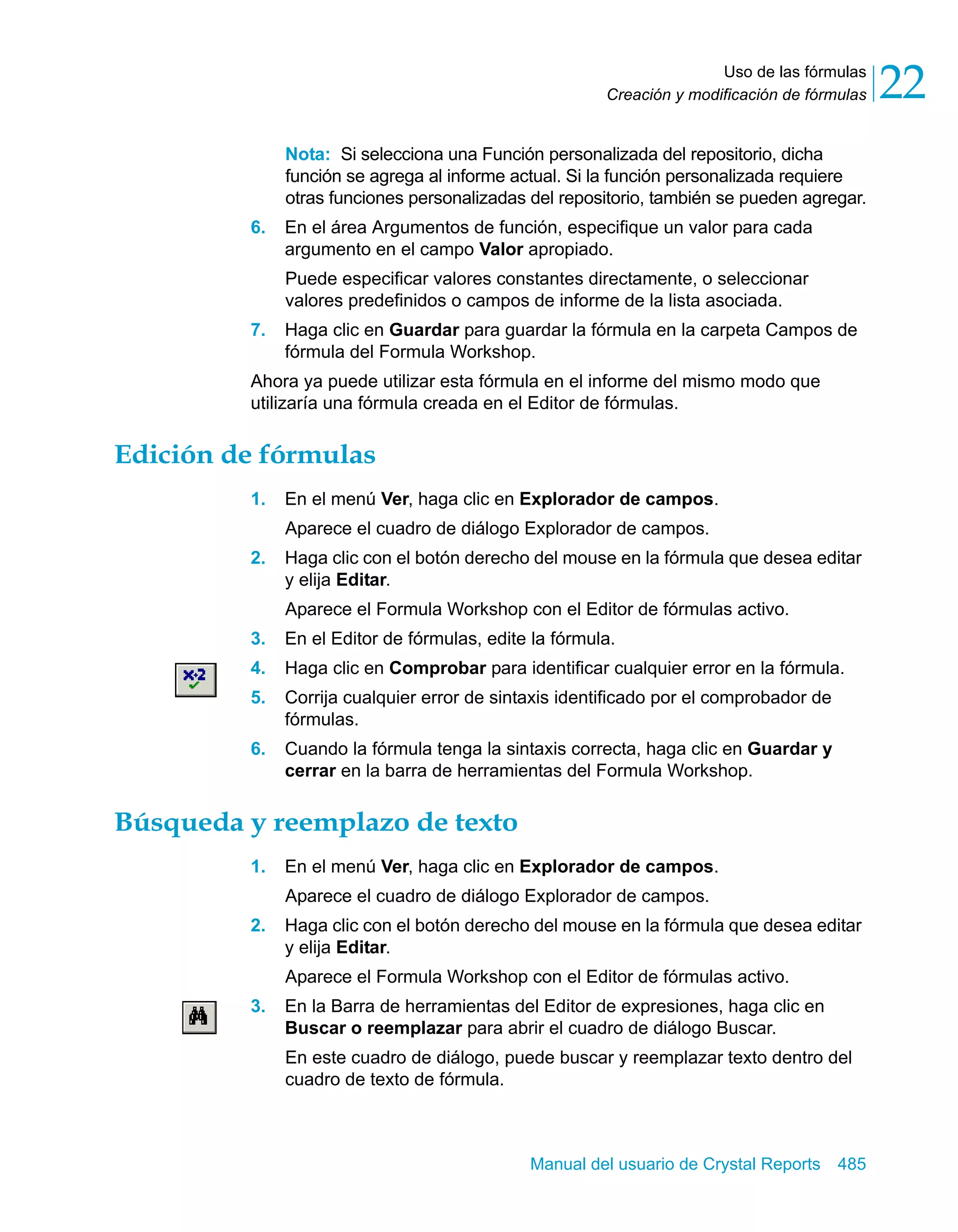 Uso de las fórmulas 
22 
Creación y modificación de fórmulas Nota: Si selecciona una Función personalizada del repositorio, dicha 
función se agrega al informe actual. Si la función personalizada requiere 
otras funciones personalizadas del repositorio, también se pueden agregar. 
6. En el área Argumentos de función, especifique un valor para cada 
argumento en el campo Valor apropiado. 
Puede especificar valores constantes directamente, o seleccionar 
valores predefinidos o campos de informe de la lista asociada. 
7. Haga clic en Guardar para guardar la fórmula en la carpeta Campos de 
fórmula del Formula Workshop. 
Ahora ya puede utilizar esta fórmula en el informe del mismo modo que 
utilizaría una fórmula creada en el Editor de fórmulas. 
Manual del usuario de Crystal Reports 485 
Edición de fórmulas 
1. En el menú Ver, haga clic en Explorador de campos. 
Aparece el cuadro de diálogo Explorador de campos. 
2. Haga clic con el botón derecho del mouse en la fórmula que desea editar 
y elija Editar. 
Aparece el Formula Workshop con el Editor de fórmulas activo. 
3. En el Editor de fórmulas, edite la fórmula. 
4. Haga clic en Comprobar para identificar cualquier error en la fórmula. 
5. Corrija cualquier error de sintaxis identificado por el comprobador de 
fórmulas. 
6. Cuando la fórmula tenga la sintaxis correcta, haga clic en Guardar y 
cerrar en la barra de herramientas del Formula Workshop. 
Búsqueda y reemplazo de texto 
1. En el menú Ver, haga clic en Explorador de campos. 
Aparece el cuadro de diálogo Explorador de campos. 
2. Haga clic con el botón derecho del mouse en la fórmula que desea editar 
y elija Editar. 
Aparece el Formula Workshop con el Editor de fórmulas activo. 
3. En la Barra de herramientas del Editor de expresiones, haga clic en 
Buscar o reemplazar para abrir el cuadro de diálogo Buscar. 
En este cuadro de diálogo, puede buscar y reemplazar texto dentro del 
cuadro de texto de fórmula. 
 
