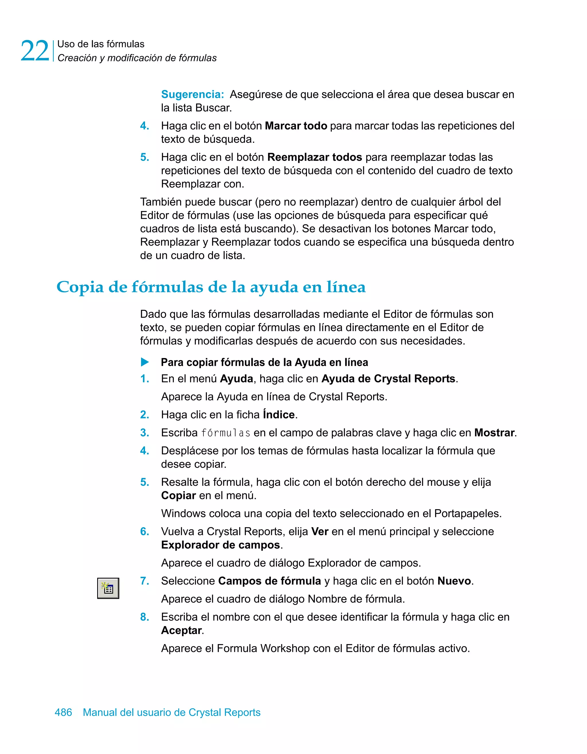Uso de las fórmulas 
Creación y modificación de fórmulas 22 
Sugerencia: Asegúrese de que selecciona el área que desea buscar en 
la lista Buscar. 
4. Haga clic en el botón Marcar todo para marcar todas las repeticiones del 
texto de búsqueda. 
5. Haga clic en el botón Reemplazar todos para reemplazar todas las 
repeticiones del texto de búsqueda con el contenido del cuadro de texto 
Reemplazar con. 
También puede buscar (pero no reemplazar) dentro de cualquier árbol del 
Editor de fórmulas (use las opciones de búsqueda para especificar qué 
cuadros de lista está buscando). Se desactivan los botones Marcar todo, 
Reemplazar y Reemplazar todos cuando se especifica una búsqueda dentro 
de un cuadro de lista. 
Copia de fórmulas de la ayuda en línea 
Dado que las fórmulas desarrolladas mediante el Editor de fórmulas son 
texto, se pueden copiar fórmulas en línea directamente en el Editor de 
fórmulas y modificarlas después de acuerdo con sus necesidades. 
X Para copiar fórmulas de la Ayuda en línea 
1. En el menú Ayuda, haga clic en Ayuda de Crystal Reports. 
Aparece la Ayuda en línea de Crystal Reports. 
2. Haga clic en la ficha Índice. 
3. Escriba fórmulas en el campo de palabras clave y haga clic en Mostrar. 
4. Desplácese por los temas de fórmulas hasta localizar la fórmula que 
desee copiar. 
5. Resalte la fórmula, haga clic con el botón derecho del mouse y elija 
Copiar en el menú. 
Windows coloca una copia del texto seleccionado en el Portapapeles. 
6. Vuelva a Crystal Reports, elija Ver en el menú principal y seleccione 
Explorador de campos. 
Aparece el cuadro de diálogo Explorador de campos. 
7. Seleccione Campos de fórmula y haga clic en el botón Nuevo. 
Aparece el cuadro de diálogo Nombre de fórmula. 
8. Escriba el nombre con el que desee identificar la fórmula y haga clic en 
Aceptar. 
Aparece el Formula Workshop con el Editor de fórmulas activo. 
486 Manual del usuario de Crystal Reports 
 