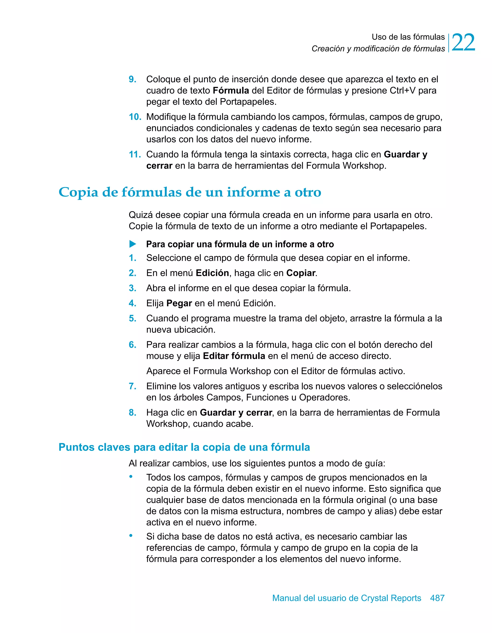 Uso de las fórmulas 
22 
Creación y modificación de fórmulas 9. Coloque el punto de inserción donde desee que aparezca el texto en el 
cuadro de texto Fórmula del Editor de fórmulas y presione Ctrl+V para 
pegar el texto del Portapapeles. 
10. Modifique la fórmula cambiando los campos, fórmulas, campos de grupo, 
enunciados condicionales y cadenas de texto según sea necesario para 
usarlos con los datos del nuevo informe. 
11. Cuando la fórmula tenga la sintaxis correcta, haga clic en Guardar y 
cerrar en la barra de herramientas del Formula Workshop. 
Copia de fórmulas de un informe a otro 
Quizá desee copiar una fórmula creada en un informe para usarla en otro. 
Copie la fórmula de texto de un informe a otro mediante el Portapapeles. 
X Para copiar una fórmula de un informe a otro 
1. Seleccione el campo de fórmula que desea copiar en el informe. 
2. En el menú Edición, haga clic en Copiar. 
3. Abra el informe en el que desea copiar la fórmula. 
4. Elija Pegar en el menú Edición. 
5. Cuando el programa muestre la trama del objeto, arrastre la fórmula a la 
Manual del usuario de Crystal Reports 487 
nueva ubicación. 
6. Para realizar cambios a la fórmula, haga clic con el botón derecho del 
mouse y elija Editar fórmula en el menú de acceso directo. 
Aparece el Formula Workshop con el Editor de fórmulas activo. 
7. Elimine los valores antiguos y escriba los nuevos valores o selecciónelos 
en los árboles Campos, Funciones u Operadores. 
8. Haga clic en Guardar y cerrar, en la barra de herramientas de Formula 
Workshop, cuando acabe. 
Puntos claves para editar la copia de una fórmula 
Al realizar cambios, use los siguientes puntos a modo de guía: 
• Todos los campos, fórmulas y campos de grupos mencionados en la 
copia de la fórmula deben existir en el nuevo informe. Esto significa que 
cualquier base de datos mencionada en la fórmula original (o una base 
de datos con la misma estructura, nombres de campo y alias) debe estar 
activa en el nuevo informe. 
• Si dicha base de datos no está activa, es necesario cambiar las 
referencias de campo, fórmula y campo de grupo en la copia de la 
fórmula para corresponder a los elementos del nuevo informe. 
 
