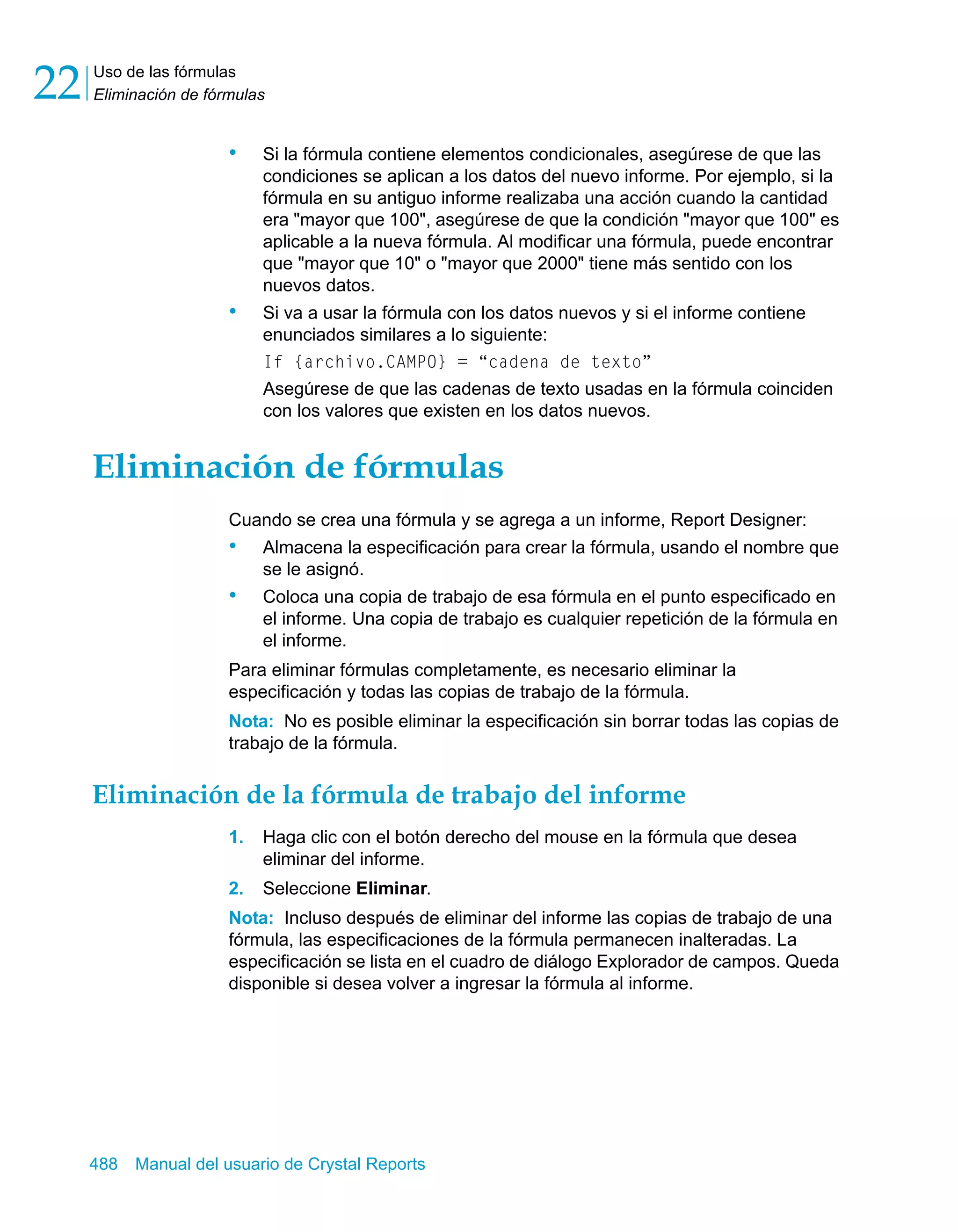 Uso de las fórmulas 
Eliminación de fórmulas 22 
• Si la fórmula contiene elementos condicionales, asegúrese de que las 
condiciones se aplican a los datos del nuevo informe. Por ejemplo, si la 
fórmula en su antiguo informe realizaba una acción cuando la cantidad 
era "mayor que 100", asegúrese de que la condición "mayor que 100" es 
aplicable a la nueva fórmula. Al modificar una fórmula, puede encontrar 
que "mayor que 10" o "mayor que 2000" tiene más sentido con los 
nuevos datos. 
• Si va a usar la fórmula con los datos nuevos y si el informe contiene 
enunciados similares a lo siguiente: 
If {archivo.CAMPO} = “cadena de texto” 
Asegúrese de que las cadenas de texto usadas en la fórmula coinciden 
con los valores que existen en los datos nuevos. 
Eliminación de fórmulas 
Cuando se crea una fórmula y se agrega a un informe, Report Designer: 
• Almacena la especificación para crear la fórmula, usando el nombre que 
se le asignó. 
• Coloca una copia de trabajo de esa fórmula en el punto especificado en 
el informe. Una copia de trabajo es cualquier repetición de la fórmula en 
el informe. 
Para eliminar fórmulas completamente, es necesario eliminar la 
especificación y todas las copias de trabajo de la fórmula. 
Nota: No es posible eliminar la especificación sin borrar todas las copias de 
trabajo de la fórmula. 
Eliminación de la fórmula de trabajo del informe 
1. Haga clic con el botón derecho del mouse en la fórmula que desea 
eliminar del informe. 
2. Seleccione Eliminar. 
Nota: Incluso después de eliminar del informe las copias de trabajo de una 
fórmula, las especificaciones de la fórmula permanecen inalteradas. La 
especificación se lista en el cuadro de diálogo Explorador de campos. Queda 
disponible si desea volver a ingresar la fórmula al informe. 
488 Manual del usuario de Crystal Reports 
 
