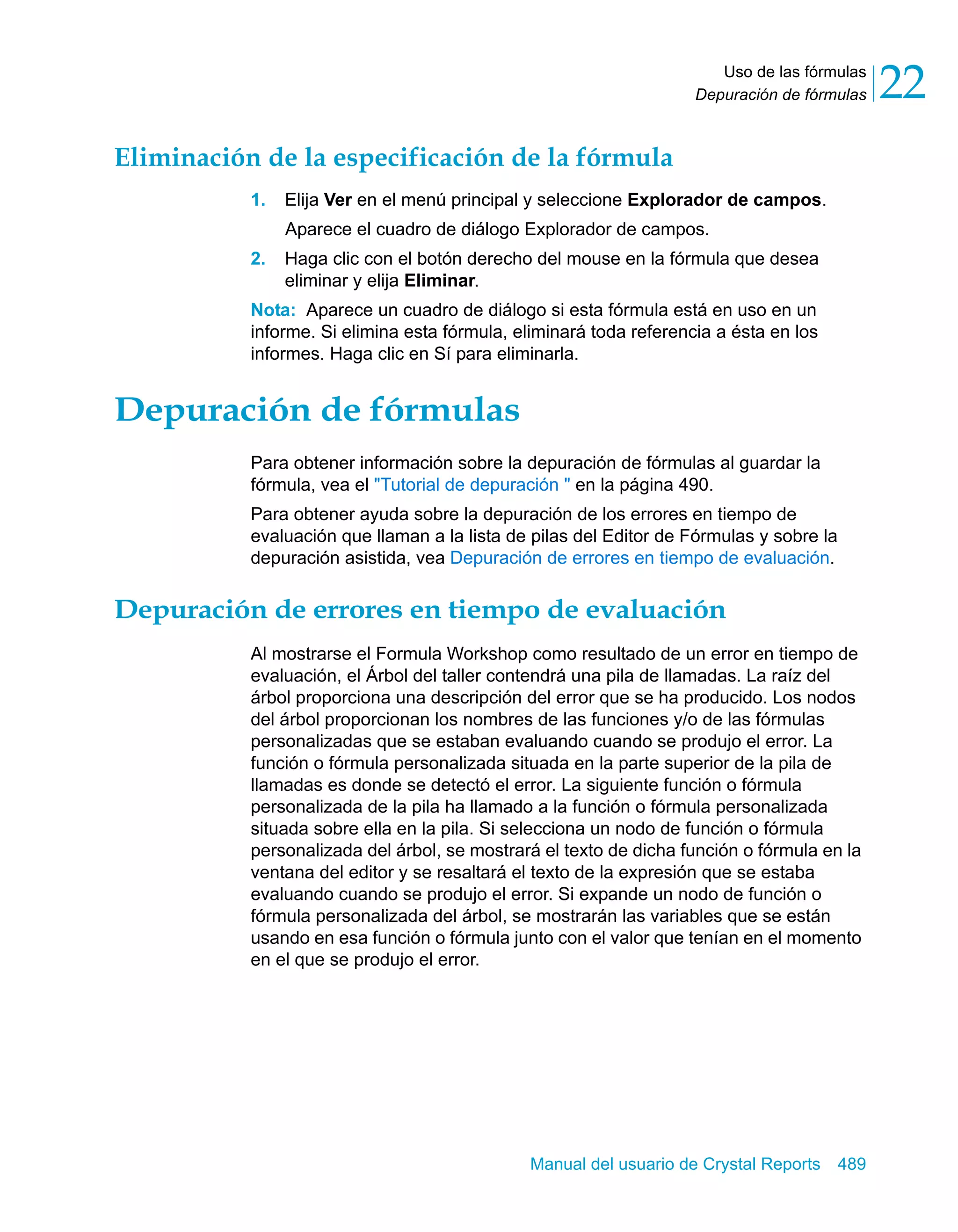 Uso de las fórmulas 
22 
Depuración de fórmulas Eliminación de la especificación de la fórmula 
1. Elija Ver en el menú principal y seleccione Explorador de campos. 
Aparece el cuadro de diálogo Explorador de campos. 
2. Haga clic con el botón derecho del mouse en la fórmula que desea 
Manual del usuario de Crystal Reports 489 
eliminar y elija Eliminar. 
Nota: Aparece un cuadro de diálogo si esta fórmula está en uso en un 
informe. Si elimina esta fórmula, eliminará toda referencia a ésta en los 
informes. Haga clic en Sí para eliminarla. 
Depuración de fórmulas 
Para obtener información sobre la depuración de fórmulas al guardar la 
fórmula, vea el "Tutorial de depuración " en la página 490. 
Para obtener ayuda sobre la depuración de los errores en tiempo de 
evaluación que llaman a la lista de pilas del Editor de Fórmulas y sobre la 
depuración asistida, vea Depuración de errores en tiempo de evaluación. 
Depuración de errores en tiempo de evaluación 
Al mostrarse el Formula Workshop como resultado de un error en tiempo de 
evaluación, el Árbol del taller contendrá una pila de llamadas. La raíz del 
árbol proporciona una descripción del error que se ha producido. Los nodos 
del árbol proporcionan los nombres de las funciones y/o de las fórmulas 
personalizadas que se estaban evaluando cuando se produjo el error. La 
función o fórmula personalizada situada en la parte superior de la pila de 
llamadas es donde se detectó el error. La siguiente función o fórmula 
personalizada de la pila ha llamado a la función o fórmula personalizada 
situada sobre ella en la pila. Si selecciona un nodo de función o fórmula 
personalizada del árbol, se mostrará el texto de dicha función o fórmula en la 
ventana del editor y se resaltará el texto de la expresión que se estaba 
evaluando cuando se produjo el error. Si expande un nodo de función o 
fórmula personalizada del árbol, se mostrarán las variables que se están 
usando en esa función o fórmula junto con el valor que tenían en el momento 
en el que se produjo el error. 
 