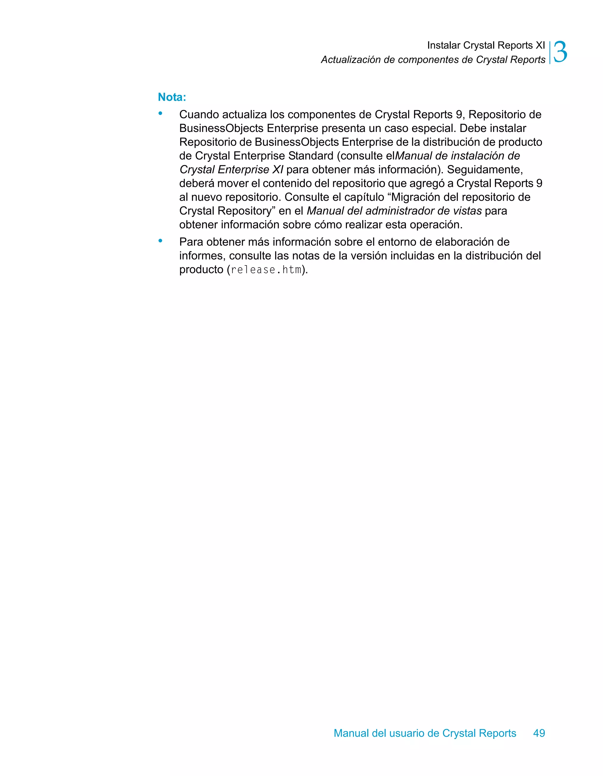 Instalar Crystal Reports XI 
3 
Actualización de componentes de Crystal Reports Nota: 
• Cuando actualiza los componentes de Crystal Reports 9, Repositorio de 
BusinessObjects Enterprise presenta un caso especial. Debe instalar 
Repositorio de BusinessObjects Enterprise de la distribución de producto 
de Crystal Enterprise Standard (consulte elManual de instalación de 
Crystal Enterprise XI para obtener más información). Seguidamente, 
deberá mover el contenido del repositorio que agregó a Crystal Reports 9 
al nuevo repositorio. Consulte el capítulo “Migración del repositorio de 
Crystal Repository” en el Manual del administrador de vistas para 
obtener información sobre cómo realizar esta operación. 
• Para obtener más información sobre el entorno de elaboración de 
informes, consulte las notas de la versión incluidas en la distribución del 
producto (release.htm). 
Manual del usuario de Crystal Reports 49 
 