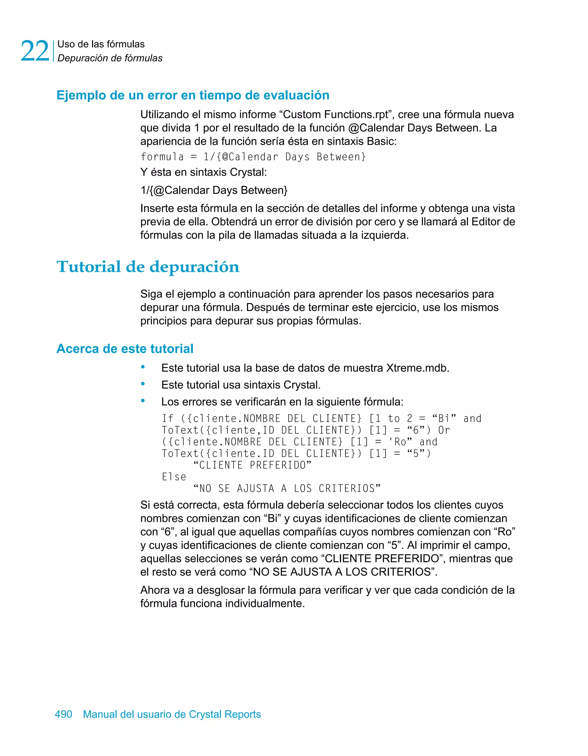 Uso de las fórmulas 
Depuración de fórmulas 22 
Ejemplo de un error en tiempo de evaluación 
Utilizando el mismo informe “Custom Functions.rpt”, cree una fórmula nueva 
que divida 1 por el resultado de la función @Calendar Days Between. La 
apariencia de la función sería ésta en sintaxis Basic: 
formula = 1/{@Calendar Days Between} 
Y ésta en sintaxis Crystal: 
1/{@Calendar Days Between} 
Inserte esta fórmula en la sección de detalles del informe y obtenga una vista 
previa de ella. Obtendrá un error de división por cero y se llamará al Editor de 
fórmulas con la pila de llamadas situada a la izquierda. 
Tutorial de depuración 
Siga el ejemplo a continuación para aprender los pasos necesarios para 
depurar una fórmula. Después de terminar este ejercicio, use los mismos 
principios para depurar sus propias fórmulas. 
Acerca de este tutorial 
• Este tutorial usa la base de datos de muestra Xtreme.mdb. 
• Este tutorial usa sintaxis Crystal. 
• Los errores se verificarán en la siguiente fórmula: 
If ({cliente.NOMBRE DEL CLIENTE} [1 to 2 = “Bi” and 
ToText({cliente,ID DEL CLIENTE}) [1] = “6”) Or 
({cliente.NOMBRE DEL CLIENTE} [1] = 'Ro” and 
ToText({cliente.ID DEL CLIENTE}) [1] = “5”) 
“CLIENTE PREFERIDO” 
Else 
“NO SE AJUSTA A LOS CRITERIOS” 
Si está correcta, esta fórmula debería seleccionar todos los clientes cuyos 
nombres comienzan con “Bi” y cuyas identificaciones de cliente comienzan 
con “6”, al igual que aquellas compañías cuyos nombres comienzan con “Ro” 
y cuyas identificaciones de cliente comienzan con “5”. Al imprimir el campo, 
aquellas selecciones se verán como “CLIENTE PREFERIDO”, mientras que 
el resto se verá como “NO SE AJUSTA A LOS CRITERIOS”. 
Ahora va a desglosar la fórmula para verificar y ver que cada condición de la 
fórmula funciona individualmente. 
490 Manual del usuario de Crystal Reports 
 