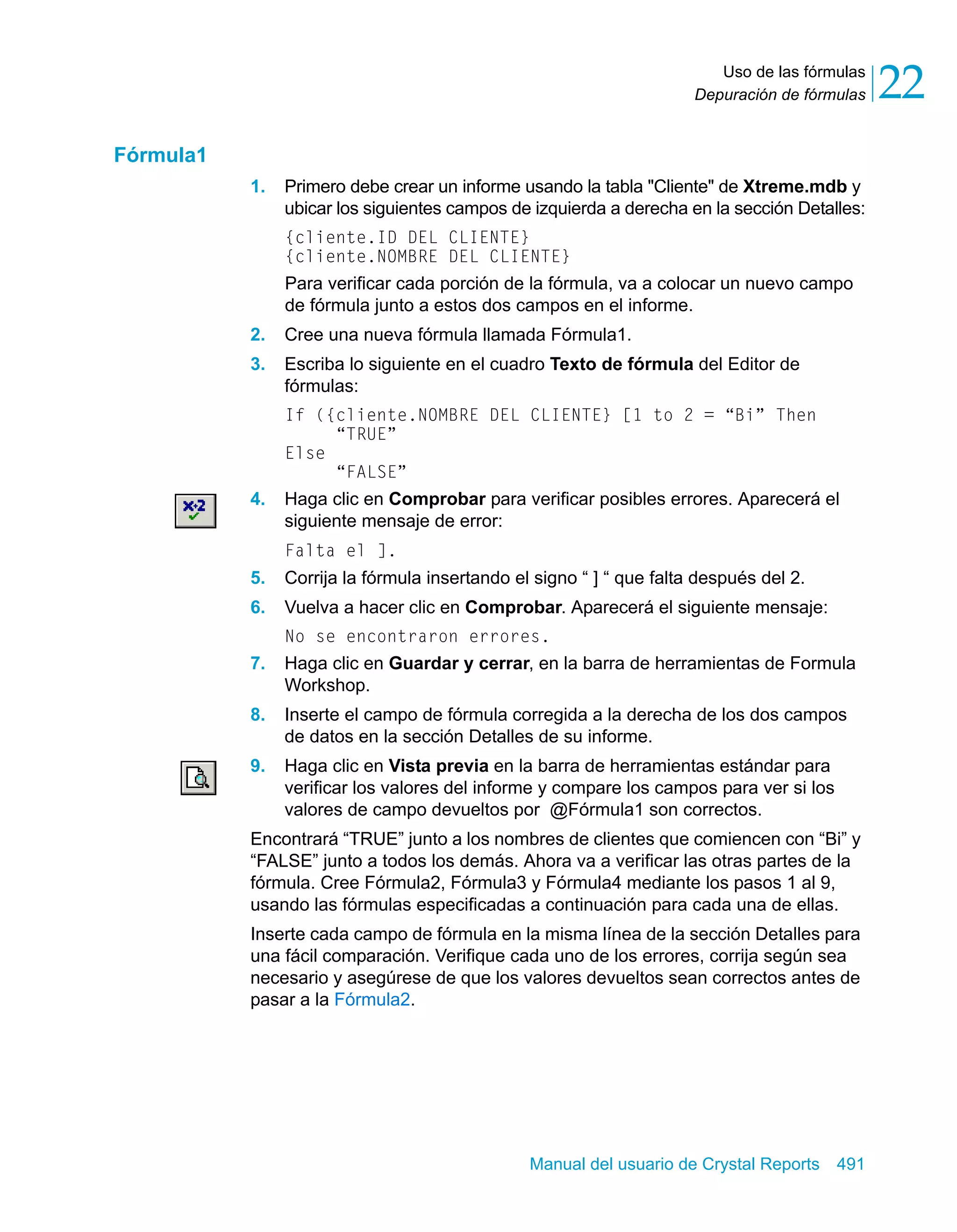 Uso de las fórmulas 
22 
Depuración de fórmulas Manual del usuario de Crystal Reports 491 
Fórmula1 
1. Primero debe crear un informe usando la tabla "Cliente" de Xtreme.mdb y 
ubicar los siguientes campos de izquierda a derecha en la sección Detalles: 
{cliente.ID DEL CLIENTE} 
{cliente.NOMBRE DEL CLIENTE} 
Para verificar cada porción de la fórmula, va a colocar un nuevo campo 
de fórmula junto a estos dos campos en el informe. 
2. Cree una nueva fórmula llamada Fórmula1. 
3. Escriba lo siguiente en el cuadro Texto de fórmula del Editor de 
fórmulas: 
If ({cliente.NOMBRE DEL CLIENTE} [1 to 2 = “Bi” Then 
“TRUE” 
Else 
“FALSE” 
4. Haga clic en Comprobar para verificar posibles errores. Aparecerá el 
siguiente mensaje de error: 
Falta el ]. 
5. Corrija la fórmula insertando el signo “ ] “ que falta después del 2. 
6. Vuelva a hacer clic en Comprobar. Aparecerá el siguiente mensaje: 
No se encontraron errores. 
7. Haga clic en Guardar y cerrar, en la barra de herramientas de Formula 
Workshop. 
8. Inserte el campo de fórmula corregida a la derecha de los dos campos 
de datos en la sección Detalles de su informe. 
9. Haga clic en Vista previa en la barra de herramientas estándar para 
verificar los valores del informe y compare los campos para ver si los 
valores de campo devueltos por @Fórmula1 son correctos. 
Encontrará “TRUE” junto a los nombres de clientes que comiencen con “Bi” y 
“FALSE” junto a todos los demás. Ahora va a verificar las otras partes de la 
fórmula. Cree Fórmula2, Fórmula3 y Fórmula4 mediante los pasos 1 al 9, 
usando las fórmulas especificadas a continuación para cada una de ellas. 
Inserte cada campo de fórmula en la misma línea de la sección Detalles para 
una fácil comparación. Verifique cada uno de los errores, corrija según sea 
necesario y asegúrese de que los valores devueltos sean correctos antes de 
pasar a la Fórmula2. 
 