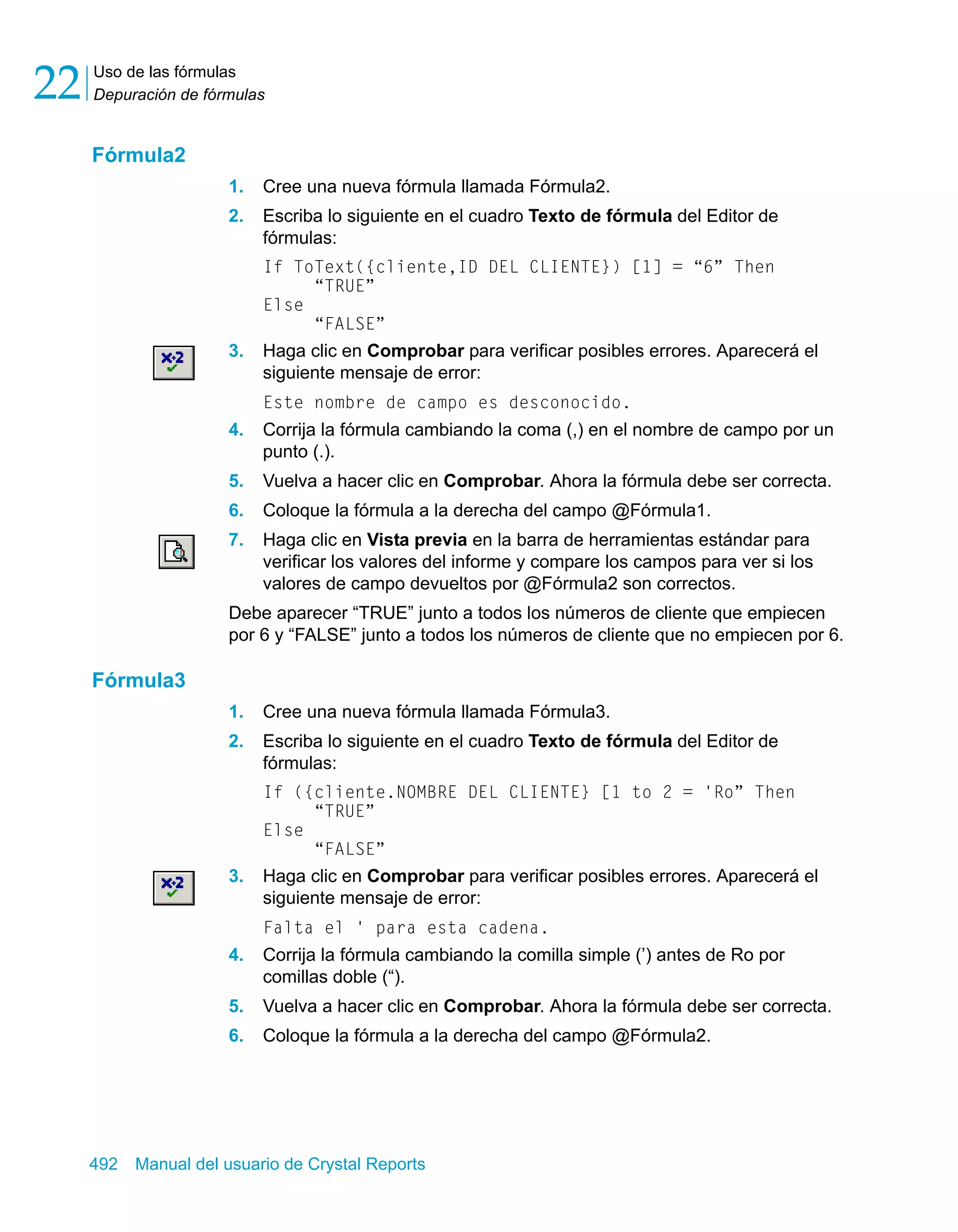 Uso de las fórmulas 
Depuración de fórmulas 22 
Fórmula2 
1. Cree una nueva fórmula llamada Fórmula2. 
2. Escriba lo siguiente en el cuadro Texto de fórmula del Editor de 
fórmulas: 
If ToText({cliente,ID DEL CLIENTE}) [1] = “6” Then 
“TRUE” 
Else 
“FALSE” 
3. Haga clic en Comprobar para verificar posibles errores. Aparecerá el 
siguiente mensaje de error: 
Este nombre de campo es desconocido. 
4. Corrija la fórmula cambiando la coma (,) en el nombre de campo por un 
punto (.). 
5. Vuelva a hacer clic en Comprobar. Ahora la fórmula debe ser correcta. 
6. Coloque la fórmula a la derecha del campo @Fórmula1. 
7. Haga clic en Vista previa en la barra de herramientas estándar para 
verificar los valores del informe y compare los campos para ver si los 
valores de campo devueltos por @Fórmula2 son correctos. 
Debe aparecer “TRUE” junto a todos los números de cliente que empiecen 
por 6 y “FALSE” junto a todos los números de cliente que no empiecen por 6. 
Fórmula3 
1. Cree una nueva fórmula llamada Fórmula3. 
2. Escriba lo siguiente en el cuadro Texto de fórmula del Editor de 
fórmulas: 
If ({cliente.NOMBRE DEL CLIENTE} [1 to 2 = 'Ro” Then 
“TRUE” 
Else 
“FALSE” 
3. Haga clic en Comprobar para verificar posibles errores. Aparecerá el 
siguiente mensaje de error: 
Falta el ' para esta cadena. 
4. Corrija la fórmula cambiando la comilla simple (’) antes de Ro por 
comillas doble (“). 
5. Vuelva a hacer clic en Comprobar. Ahora la fórmula debe ser correcta. 
6. Coloque la fórmula a la derecha del campo @Fórmula2. 
492 Manual del usuario de Crystal Reports 
 