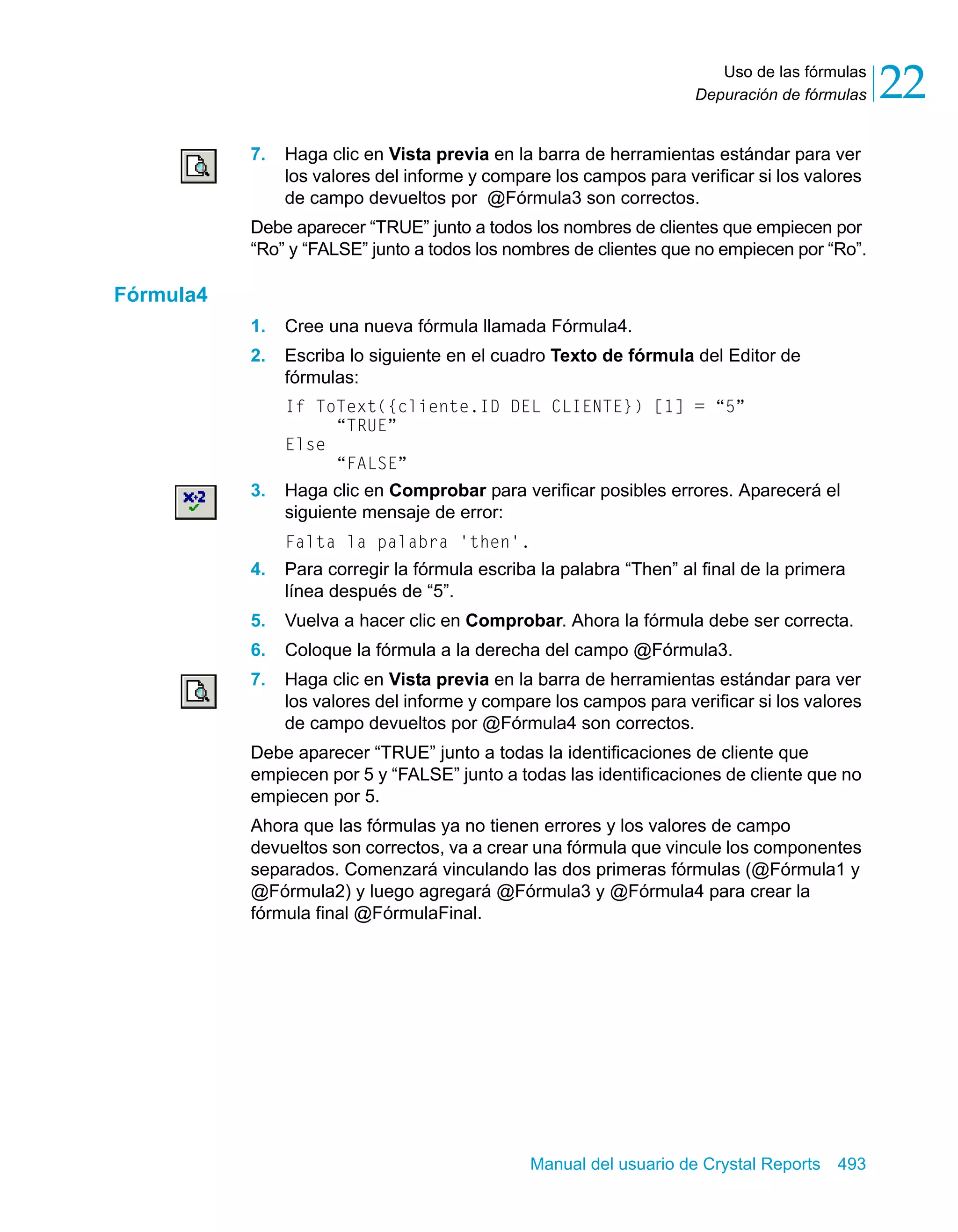 Uso de las fórmulas 
22 
Depuración de fórmulas 7. Haga clic en Vista previa en la barra de herramientas estándar para ver 
los valores del informe y compare los campos para verificar si los valores 
de campo devueltos por @Fórmula3 son correctos. 
Debe aparecer “TRUE” junto a todos los nombres de clientes que empiecen por 
“Ro” y “FALSE” junto a todos los nombres de clientes que no empiecen por “Ro”. 
Manual del usuario de Crystal Reports 493 
Fórmula4 
1. Cree una nueva fórmula llamada Fórmula4. 
2. Escriba lo siguiente en el cuadro Texto de fórmula del Editor de 
fórmulas: 
If ToText({cliente.ID DEL CLIENTE}) [1] = “5” 
“TRUE” 
Else 
“FALSE” 
3. Haga clic en Comprobar para verificar posibles errores. Aparecerá el 
siguiente mensaje de error: 
Falta la palabra 'then'. 
4. Para corregir la fórmula escriba la palabra “Then” al final de la primera 
línea después de “5”. 
5. Vuelva a hacer clic en Comprobar. Ahora la fórmula debe ser correcta. 
6. Coloque la fórmula a la derecha del campo @Fórmula3. 
7. Haga clic en Vista previa en la barra de herramientas estándar para ver 
los valores del informe y compare los campos para verificar si los valores 
de campo devueltos por @Fórmula4 son correctos. 
Debe aparecer “TRUE” junto a todas la identificaciones de cliente que 
empiecen por 5 y “FALSE” junto a todas las identificaciones de cliente que no 
empiecen por 5. 
Ahora que las fórmulas ya no tienen errores y los valores de campo 
devueltos son correctos, va a crear una fórmula que vincule los componentes 
separados. Comenzará vinculando las dos primeras fórmulas (@Fórmula1 y 
@Fórmula2) y luego agregará @Fórmula3 y @Fórmula4 para crear la 
fórmula final @FórmulaFinal. 
 