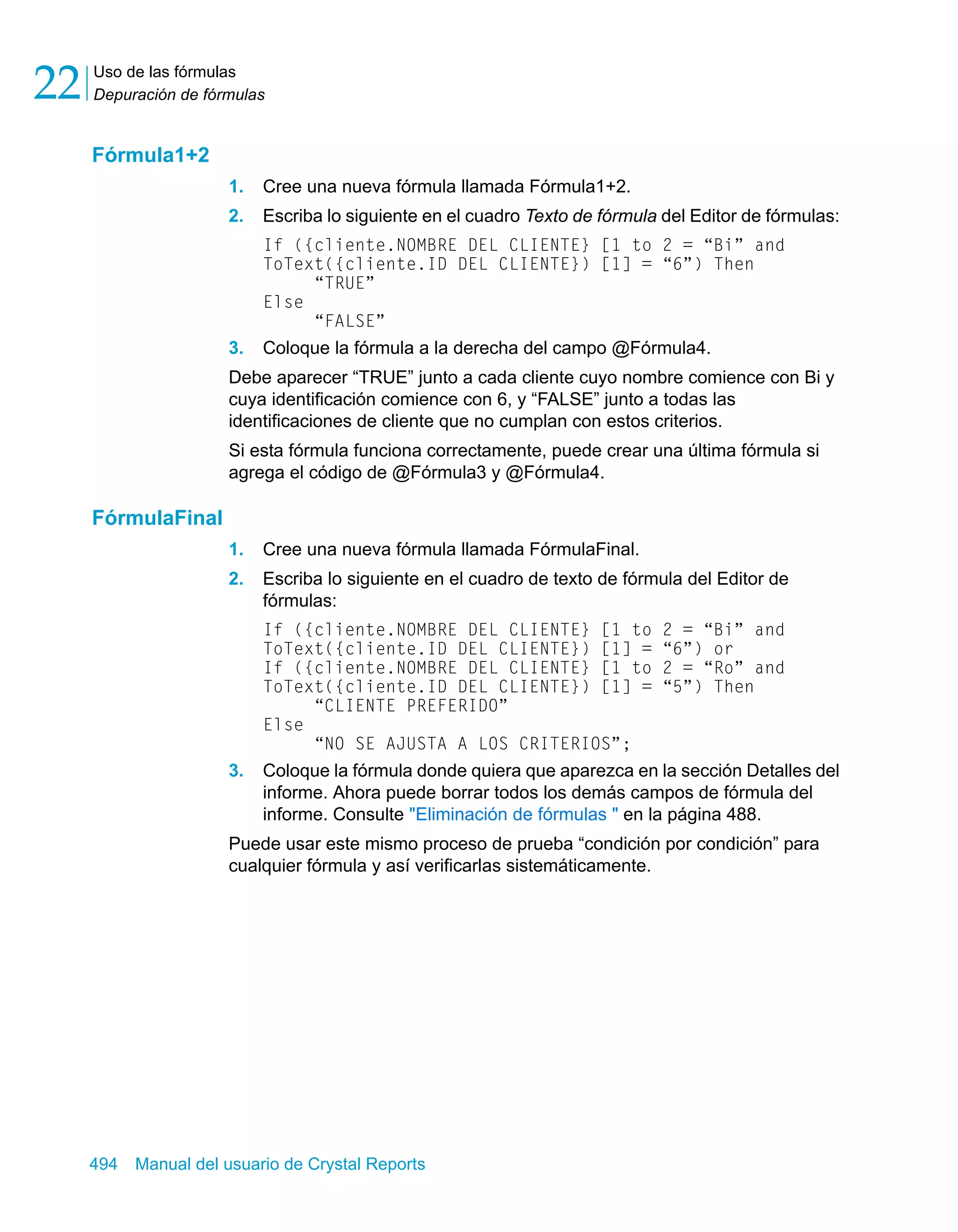 Uso de las fórmulas 
Depuración de fórmulas 22 
Fórmula1+2 
1. Cree una nueva fórmula llamada Fórmula1+2. 
2. Escriba lo siguiente en el cuadro Texto de fórmula del Editor de fórmulas: 
If ({cliente.NOMBRE DEL CLIENTE} [1 to 2 = “Bi” and 
ToText({cliente.ID DEL CLIENTE}) [1] = “6”) Then 
“TRUE” 
Else 
“FALSE” 
3. Coloque la fórmula a la derecha del campo @Fórmula4. 
Debe aparecer “TRUE” junto a cada cliente cuyo nombre comience con Bi y 
cuya identificación comience con 6, y “FALSE” junto a todas las 
identificaciones de cliente que no cumplan con estos criterios. 
Si esta fórmula funciona correctamente, puede crear una última fórmula si 
agrega el código de @Fórmula3 y @Fórmula4. 
FórmulaFinal 
1. Cree una nueva fórmula llamada FórmulaFinal. 
2. Escriba lo siguiente en el cuadro de texto de fórmula del Editor de 
fórmulas: 
If ({cliente.NOMBRE DEL CLIENTE} [1 to 2 = “Bi” and 
ToText({cliente.ID DEL CLIENTE}) [1] = “6”) or 
If ({cliente.NOMBRE DEL CLIENTE} [1 to 2 = “Ro” and 
ToText({cliente.ID DEL CLIENTE}) [1] = “5”) Then 
“CLIENTE PREFERIDO” 
Else 
“NO SE AJUSTA A LOS CRITERIOS”; 
3. Coloque la fórmula donde quiera que aparezca en la sección Detalles del 
informe. Ahora puede borrar todos los demás campos de fórmula del 
informe. Consulte "Eliminación de fórmulas " en la página 488. 
Puede usar este mismo proceso de prueba “condición por condición” para 
cualquier fórmula y así verificarlas sistemáticamente. 
494 Manual del usuario de Crystal Reports 
 