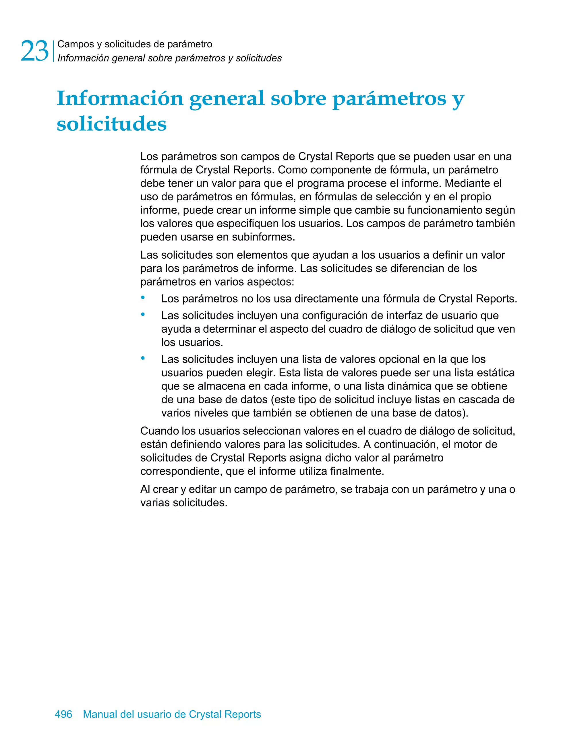 Campos y solicitudes de parámetro 
Información general sobre parámetros y solicitudes 23 
Información general sobre parámetros y 
solicitudes 
Los parámetros son campos de Crystal Reports que se pueden usar en una 
fórmula de Crystal Reports. Como componente de fórmula, un parámetro 
debe tener un valor para que el programa procese el informe. Mediante el 
uso de parámetros en fórmulas, en fórmulas de selección y en el propio 
informe, puede crear un informe simple que cambie su funcionamiento según 
los valores que especifiquen los usuarios. Los campos de parámetro también 
pueden usarse en subinformes. 
Las solicitudes son elementos que ayudan a los usuarios a definir un valor 
para los parámetros de informe. Las solicitudes se diferencian de los 
parámetros en varios aspectos: 
• Los parámetros no los usa directamente una fórmula de Crystal Reports. 
• Las solicitudes incluyen una configuración de interfaz de usuario que 
ayuda a determinar el aspecto del cuadro de diálogo de solicitud que ven 
los usuarios. 
• Las solicitudes incluyen una lista de valores opcional en la que los 
usuarios pueden elegir. Esta lista de valores puede ser una lista estática 
que se almacena en cada informe, o una lista dinámica que se obtiene 
de una base de datos (este tipo de solicitud incluye listas en cascada de 
varios niveles que también se obtienen de una base de datos). 
Cuando los usuarios seleccionan valores en el cuadro de diálogo de solicitud, 
están definiendo valores para las solicitudes. A continuación, el motor de 
solicitudes de Crystal Reports asigna dicho valor al parámetro 
correspondiente, que el informe utiliza finalmente. 
Al crear y editar un campo de parámetro, se trabaja con un parámetro y una o 
varias solicitudes. 
496 Manual del usuario de Crystal Reports 
 