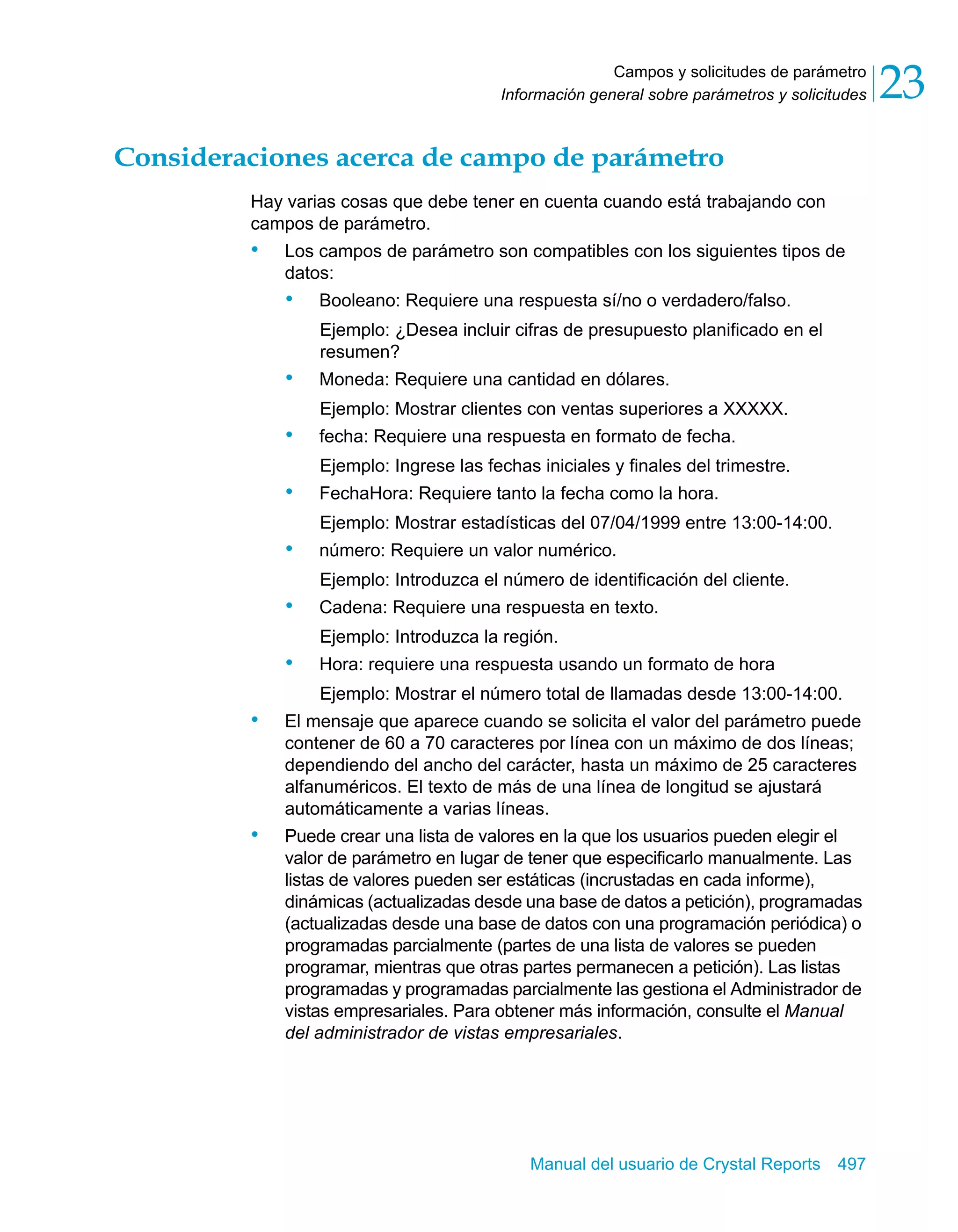 Campos y solicitudes de parámetro 
23 
Información general sobre parámetros y solicitudes Consideraciones acerca de campo de parámetro 
Hay varias cosas que debe tener en cuenta cuando está trabajando con 
campos de parámetro. 
• Los campos de parámetro son compatibles con los siguientes tipos de 
datos: 
• Booleano: Requiere una respuesta sí/no o verdadero/falso. 
Ejemplo: ¿Desea incluir cifras de presupuesto planificado en el 
resumen? 
• Moneda: Requiere una cantidad en dólares. 
Ejemplo: Mostrar clientes con ventas superiores a XXXXX. 
• fecha: Requiere una respuesta en formato de fecha. 
Ejemplo: Ingrese las fechas iniciales y finales del trimestre. 
• FechaHora: Requiere tanto la fecha como la hora. 
Ejemplo: Mostrar estadísticas del 07/04/1999 entre 13:00-14:00. 
• número: Requiere un valor numérico. 
Ejemplo: Introduzca el número de identificación del cliente. 
• Cadena: Requiere una respuesta en texto. 
Ejemplo: Introduzca la región. 
• Hora: requiere una respuesta usando un formato de hora 
Ejemplo: Mostrar el número total de llamadas desde 13:00-14:00. 
• El mensaje que aparece cuando se solicita el valor del parámetro puede 
contener de 60 a 70 caracteres por línea con un máximo de dos líneas; 
dependiendo del ancho del carácter, hasta un máximo de 25 caracteres 
alfanuméricos. El texto de más de una línea de longitud se ajustará 
automáticamente a varias líneas. 
• Puede crear una lista de valores en la que los usuarios pueden elegir el 
valor de parámetro en lugar de tener que especificarlo manualmente. Las 
listas de valores pueden ser estáticas (incrustadas en cada informe), 
dinámicas (actualizadas desde una base de datos a petición), programadas 
(actualizadas desde una base de datos con una programación periódica) o 
programadas parcialmente (partes de una lista de valores se pueden 
programar, mientras que otras partes permanecen a petición). Las listas 
programadas y programadas parcialmente las gestiona el Administrador de 
vistas empresariales. Para obtener más información, consulte el Manual 
del administrador de vistas empresariales. 
Manual del usuario de Crystal Reports 497 
 