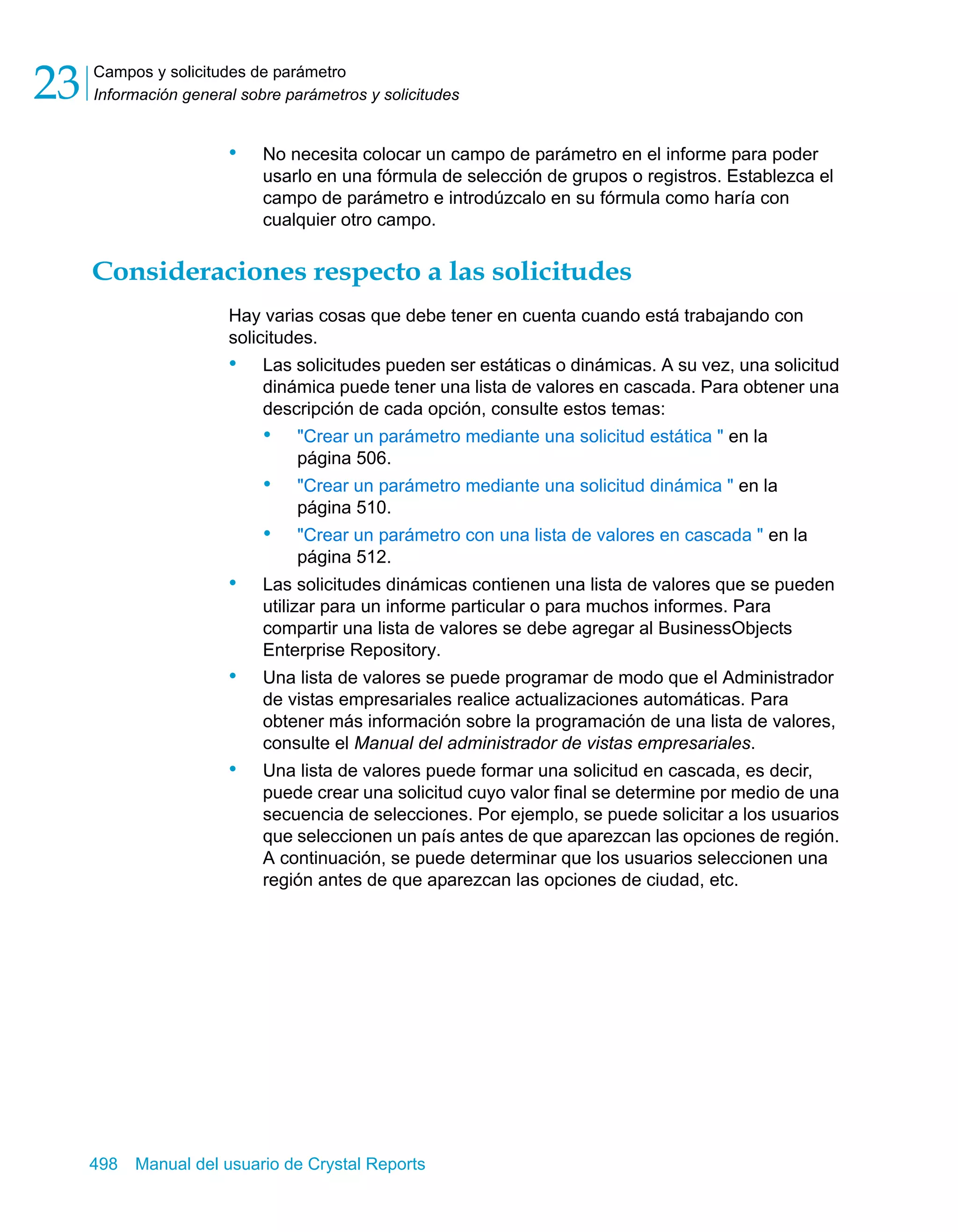 Campos y solicitudes de parámetro 
Información general sobre parámetros y solicitudes 23 
• No necesita colocar un campo de parámetro en el informe para poder 
usarlo en una fórmula de selección de grupos o registros. Establezca el 
campo de parámetro e introdúzcalo en su fórmula como haría con 
cualquier otro campo. 
Consideraciones respecto a las solicitudes 
Hay varias cosas que debe tener en cuenta cuando está trabajando con 
solicitudes. 
• Las solicitudes pueden ser estáticas o dinámicas. A su vez, una solicitud 
dinámica puede tener una lista de valores en cascada. Para obtener una 
descripción de cada opción, consulte estos temas: 
• "Crear un parámetro mediante una solicitud estática " en la 
página 506. 
• "Crear un parámetro mediante una solicitud dinámica " en la 
página 510. 
• "Crear un parámetro con una lista de valores en cascada " en la 
página 512. 
• Las solicitudes dinámicas contienen una lista de valores que se pueden 
utilizar para un informe particular o para muchos informes. Para 
compartir una lista de valores se debe agregar al BusinessObjects 
Enterprise Repository. 
• Una lista de valores se puede programar de modo que el Administrador 
de vistas empresariales realice actualizaciones automáticas. Para 
obtener más información sobre la programación de una lista de valores, 
consulte el Manual del administrador de vistas empresariales. 
• Una lista de valores puede formar una solicitud en cascada, es decir, 
puede crear una solicitud cuyo valor final se determine por medio de una 
secuencia de selecciones. Por ejemplo, se puede solicitar a los usuarios 
que seleccionen un país antes de que aparezcan las opciones de región. 
A continuación, se puede determinar que los usuarios seleccionen una 
región antes de que aparezcan las opciones de ciudad, etc. 
498 Manual del usuario de Crystal Reports 
 