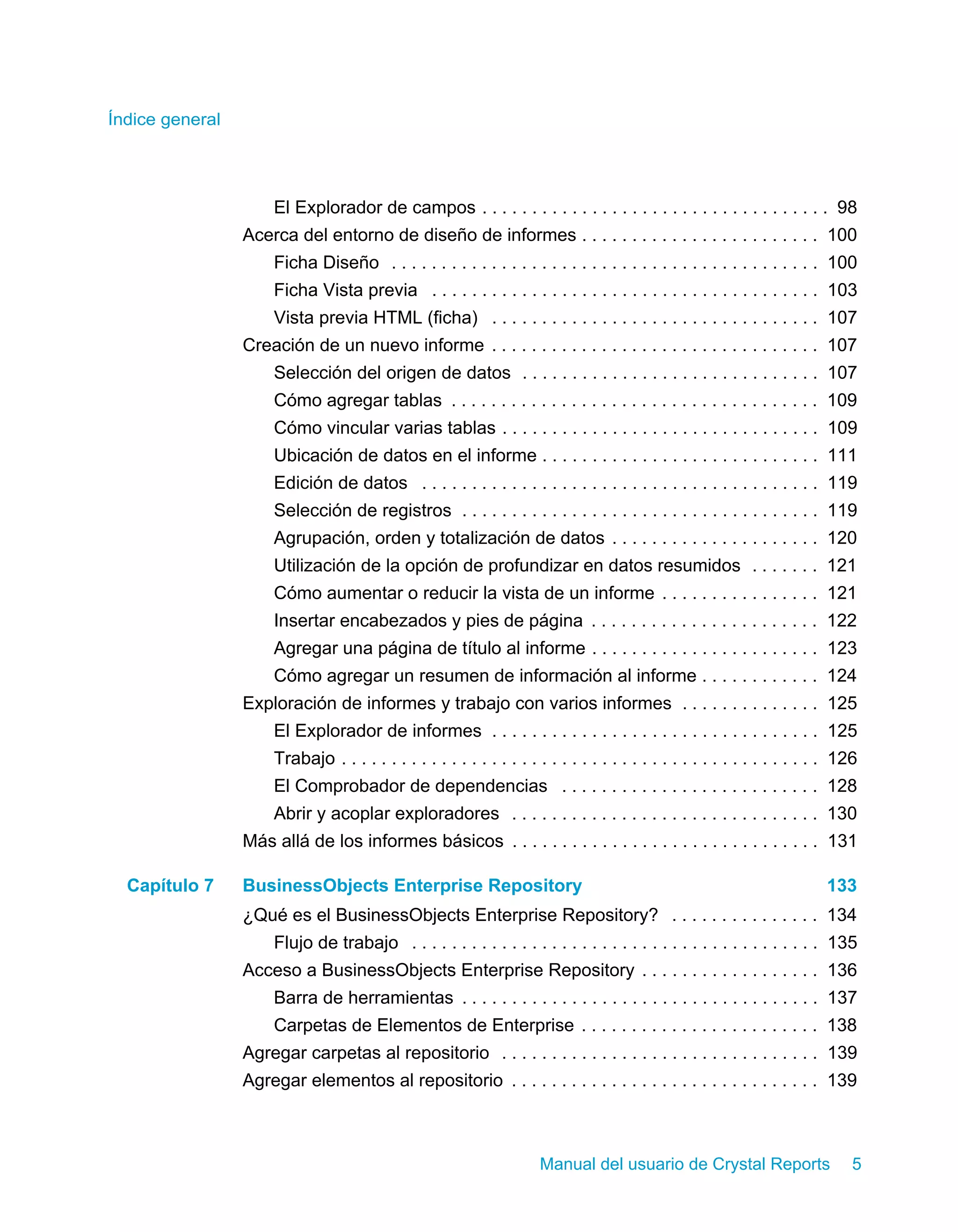 Índice general 
El Explorador de campos . . . . . . . . . . . . . . . . . . . . . . . . . . . . . . . . . . . 98 
Acerca del entorno de diseño de informes . . . . . . . . . . . . . . . . . . . . . . . . 100 
Ficha Diseño . . . . . . . . . . . . . . . . . . . . . . . . . . . . . . . . . . . . . . . . . . . 100 
Ficha Vista previa . . . . . . . . . . . . . . . . . . . . . . . . . . . . . . . . . . . . . . . 103 
Vista previa HTML (ficha) . . . . . . . . . . . . . . . . . . . . . . . . . . . . . . . . . 107 
Creación de un nuevo informe . . . . . . . . . . . . . . . . . . . . . . . . . . . . . . . . . 107 
Selección del origen de datos . . . . . . . . . . . . . . . . . . . . . . . . . . . . . . 107 
Cómo agregar tablas . . . . . . . . . . . . . . . . . . . . . . . . . . . . . . . . . . . . . 109 
Cómo vincular varias tablas . . . . . . . . . . . . . . . . . . . . . . . . . . . . . . . . 109 
Ubicación de datos en el informe . . . . . . . . . . . . . . . . . . . . . . . . . . . . 111 
Edición de datos . . . . . . . . . . . . . . . . . . . . . . . . . . . . . . . . . . . . . . . . 119 
Selección de registros . . . . . . . . . . . . . . . . . . . . . . . . . . . . . . . . . . . . 119 
Agrupación, orden y totalización de datos . . . . . . . . . . . . . . . . . . . . . 120 
Utilización de la opción de profundizar en datos resumidos . . . . . . . 121 
Cómo aumentar o reducir la vista de un informe . . . . . . . . . . . . . . . . 121 
Insertar encabezados y pies de página . . . . . . . . . . . . . . . . . . . . . . . 122 
Agregar una página de título al informe . . . . . . . . . . . . . . . . . . . . . . . 123 
Cómo agregar un resumen de información al informe . . . . . . . . . . . . 124 
Exploración de informes y trabajo con varios informes . . . . . . . . . . . . . . 125 
El Explorador de informes . . . . . . . . . . . . . . . . . . . . . . . . . . . . . . . . . 125 
Trabajo . . . . . . . . . . . . . . . . . . . . . . . . . . . . . . . . . . . . . . . . . . . . . . . . 126 
El Comprobador de dependencias . . . . . . . . . . . . . . . . . . . . . . . . . . 128 
Abrir y acoplar exploradores . . . . . . . . . . . . . . . . . . . . . . . . . . . . . . . 130 
Más allá de los informes básicos . . . . . . . . . . . . . . . . . . . . . . . . . . . . . . . 131 
Capítulo 7 BusinessObjects Enterprise Repository 133 
¿Qué es el BusinessObjects Enterprise Repository? . . . . . . . . . . . . . . . 134 
Flujo de trabajo . . . . . . . . . . . . . . . . . . . . . . . . . . . . . . . . . . . . . . . . . 135 
Acceso a BusinessObjects Enterprise Repository . . . . . . . . . . . . . . . . . . 136 
Barra de herramientas . . . . . . . . . . . . . . . . . . . . . . . . . . . . . . . . . . . . 137 
Carpetas de Elementos de Enterprise . . . . . . . . . . . . . . . . . . . . . . . . 138 
Agregar carpetas al repositorio . . . . . . . . . . . . . . . . . . . . . . . . . . . . . . . . 139 
Agregar elementos al repositorio . . . . . . . . . . . . . . . . . . . . . . . . . . . . . . . 139 
Manual del usuario de Crystal Reports 5 
 