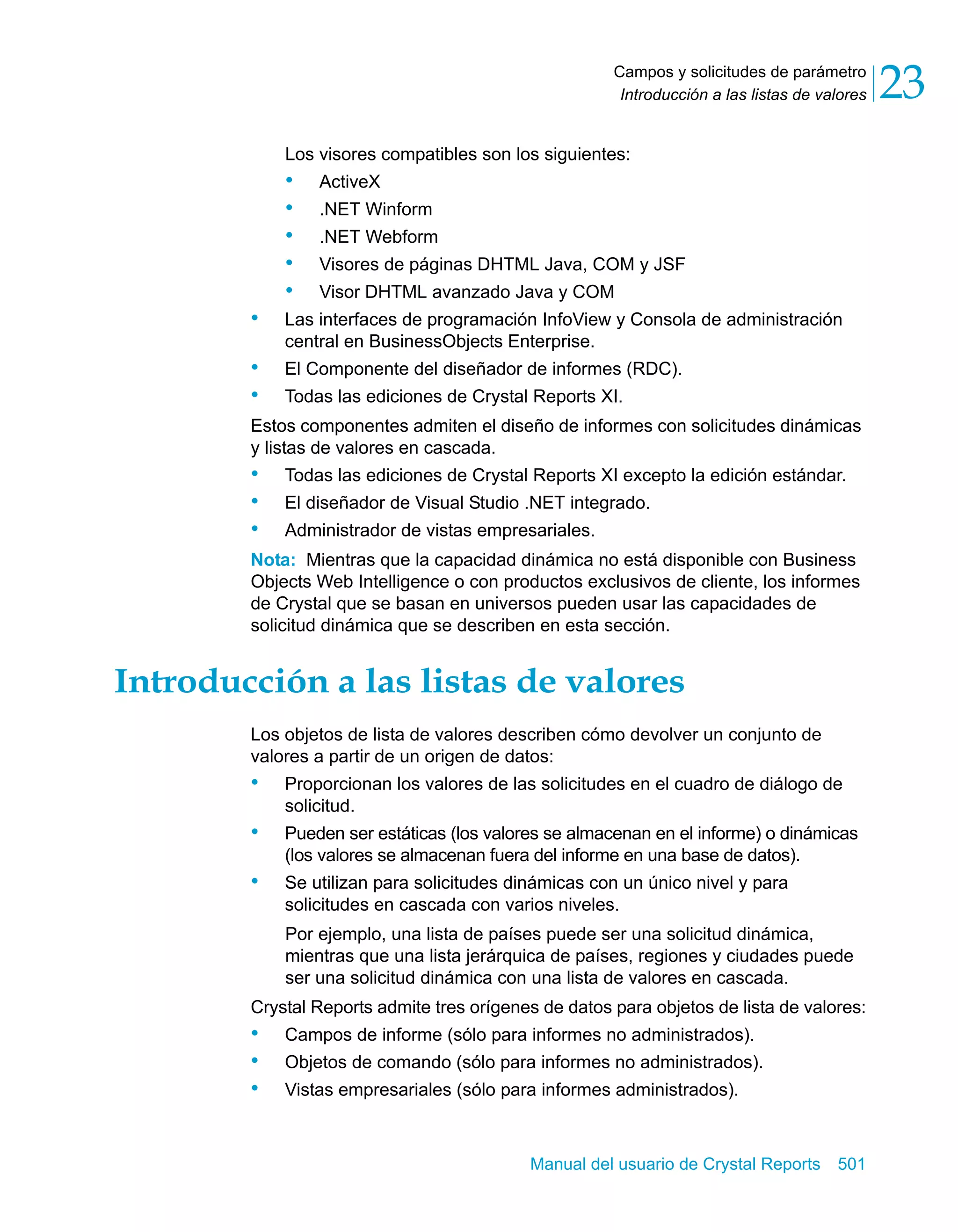 Campos y solicitudes de parámetro 
Introducción a las listas de valores 23 
Los visores compatibles son los siguientes: 
• ActiveX 
• .NET Winform 
• .NET Webform 
• Visores de páginas DHTML Java, COM y JSF 
• Visor DHTML avanzado Java y COM 
• Las interfaces de programación InfoView y Consola de administración 
central en BusinessObjects Enterprise. 
• El Componente del diseñador de informes (RDC). 
• Todas las ediciones de Crystal Reports XI. 
Estos componentes admiten el diseño de informes con solicitudes dinámicas 
y listas de valores en cascada. 
• Todas las ediciones de Crystal Reports XI excepto la edición estándar. 
• El diseñador de Visual Studio .NET integrado. 
• Administrador de vistas empresariales. 
Nota: Mientras que la capacidad dinámica no está disponible con Business 
Objects Web Intelligence o con productos exclusivos de cliente, los informes 
de Crystal que se basan en universos pueden usar las capacidades de 
solicitud dinámica que se describen en esta sección. 
Introducción a las listas de valores 
Los objetos de lista de valores describen cómo devolver un conjunto de 
valores a partir de un origen de datos: 
• Proporcionan los valores de las solicitudes en el cuadro de diálogo de 
Manual del usuario de Crystal Reports 501 
solicitud. 
• Pueden ser estáticas (los valores se almacenan en el informe) o dinámicas 
(los valores se almacenan fuera del informe en una base de datos). 
• Se utilizan para solicitudes dinámicas con un único nivel y para 
solicitudes en cascada con varios niveles. 
Por ejemplo, una lista de países puede ser una solicitud dinámica, 
mientras que una lista jerárquica de países, regiones y ciudades puede 
ser una solicitud dinámica con una lista de valores en cascada. 
Crystal Reports admite tres orígenes de datos para objetos de lista de valores: 
• Campos de informe (sólo para informes no administrados). 
• Objetos de comando (sólo para informes no administrados). 
• Vistas empresariales (sólo para informes administrados). 
 