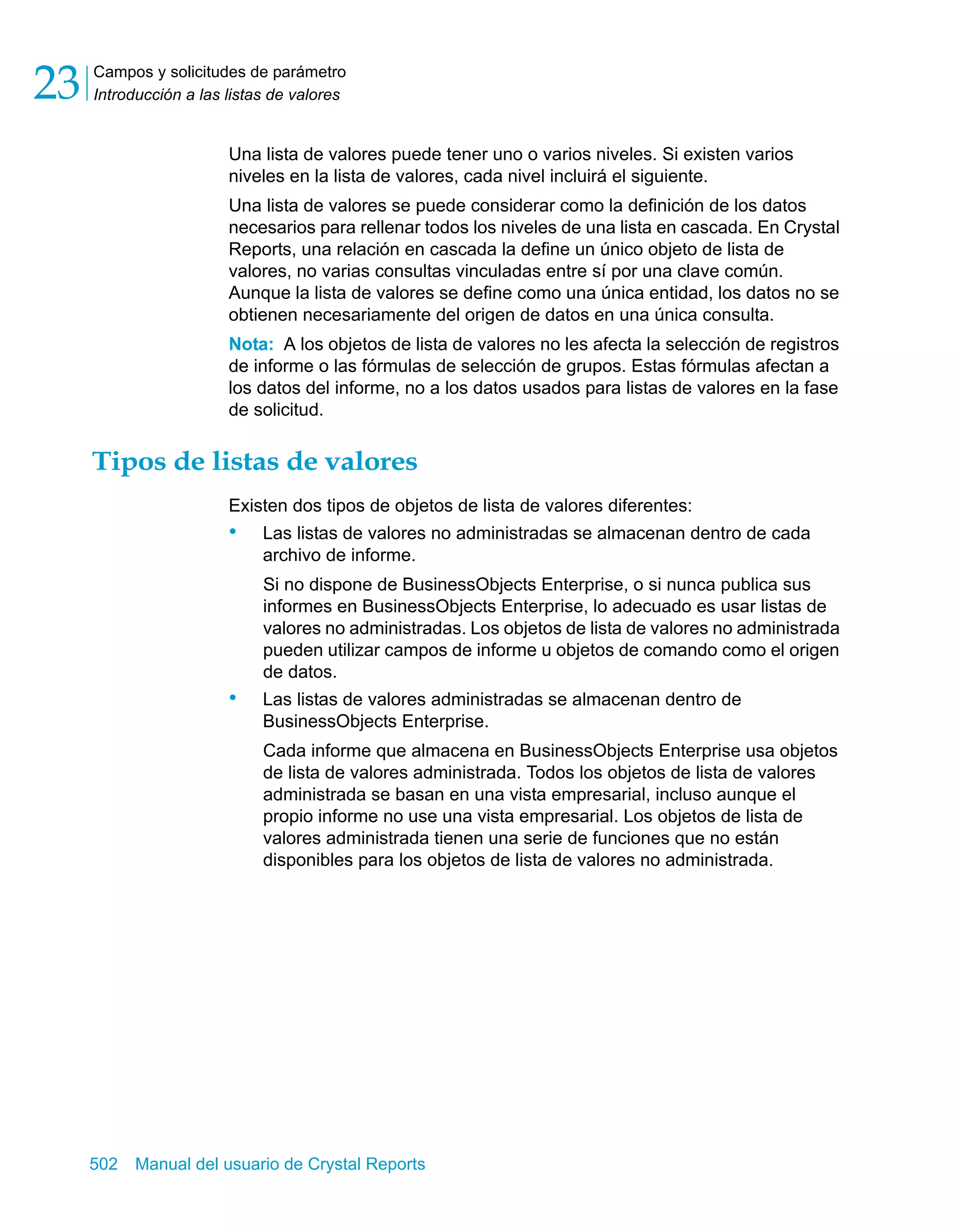 Campos y solicitudes de parámetro 
Introducción a las listas de valores 23 
Una lista de valores puede tener uno o varios niveles. Si existen varios 
niveles en la lista de valores, cada nivel incluirá el siguiente. 
Una lista de valores se puede considerar como la definición de los datos 
necesarios para rellenar todos los niveles de una lista en cascada. En Crystal 
Reports, una relación en cascada la define un único objeto de lista de 
valores, no varias consultas vinculadas entre sí por una clave común. 
Aunque la lista de valores se define como una única entidad, los datos no se 
obtienen necesariamente del origen de datos en una única consulta. 
Nota: A los objetos de lista de valores no les afecta la selección de registros 
de informe o las fórmulas de selección de grupos. Estas fórmulas afectan a 
los datos del informe, no a los datos usados para listas de valores en la fase 
de solicitud. 
Tipos de listas de valores 
Existen dos tipos de objetos de lista de valores diferentes: 
• Las listas de valores no administradas se almacenan dentro de cada 
archivo de informe. 
Si no dispone de BusinessObjects Enterprise, o si nunca publica sus 
informes en BusinessObjects Enterprise, lo adecuado es usar listas de 
valores no administradas. Los objetos de lista de valores no administrada 
pueden utilizar campos de informe u objetos de comando como el origen 
de datos. 
• Las listas de valores administradas se almacenan dentro de 
BusinessObjects Enterprise. 
Cada informe que almacena en BusinessObjects Enterprise usa objetos 
de lista de valores administrada. Todos los objetos de lista de valores 
administrada se basan en una vista empresarial, incluso aunque el 
propio informe no use una vista empresarial. Los objetos de lista de 
valores administrada tienen una serie de funciones que no están 
disponibles para los objetos de lista de valores no administrada. 
502 Manual del usuario de Crystal Reports 
 