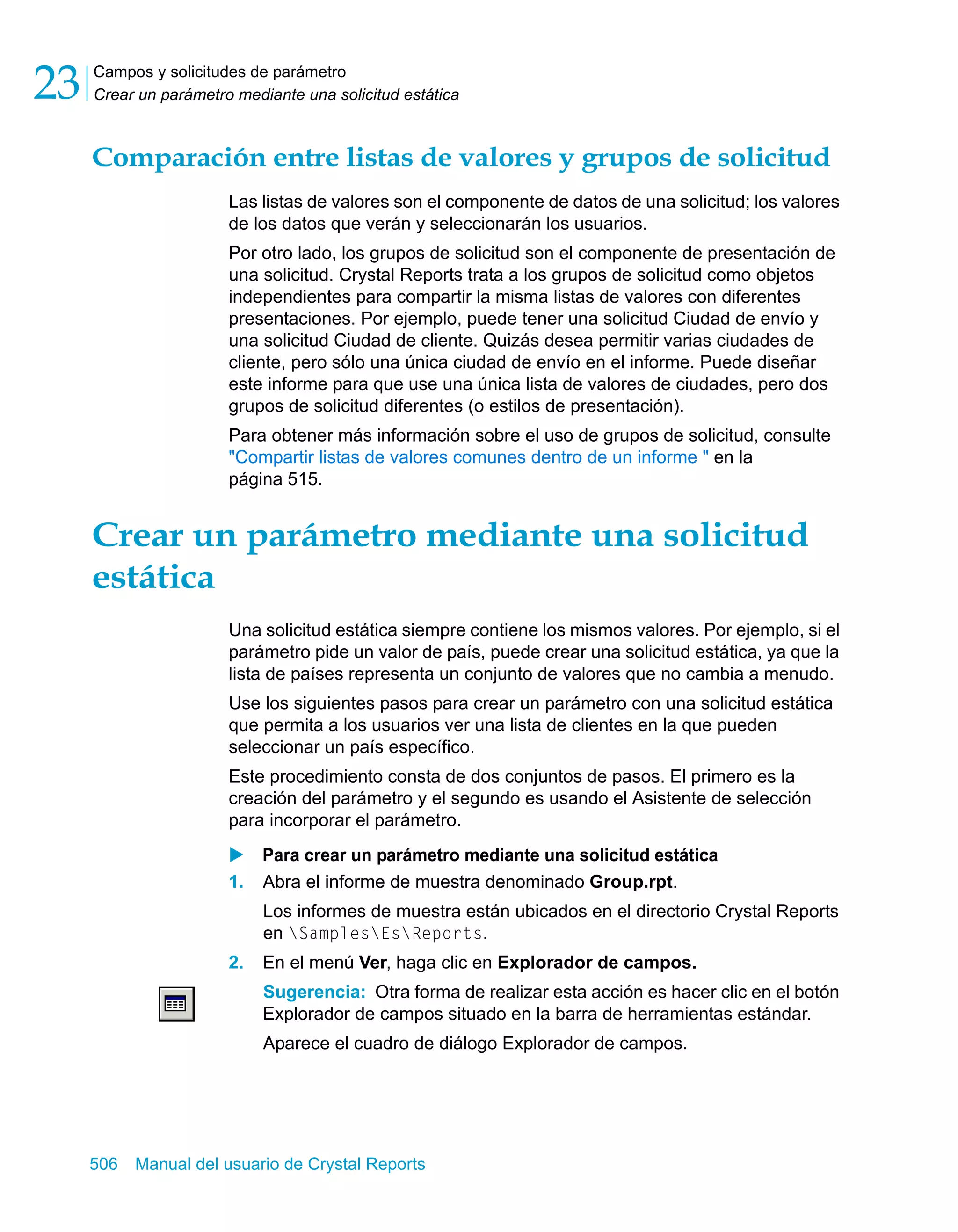 Campos y solicitudes de parámetro 
Crear un parámetro mediante una solicitud estática 23 
Comparación entre listas de valores y grupos de solicitud 
Las listas de valores son el componente de datos de una solicitud; los valores 
de los datos que verán y seleccionarán los usuarios. 
Por otro lado, los grupos de solicitud son el componente de presentación de 
una solicitud. Crystal Reports trata a los grupos de solicitud como objetos 
independientes para compartir la misma listas de valores con diferentes 
presentaciones. Por ejemplo, puede tener una solicitud Ciudad de envío y 
una solicitud Ciudad de cliente. Quizás desea permitir varias ciudades de 
cliente, pero sólo una única ciudad de envío en el informe. Puede diseñar 
este informe para que use una única lista de valores de ciudades, pero dos 
grupos de solicitud diferentes (o estilos de presentación). 
Para obtener más información sobre el uso de grupos de solicitud, consulte 
"Compartir listas de valores comunes dentro de un informe " en la 
página 515. 
Crear un parámetro mediante una solicitud 
estática 
Una solicitud estática siempre contiene los mismos valores. Por ejemplo, si el 
parámetro pide un valor de país, puede crear una solicitud estática, ya que la 
lista de países representa un conjunto de valores que no cambia a menudo. 
Use los siguientes pasos para crear un parámetro con una solicitud estática 
que permita a los usuarios ver una lista de clientes en la que pueden 
seleccionar un país específico. 
Este procedimiento consta de dos conjuntos de pasos. El primero es la 
creación del parámetro y el segundo es usando el Asistente de selección 
para incorporar el parámetro. 
X Para crear un parámetro mediante una solicitud estática 
1. Abra el informe de muestra denominado Group.rpt. 
Los informes de muestra están ubicados en el directorio Crystal Reports 
en SamplesEsReports. 
2. En el menú Ver, haga clic en Explorador de campos. 
Sugerencia: Otra forma de realizar esta acción es hacer clic en el botón 
Explorador de campos situado en la barra de herramientas estándar. 
Aparece el cuadro de diálogo Explorador de campos. 
506 Manual del usuario de Crystal Reports 
 