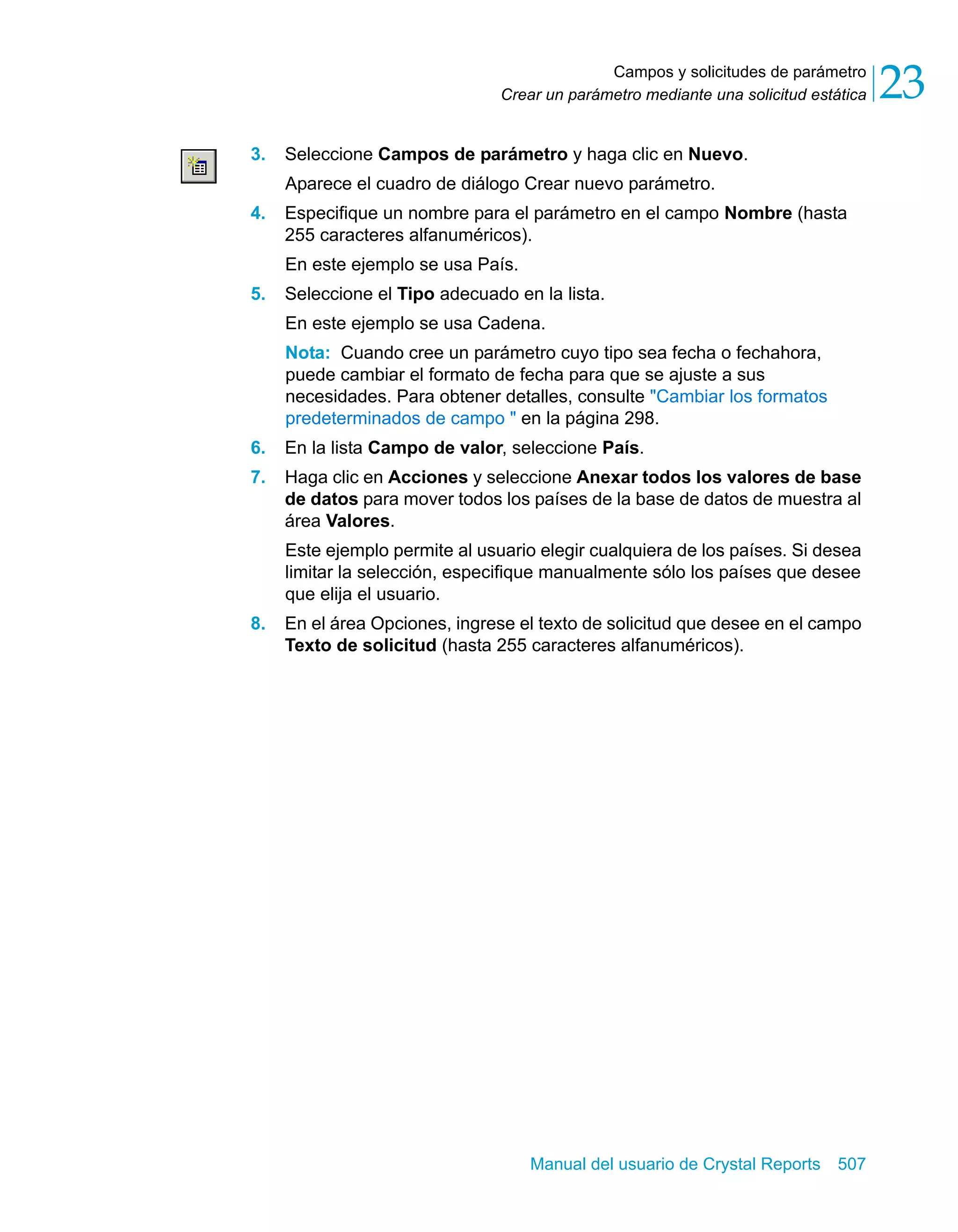 Campos y solicitudes de parámetro 
23 
Crear un parámetro mediante una solicitud estática 3. Seleccione Campos de parámetro y haga clic en Nuevo. 
Aparece el cuadro de diálogo Crear nuevo parámetro. 
4. Especifique un nombre para el parámetro en el campo Nombre (hasta 
255 caracteres alfanuméricos). 
En este ejemplo se usa País. 
5. Seleccione el Tipo adecuado en la lista. 
En este ejemplo se usa Cadena. 
Nota: Cuando cree un parámetro cuyo tipo sea fecha o fechahora, 
puede cambiar el formato de fecha para que se ajuste a sus 
necesidades. Para obtener detalles, consulte "Cambiar los formatos 
predeterminados de campo " en la página 298. 
6. En la lista Campo de valor, seleccione País. 
7. Haga clic en Acciones y seleccione Anexar todos los valores de base 
de datos para mover todos los países de la base de datos de muestra al 
área Valores. 
Este ejemplo permite al usuario elegir cualquiera de los países. Si desea 
limitar la selección, especifique manualmente sólo los países que desee 
que elija el usuario. 
8. En el área Opciones, ingrese el texto de solicitud que desee en el campo 
Texto de solicitud (hasta 255 caracteres alfanuméricos). 
Manual del usuario de Crystal Reports 507 
 