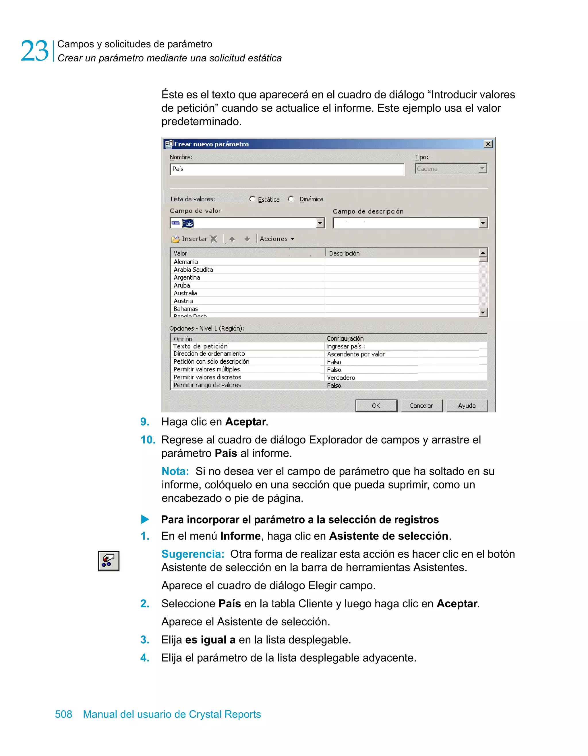 Campos y solicitudes de parámetro 
Crear un parámetro mediante una solicitud estática 23 
Éste es el texto que aparecerá en el cuadro de diálogo “Introducir valores 
de petición” cuando se actualice el informe. Este ejemplo usa el valor 
predeterminado. 
9. Haga clic en Aceptar. 
10. Regrese al cuadro de diálogo Explorador de campos y arrastre el 
parámetro País al informe. 
Nota: Si no desea ver el campo de parámetro que ha soltado en su 
informe, colóquelo en una sección que pueda suprimir, como un 
encabezado o pie de página. 
X Para incorporar el parámetro a la selección de registros 
1. En el menú Informe, haga clic en Asistente de selección. 
Sugerencia: Otra forma de realizar esta acción es hacer clic en el botón 
Asistente de selección en la barra de herramientas Asistentes. 
Aparece el cuadro de diálogo Elegir campo. 
2. Seleccione País en la tabla Cliente y luego haga clic en Aceptar. 
Aparece el Asistente de selección. 
3. Elija es igual a en la lista desplegable. 
4. Elija el parámetro de la lista desplegable adyacente. 
508 Manual del usuario de Crystal Reports 
 