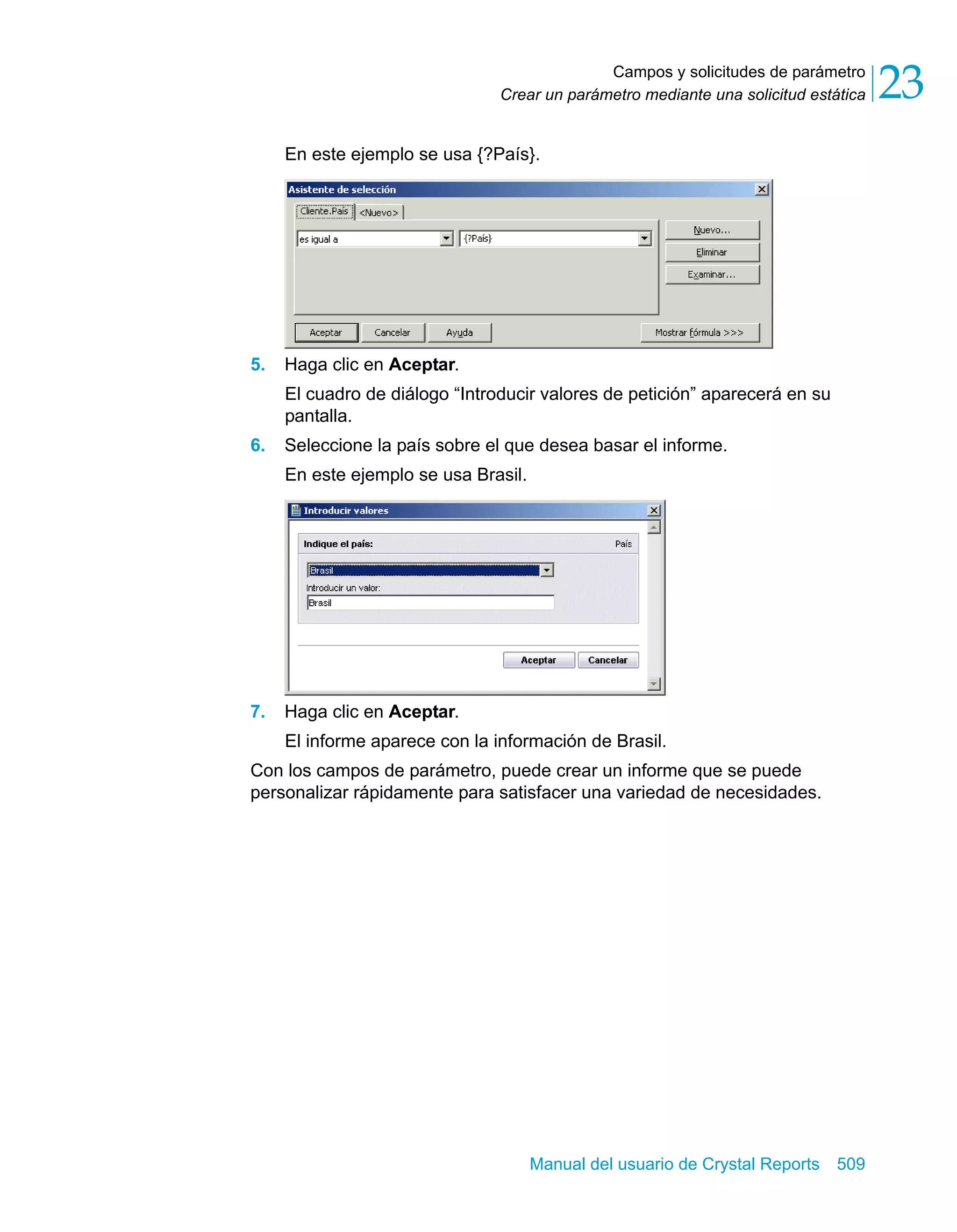 Campos y solicitudes de parámetro 
23 
Crear un parámetro mediante una solicitud estática En este ejemplo se usa {?País}. 
Manual del usuario de Crystal Reports 509 
5. Haga clic en Aceptar. 
El cuadro de diálogo “Introducir valores de petición” aparecerá en su 
pantalla. 
6. Seleccione la país sobre el que desea basar el informe. 
En este ejemplo se usa Brasil. 
7. Haga clic en Aceptar. 
El informe aparece con la información de Brasil. 
Con los campos de parámetro, puede crear un informe que se puede 
personalizar rápidamente para satisfacer una variedad de necesidades. 
 