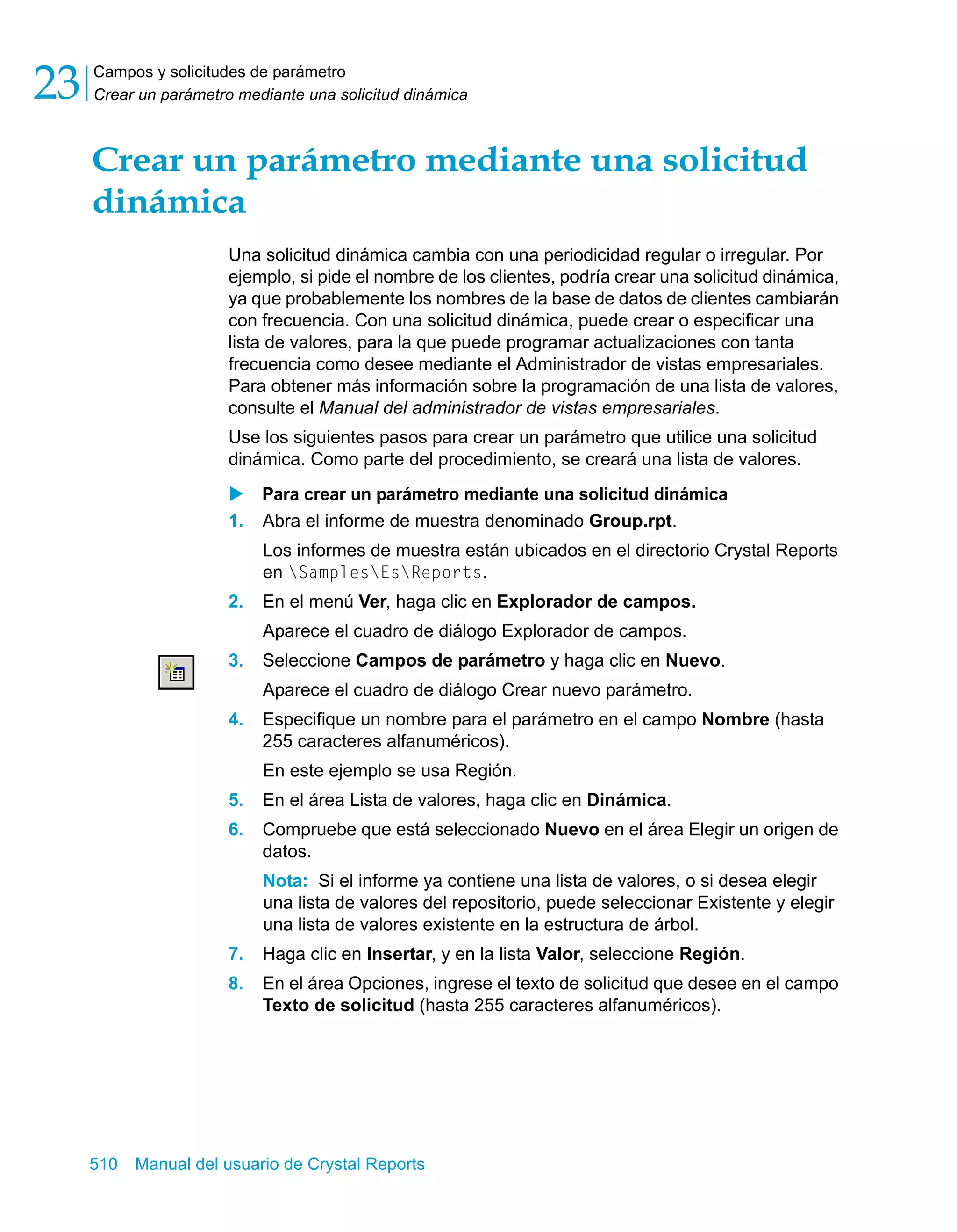 Campos y solicitudes de parámetro 
Crear un parámetro mediante una solicitud dinámica 23 
Crear un parámetro mediante una solicitud 
dinámica 
Una solicitud dinámica cambia con una periodicidad regular o irregular. Por 
ejemplo, si pide el nombre de los clientes, podría crear una solicitud dinámica, 
ya que probablemente los nombres de la base de datos de clientes cambiarán 
con frecuencia. Con una solicitud dinámica, puede crear o especificar una 
lista de valores, para la que puede programar actualizaciones con tanta 
frecuencia como desee mediante el Administrador de vistas empresariales. 
Para obtener más información sobre la programación de una lista de valores, 
consulte el Manual del administrador de vistas empresariales. 
Use los siguientes pasos para crear un parámetro que utilice una solicitud 
dinámica. Como parte del procedimiento, se creará una lista de valores. 
X Para crear un parámetro mediante una solicitud dinámica 
1. Abra el informe de muestra denominado Group.rpt. 
Los informes de muestra están ubicados en el directorio Crystal Reports 
en SamplesEsReports. 
2. En el menú Ver, haga clic en Explorador de campos. 
Aparece el cuadro de diálogo Explorador de campos. 
3. Seleccione Campos de parámetro y haga clic en Nuevo. 
Aparece el cuadro de diálogo Crear nuevo parámetro. 
4. Especifique un nombre para el parámetro en el campo Nombre (hasta 
255 caracteres alfanuméricos). 
En este ejemplo se usa Región. 
5. En el área Lista de valores, haga clic en Dinámica. 
6. Compruebe que está seleccionado Nuevo en el área Elegir un origen de 
datos. 
Nota: Si el informe ya contiene una lista de valores, o si desea elegir 
una lista de valores del repositorio, puede seleccionar Existente y elegir 
una lista de valores existente en la estructura de árbol. 
7. Haga clic en Insertar, y en la lista Valor, seleccione Región. 
8. En el área Opciones, ingrese el texto de solicitud que desee en el campo 
Texto de solicitud (hasta 255 caracteres alfanuméricos). 
510 Manual del usuario de Crystal Reports 
 