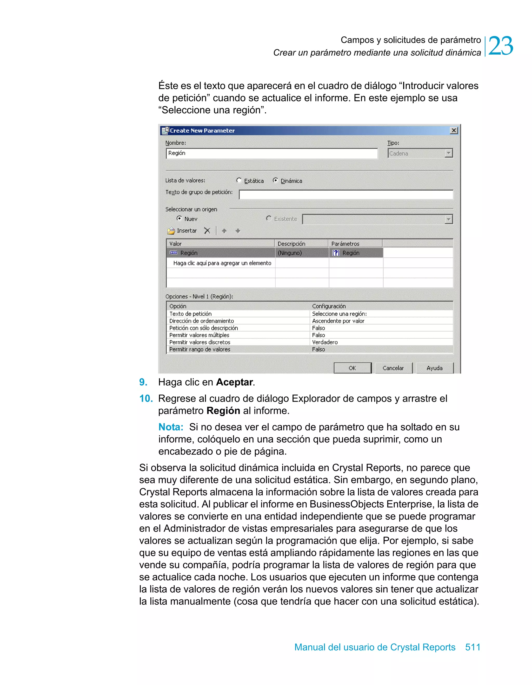 Campos y solicitudes de parámetro 
23 
Crear un parámetro mediante una solicitud dinámica Éste es el texto que aparecerá en el cuadro de diálogo “Introducir valores 
de petición” cuando se actualice el informe. En este ejemplo se usa 
“Seleccione una región”. 
9. Haga clic en Aceptar. 
10. Regrese al cuadro de diálogo Explorador de campos y arrastre el 
parámetro Región al informe. 
Nota: Si no desea ver el campo de parámetro que ha soltado en su 
informe, colóquelo en una sección que pueda suprimir, como un 
encabezado o pie de página. 
Si observa la solicitud dinámica incluida en Crystal Reports, no parece que 
sea muy diferente de una solicitud estática. Sin embargo, en segundo plano, 
Crystal Reports almacena la información sobre la lista de valores creada para 
esta solicitud. Al publicar el informe en BusinessObjects Enterprise, la lista de 
valores se convierte en una entidad independiente que se puede programar 
en el Administrador de vistas empresariales para asegurarse de que los 
valores se actualizan según la programación que elija. Por ejemplo, si sabe 
que su equipo de ventas está ampliando rápidamente las regiones en las que 
vende su compañía, podría programar la lista de valores de región para que 
se actualice cada noche. Los usuarios que ejecuten un informe que contenga 
la lista de valores de región verán los nuevos valores sin tener que actualizar 
la lista manualmente (cosa que tendría que hacer con una solicitud estática). 
Manual del usuario de Crystal Reports 511 
 