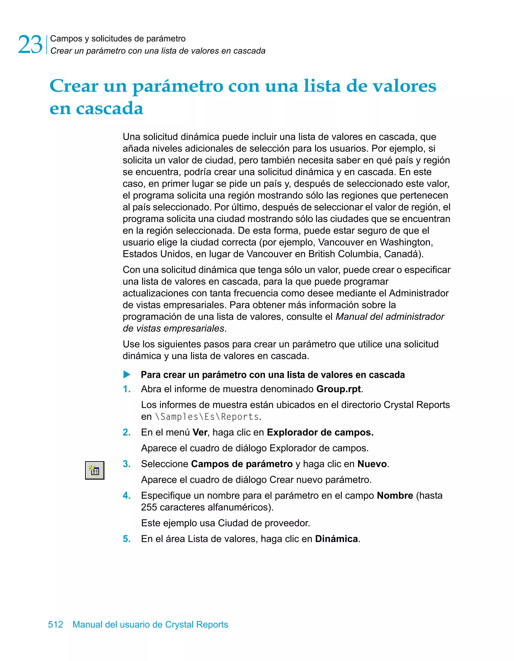 Campos y solicitudes de parámetro 
Crear un parámetro con una lista de valores en cascada 23 
Crear un parámetro con una lista de valores 
en cascada 
Una solicitud dinámica puede incluir una lista de valores en cascada, que 
añada niveles adicionales de selección para los usuarios. Por ejemplo, si 
solicita un valor de ciudad, pero también necesita saber en qué país y región 
se encuentra, podría crear una solicitud dinámica y en cascada. En este 
caso, en primer lugar se pide un país y, después de seleccionado este valor, 
el programa solicita una región mostrando sólo las regiones que pertenecen 
al país seleccionado. Por último, después de seleccionar el valor de región, el 
programa solicita una ciudad mostrando sólo las ciudades que se encuentran 
en la región seleccionada. De esta forma, puede estar seguro de que el 
usuario elige la ciudad correcta (por ejemplo, Vancouver en Washington, 
Estados Unidos, en lugar de Vancouver en British Columbia, Canadá). 
Con una solicitud dinámica que tenga sólo un valor, puede crear o especificar 
una lista de valores en cascada, para la que puede programar 
actualizaciones con tanta frecuencia como desee mediante el Administrador 
de vistas empresariales. Para obtener más información sobre la 
programación de una lista de valores, consulte el Manual del administrador 
de vistas empresariales. 
Use los siguientes pasos para crear un parámetro que utilice una solicitud 
dinámica y una lista de valores en cascada. 
X Para crear un parámetro con una lista de valores en cascada 
1. Abra el informe de muestra denominado Group.rpt. 
Los informes de muestra están ubicados en el directorio Crystal Reports 
en SamplesEsReports. 
2. En el menú Ver, haga clic en Explorador de campos. 
Aparece el cuadro de diálogo Explorador de campos. 
3. Seleccione Campos de parámetro y haga clic en Nuevo. 
Aparece el cuadro de diálogo Crear nuevo parámetro. 
4. Especifique un nombre para el parámetro en el campo Nombre (hasta 
255 caracteres alfanuméricos). 
Este ejemplo usa Ciudad de proveedor. 
5. En el área Lista de valores, haga clic en Dinámica. 
512 Manual del usuario de Crystal Reports 
 