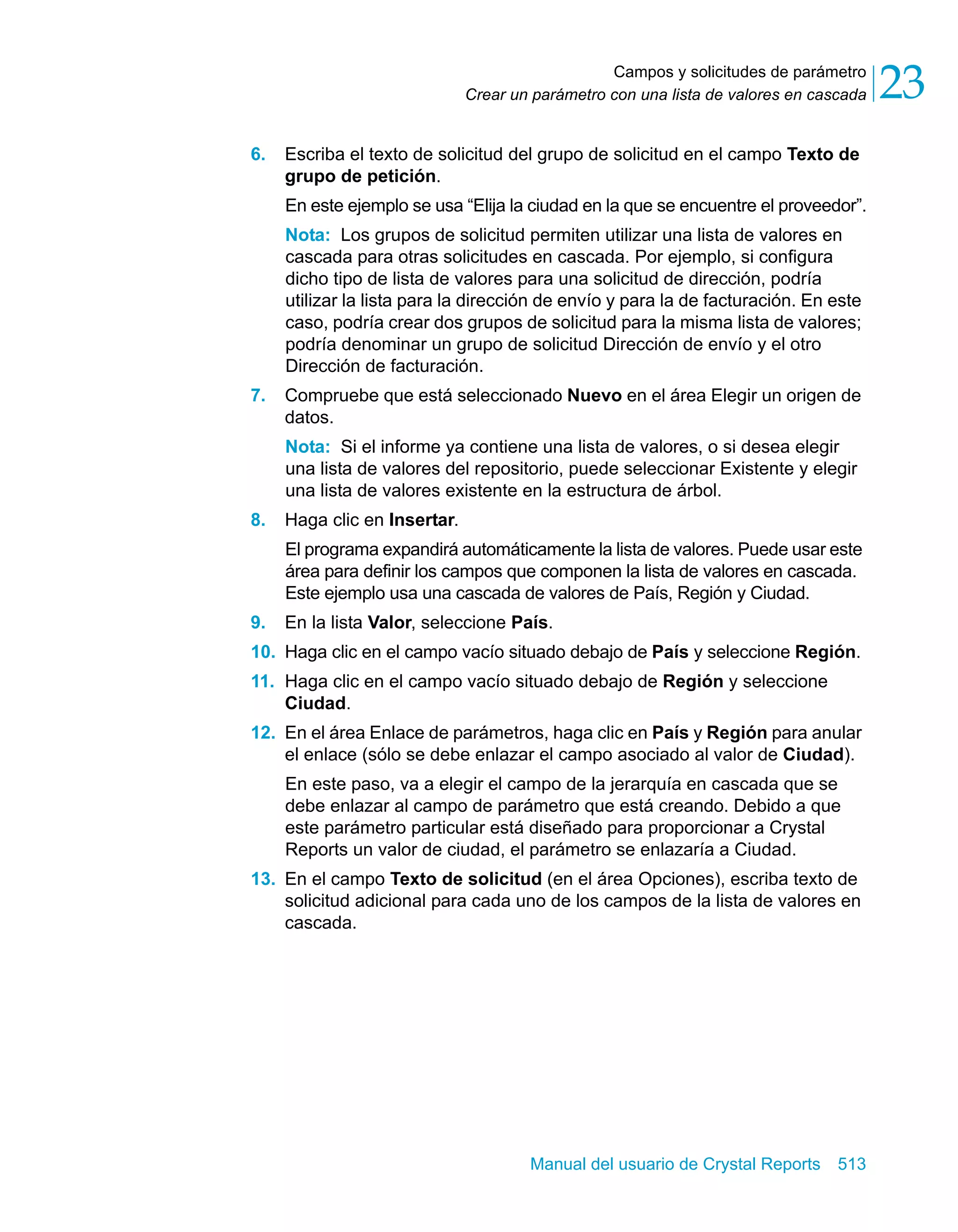 Campos y solicitudes de parámetro 
23 
Crear un parámetro con una lista de valores en cascada 6. Escriba el texto de solicitud del grupo de solicitud en el campo Texto de 
grupo de petición. 
En este ejemplo se usa “Elija la ciudad en la que se encuentre el proveedor”. 
Nota: Los grupos de solicitud permiten utilizar una lista de valores en 
cascada para otras solicitudes en cascada. Por ejemplo, si configura 
dicho tipo de lista de valores para una solicitud de dirección, podría 
utilizar la lista para la dirección de envío y para la de facturación. En este 
caso, podría crear dos grupos de solicitud para la misma lista de valores; 
podría denominar un grupo de solicitud Dirección de envío y el otro 
Dirección de facturación. 
7. Compruebe que está seleccionado Nuevo en el área Elegir un origen de 
datos. 
Nota: Si el informe ya contiene una lista de valores, o si desea elegir 
una lista de valores del repositorio, puede seleccionar Existente y elegir 
una lista de valores existente en la estructura de árbol. 
Manual del usuario de Crystal Reports 513 
8. Haga clic en Insertar. 
El programa expandirá automáticamente la lista de valores. Puede usar este 
área para definir los campos que componen la lista de valores en cascada. 
Este ejemplo usa una cascada de valores de País, Región y Ciudad. 
9. En la lista Valor, seleccione País. 
10. Haga clic en el campo vacío situado debajo de País y seleccione Región. 
11. Haga clic en el campo vacío situado debajo de Región y seleccione 
Ciudad. 
12. En el área Enlace de parámetros, haga clic en País y Región para anular 
el enlace (sólo se debe enlazar el campo asociado al valor de Ciudad). 
En este paso, va a elegir el campo de la jerarquía en cascada que se 
debe enlazar al campo de parámetro que está creando. Debido a que 
este parámetro particular está diseñado para proporcionar a Crystal 
Reports un valor de ciudad, el parámetro se enlazaría a Ciudad. 
13. En el campo Texto de solicitud (en el área Opciones), escriba texto de 
solicitud adicional para cada uno de los campos de la lista de valores en 
cascada. 
 