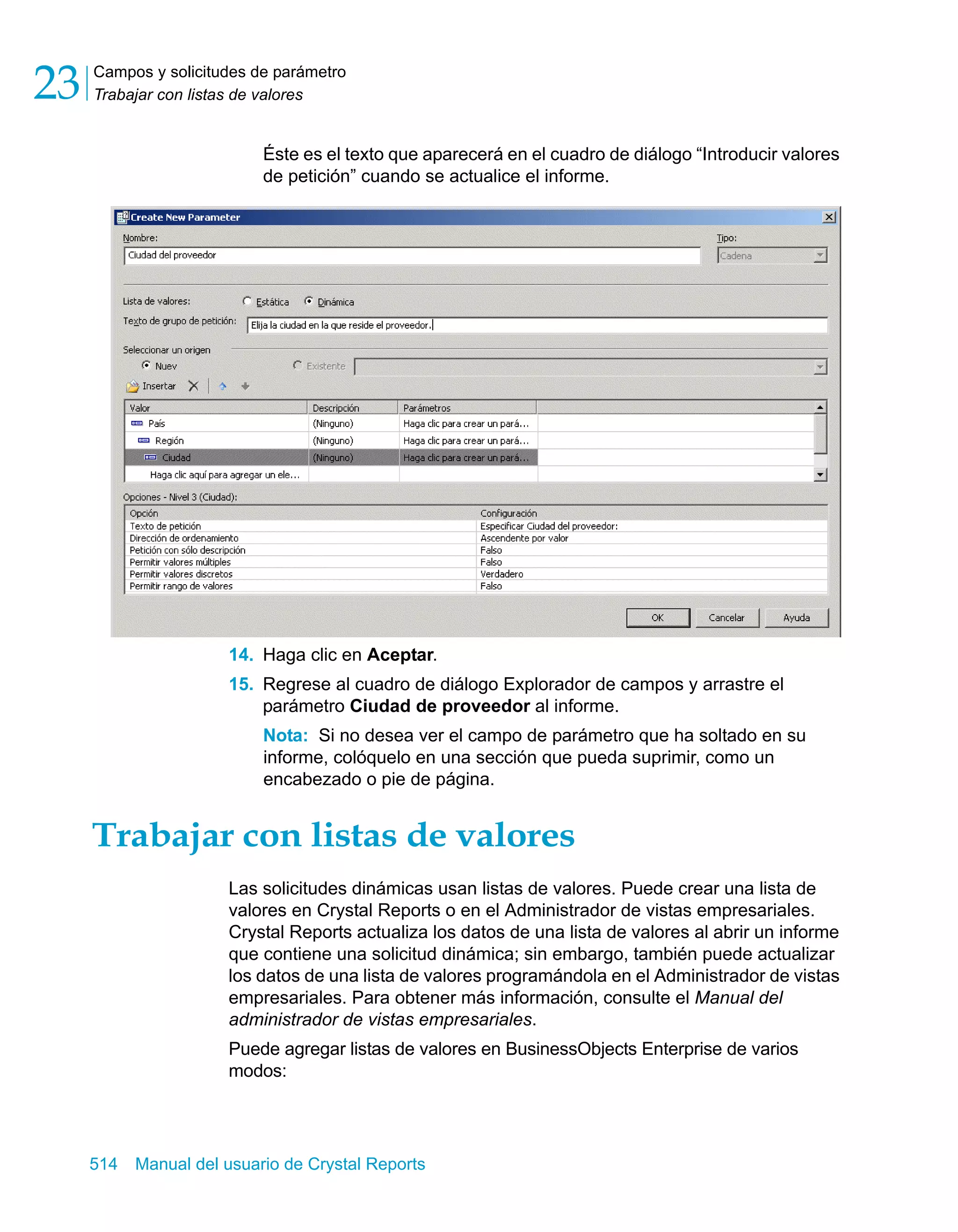 Campos y solicitudes de parámetro 
Trabajar con listas de valores 23 
Éste es el texto que aparecerá en el cuadro de diálogo “Introducir valores 
de petición” cuando se actualice el informe. 
14. Haga clic en Aceptar. 
15. Regrese al cuadro de diálogo Explorador de campos y arrastre el 
parámetro Ciudad de proveedor al informe. 
Nota: Si no desea ver el campo de parámetro que ha soltado en su 
informe, colóquelo en una sección que pueda suprimir, como un 
encabezado o pie de página. 
Trabajar con listas de valores 
Las solicitudes dinámicas usan listas de valores. Puede crear una lista de 
valores en Crystal Reports o en el Administrador de vistas empresariales. 
Crystal Reports actualiza los datos de una lista de valores al abrir un informe 
que contiene una solicitud dinámica; sin embargo, también puede actualizar 
los datos de una lista de valores programándola en el Administrador de vistas 
empresariales. Para obtener más información, consulte el Manual del 
administrador de vistas empresariales. 
Puede agregar listas de valores en BusinessObjects Enterprise de varios 
modos: 
514 Manual del usuario de Crystal Reports 
 