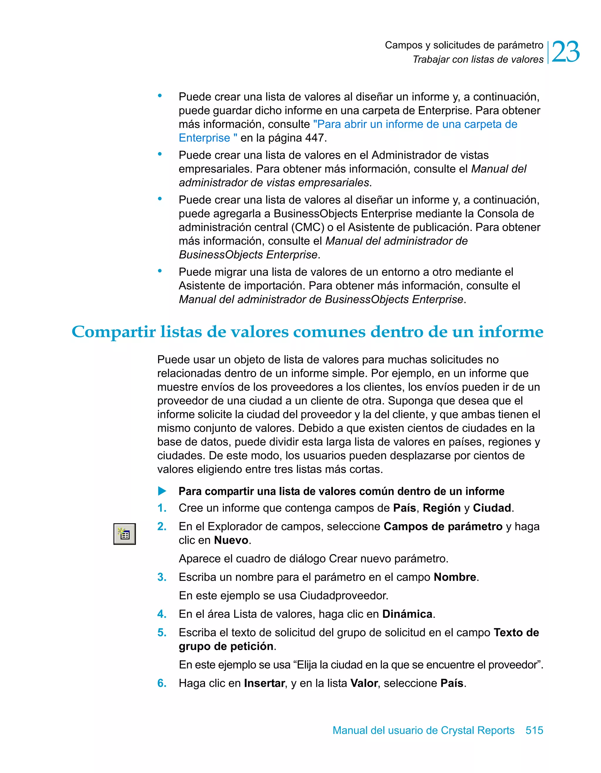 Trabajar con listas de valores 23 
Campos y solicitudes de parámetro 
• Puede crear una lista de valores al diseñar un informe y, a continuación, 
puede guardar dicho informe en una carpeta de Enterprise. Para obtener 
más información, consulte "Para abrir un informe de una carpeta de 
Enterprise " en la página 447. 
• Puede crear una lista de valores en el Administrador de vistas 
empresariales. Para obtener más información, consulte el Manual del 
administrador de vistas empresariales. 
• Puede crear una lista de valores al diseñar un informe y, a continuación, 
puede agregarla a BusinessObjects Enterprise mediante la Consola de 
administración central (CMC) o el Asistente de publicación. Para obtener 
más información, consulte el Manual del administrador de 
BusinessObjects Enterprise. 
• Puede migrar una lista de valores de un entorno a otro mediante el 
Asistente de importación. Para obtener más información, consulte el 
Manual del administrador de BusinessObjects Enterprise. 
Compartir listas de valores comunes dentro de un informe 
Puede usar un objeto de lista de valores para muchas solicitudes no 
relacionadas dentro de un informe simple. Por ejemplo, en un informe que 
muestre envíos de los proveedores a los clientes, los envíos pueden ir de un 
proveedor de una ciudad a un cliente de otra. Suponga que desea que el 
informe solicite la ciudad del proveedor y la del cliente, y que ambas tienen el 
mismo conjunto de valores. Debido a que existen cientos de ciudades en la 
base de datos, puede dividir esta larga lista de valores en países, regiones y 
ciudades. De este modo, los usuarios pueden desplazarse por cientos de 
valores eligiendo entre tres listas más cortas. 
X Para compartir una lista de valores común dentro de un informe 
1. Cree un informe que contenga campos de País, Región y Ciudad. 
2. En el Explorador de campos, seleccione Campos de parámetro y haga 
clic en Nuevo. 
Aparece el cuadro de diálogo Crear nuevo parámetro. 
3. Escriba un nombre para el parámetro en el campo Nombre. 
En este ejemplo se usa Ciudadproveedor. 
4. En el área Lista de valores, haga clic en Dinámica. 
5. Escriba el texto de solicitud del grupo de solicitud en el campo Texto de 
grupo de petición. 
En este ejemplo se usa “Elija la ciudad en la que se encuentre el proveedor”. 
6. Haga clic en Insertar, y en la lista Valor, seleccione País. 
Manual del usuario de Crystal Reports 515 
 