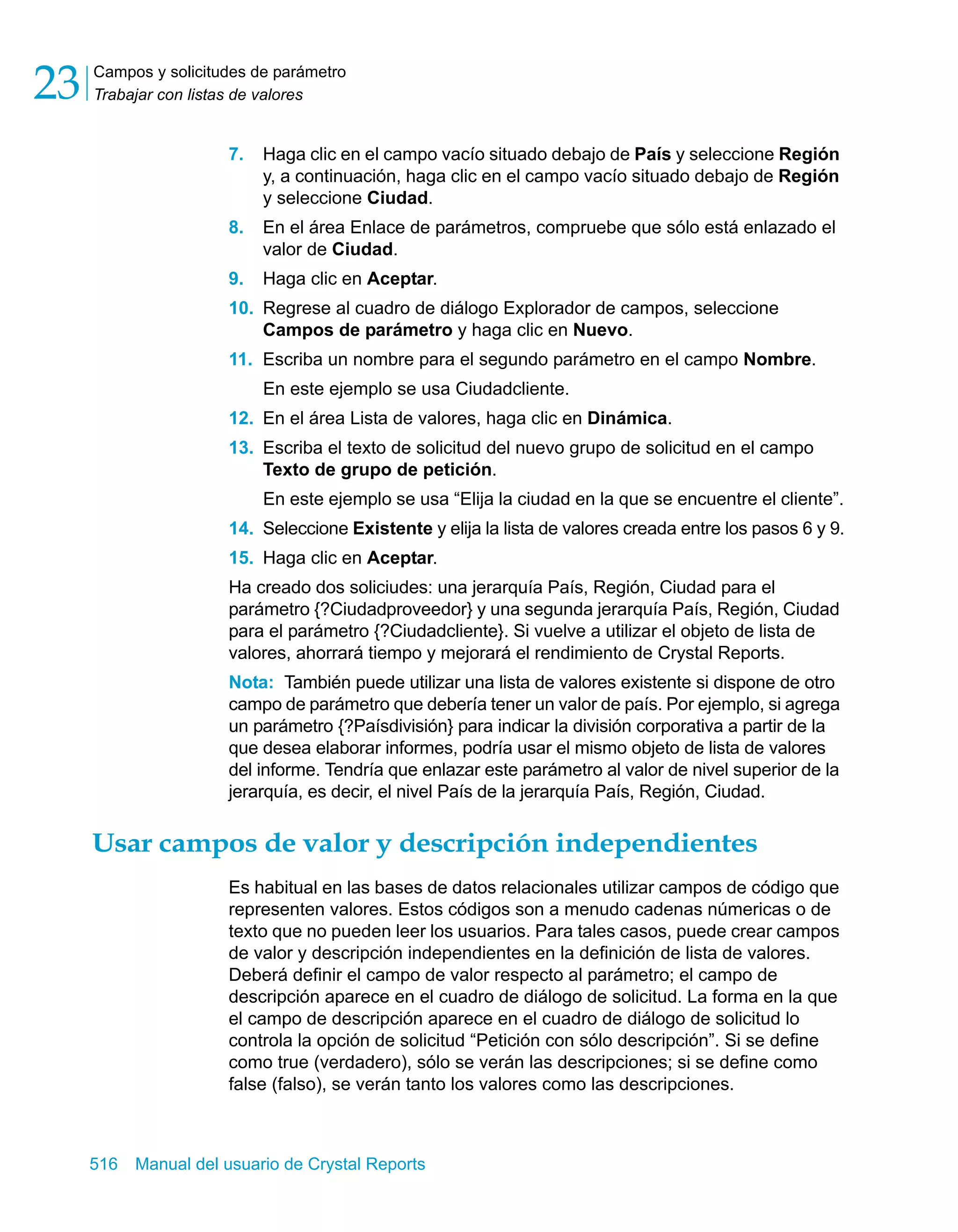 Campos y solicitudes de parámetro 
Trabajar con listas de valores 23 
7. Haga clic en el campo vacío situado debajo de País y seleccione Región 
y, a continuación, haga clic en el campo vacío situado debajo de Región 
y seleccione Ciudad. 
8. En el área Enlace de parámetros, compruebe que sólo está enlazado el 
valor de Ciudad. 
9. Haga clic en Aceptar. 
10. Regrese al cuadro de diálogo Explorador de campos, seleccione 
Campos de parámetro y haga clic en Nuevo. 
11. Escriba un nombre para el segundo parámetro en el campo Nombre. 
En este ejemplo se usa Ciudadcliente. 
12. En el área Lista de valores, haga clic en Dinámica. 
13. Escriba el texto de solicitud del nuevo grupo de solicitud en el campo 
Texto de grupo de petición. 
En este ejemplo se usa “Elija la ciudad en la que se encuentre el cliente”. 
14. Seleccione Existente y elija la lista de valores creada entre los pasos 6 y 9. 
15. Haga clic en Aceptar. 
Ha creado dos soliciudes: una jerarquía País, Región, Ciudad para el 
parámetro {?Ciudadproveedor} y una segunda jerarquía País, Región, Ciudad 
para el parámetro {?Ciudadcliente}. Si vuelve a utilizar el objeto de lista de 
valores, ahorrará tiempo y mejorará el rendimiento de Crystal Reports. 
Nota: También puede utilizar una lista de valores existente si dispone de otro 
campo de parámetro que debería tener un valor de país. Por ejemplo, si agrega 
un parámetro {?Paísdivisión} para indicar la división corporativa a partir de la 
que desea elaborar informes, podría usar el mismo objeto de lista de valores 
del informe. Tendría que enlazar este parámetro al valor de nivel superior de la 
jerarquía, es decir, el nivel País de la jerarquía País, Región, Ciudad. 
Usar campos de valor y descripción independientes 
Es habitual en las bases de datos relacionales utilizar campos de código que 
representen valores. Estos códigos son a menudo cadenas númericas o de 
texto que no pueden leer los usuarios. Para tales casos, puede crear campos 
de valor y descripción independientes en la definición de lista de valores. 
Deberá definir el campo de valor respecto al parámetro; el campo de 
descripción aparece en el cuadro de diálogo de solicitud. La forma en la que 
el campo de descripción aparece en el cuadro de diálogo de solicitud lo 
controla la opción de solicitud “Petición con sólo descripción”. Si se define 
como true (verdadero), sólo se verán las descripciones; si se define como 
false (falso), se verán tanto los valores como las descripciones. 
516 Manual del usuario de Crystal Reports 
 