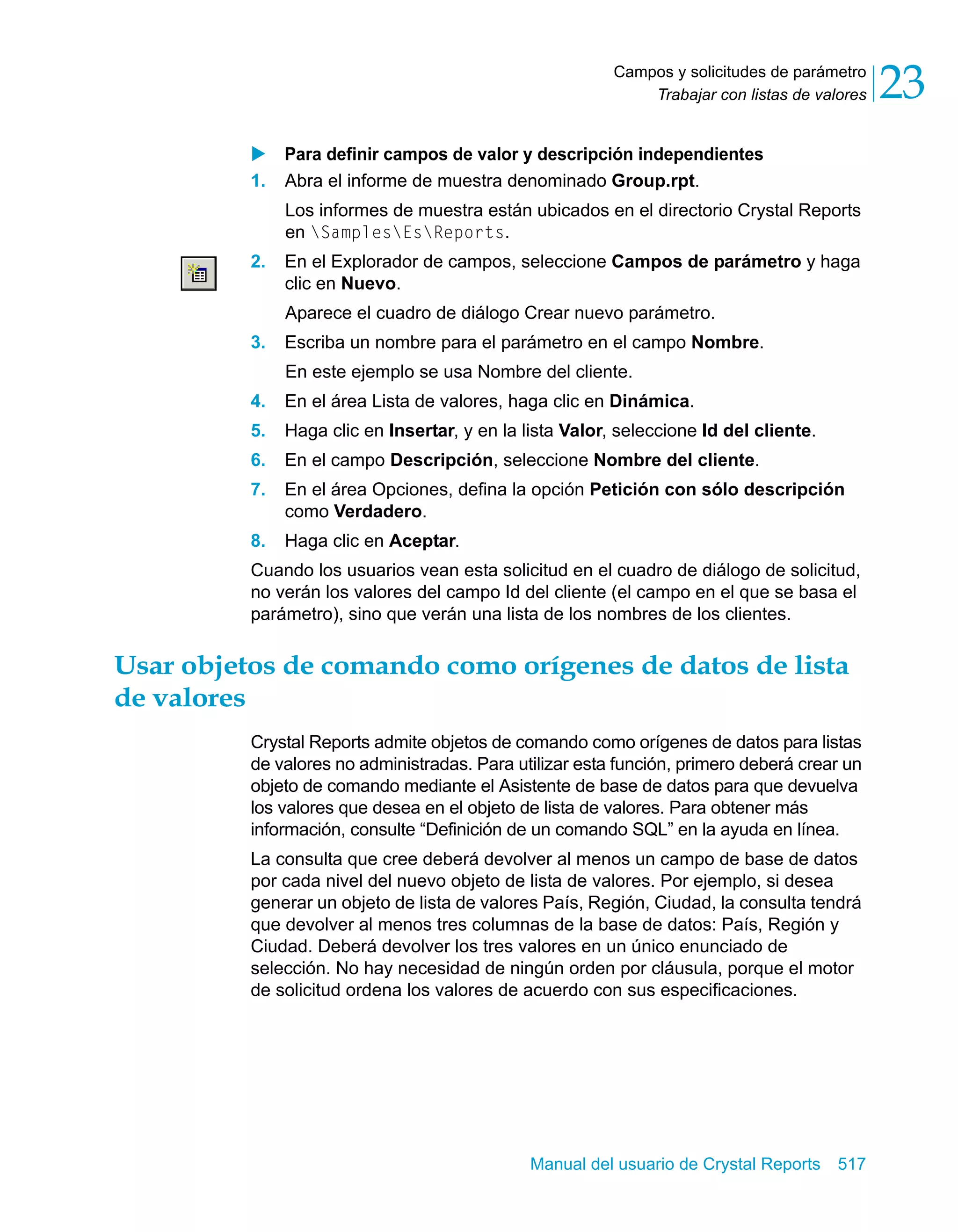 Trabajar con listas de valores 23 
Campos y solicitudes de parámetro 
X Para definir campos de valor y descripción independientes 
1. Abra el informe de muestra denominado Group.rpt. 
Los informes de muestra están ubicados en el directorio Crystal Reports 
en SamplesEsReports. 
2. En el Explorador de campos, seleccione Campos de parámetro y haga 
clic en Nuevo. 
Aparece el cuadro de diálogo Crear nuevo parámetro. 
3. Escriba un nombre para el parámetro en el campo Nombre. 
En este ejemplo se usa Nombre del cliente. 
4. En el área Lista de valores, haga clic en Dinámica. 
5. Haga clic en Insertar, y en la lista Valor, seleccione Id del cliente. 
6. En el campo Descripción, seleccione Nombre del cliente. 
7. En el área Opciones, defina la opción Petición con sólo descripción 
Manual del usuario de Crystal Reports 517 
como Verdadero. 
8. Haga clic en Aceptar. 
Cuando los usuarios vean esta solicitud en el cuadro de diálogo de solicitud, 
no verán los valores del campo Id del cliente (el campo en el que se basa el 
parámetro), sino que verán una lista de los nombres de los clientes. 
Usar objetos de comando como orígenes de datos de lista 
de valores 
Crystal Reports admite objetos de comando como orígenes de datos para listas 
de valores no administradas. Para utilizar esta función, primero deberá crear un 
objeto de comando mediante el Asistente de base de datos para que devuelva 
los valores que desea en el objeto de lista de valores. Para obtener más 
información, consulte “Definición de un comando SQL” en la ayuda en línea. 
La consulta que cree deberá devolver al menos un campo de base de datos 
por cada nivel del nuevo objeto de lista de valores. Por ejemplo, si desea 
generar un objeto de lista de valores País, Región, Ciudad, la consulta tendrá 
que devolver al menos tres columnas de la base de datos: País, Región y 
Ciudad. Deberá devolver los tres valores en un único enunciado de 
selección. No hay necesidad de ningún orden por cláusula, porque el motor 
de solicitud ordena los valores de acuerdo con sus especificaciones. 
 
