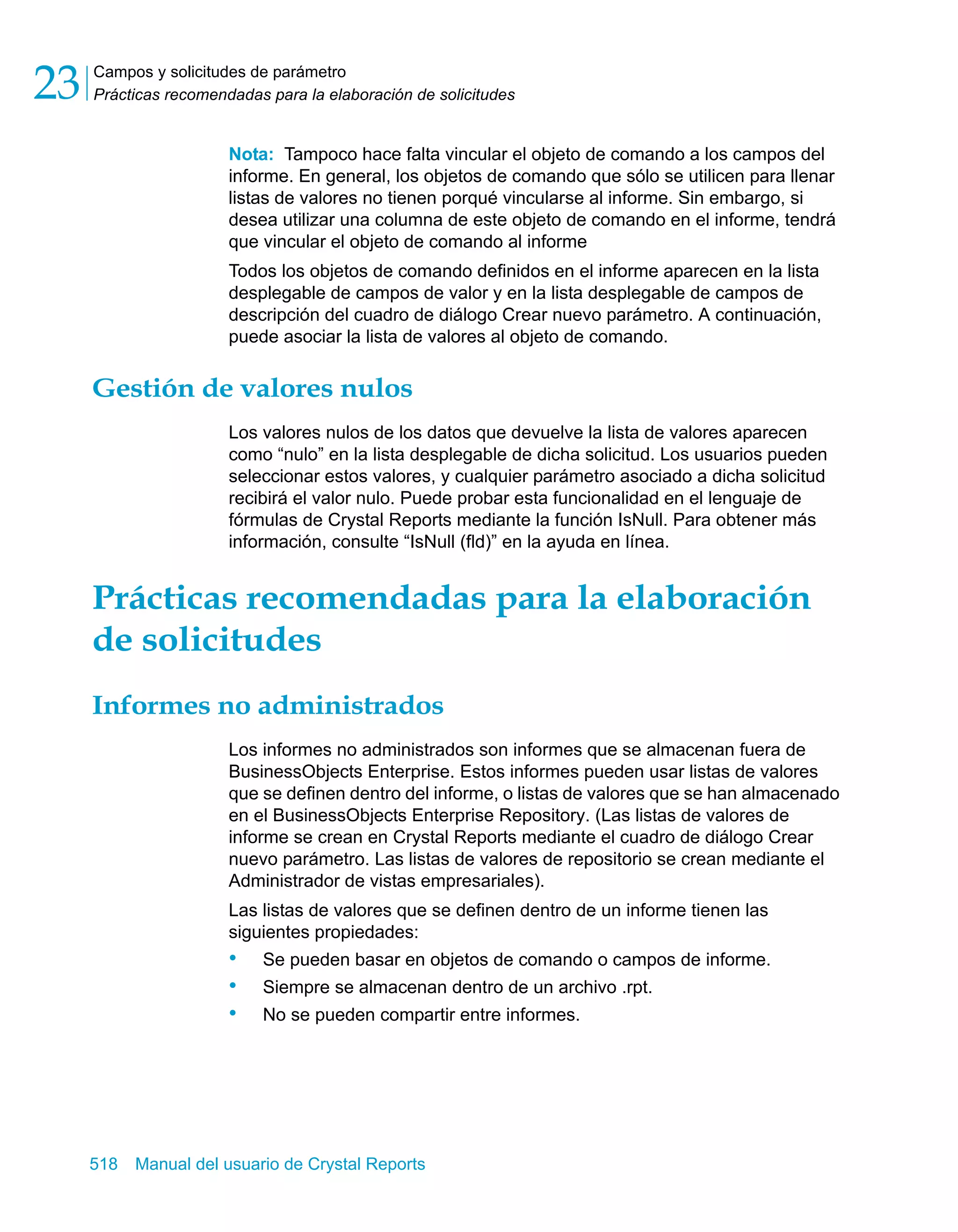 Campos y solicitudes de parámetro 
Prácticas recomendadas para la elaboración de solicitudes 23 
Nota: Tampoco hace falta vincular el objeto de comando a los campos del 
informe. En general, los objetos de comando que sólo se utilicen para llenar 
listas de valores no tienen porqué vincularse al informe. Sin embargo, si 
desea utilizar una columna de este objeto de comando en el informe, tendrá 
que vincular el objeto de comando al informe 
Todos los objetos de comando definidos en el informe aparecen en la lista 
desplegable de campos de valor y en la lista desplegable de campos de 
descripción del cuadro de diálogo Crear nuevo parámetro. A continuación, 
puede asociar la lista de valores al objeto de comando. 
Gestión de valores nulos 
Los valores nulos de los datos que devuelve la lista de valores aparecen 
como “nulo” en la lista desplegable de dicha solicitud. Los usuarios pueden 
seleccionar estos valores, y cualquier parámetro asociado a dicha solicitud 
recibirá el valor nulo. Puede probar esta funcionalidad en el lenguaje de 
fórmulas de Crystal Reports mediante la función IsNull. Para obtener más 
información, consulte “IsNull (fld)” en la ayuda en línea. 
Prácticas recomendadas para la elaboración 
de solicitudes 
Informes no administrados 
Los informes no administrados son informes que se almacenan fuera de 
BusinessObjects Enterprise. Estos informes pueden usar listas de valores 
que se definen dentro del informe, o listas de valores que se han almacenado 
en el BusinessObjects Enterprise Repository. (Las listas de valores de 
informe se crean en Crystal Reports mediante el cuadro de diálogo Crear 
nuevo parámetro. Las listas de valores de repositorio se crean mediante el 
Administrador de vistas empresariales). 
Las listas de valores que se definen dentro de un informe tienen las 
siguientes propiedades: 
• Se pueden basar en objetos de comando o campos de informe. 
• Siempre se almacenan dentro de un archivo .rpt. 
• No se pueden compartir entre informes. 
518 Manual del usuario de Crystal Reports 
 