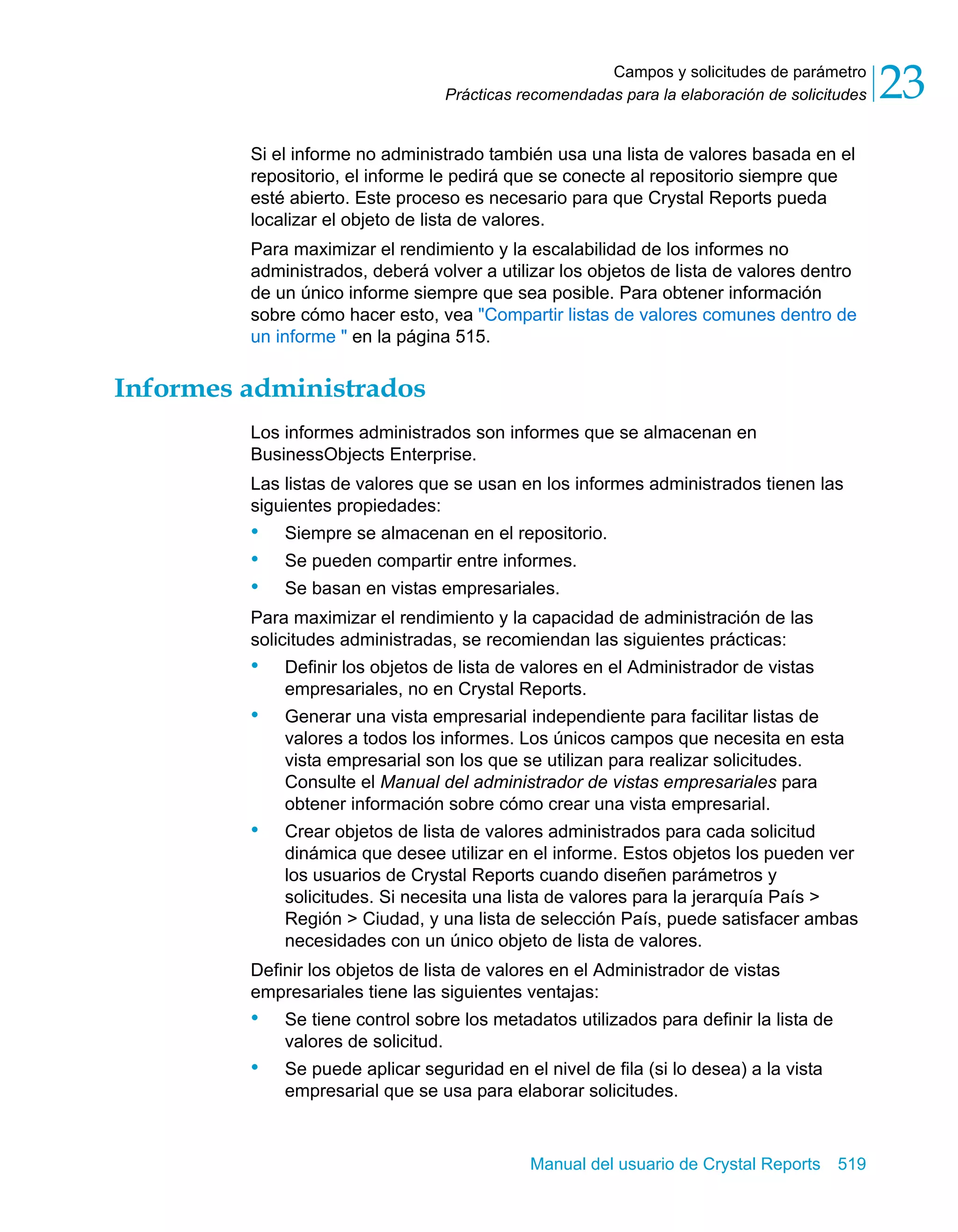 Campos y solicitudes de parámetro 
23 
Prácticas recomendadas para la elaboración de solicitudes Si el informe no administrado también usa una lista de valores basada en el 
repositorio, el informe le pedirá que se conecte al repositorio siempre que 
esté abierto. Este proceso es necesario para que Crystal Reports pueda 
localizar el objeto de lista de valores. 
Para maximizar el rendimiento y la escalabilidad de los informes no 
administrados, deberá volver a utilizar los objetos de lista de valores dentro 
de un único informe siempre que sea posible. Para obtener información 
sobre cómo hacer esto, vea "Compartir listas de valores comunes dentro de 
un informe " en la página 515. 
Manual del usuario de Crystal Reports 519 
Informes administrados 
Los informes administrados son informes que se almacenan en 
BusinessObjects Enterprise. 
Las listas de valores que se usan en los informes administrados tienen las 
siguientes propiedades: 
• Siempre se almacenan en el repositorio. 
• Se pueden compartir entre informes. 
• Se basan en vistas empresariales. 
Para maximizar el rendimiento y la capacidad de administración de las 
solicitudes administradas, se recomiendan las siguientes prácticas: 
• Definir los objetos de lista de valores en el Administrador de vistas 
empresariales, no en Crystal Reports. 
• Generar una vista empresarial independiente para facilitar listas de 
valores a todos los informes. Los únicos campos que necesita en esta 
vista empresarial son los que se utilizan para realizar solicitudes. 
Consulte el Manual del administrador de vistas empresariales para 
obtener información sobre cómo crear una vista empresarial. 
• Crear objetos de lista de valores administrados para cada solicitud 
dinámica que desee utilizar en el informe. Estos objetos los pueden ver 
los usuarios de Crystal Reports cuando diseñen parámetros y 
solicitudes. Si necesita una lista de valores para la jerarquía País > 
Región > Ciudad, y una lista de selección País, puede satisfacer ambas 
necesidades con un único objeto de lista de valores. 
Definir los objetos de lista de valores en el Administrador de vistas 
empresariales tiene las siguientes ventajas: 
• Se tiene control sobre los metadatos utilizados para definir la lista de 
valores de solicitud. 
• Se puede aplicar seguridad en el nivel de fila (si lo desea) a la vista 
empresarial que se usa para elaborar solicitudes. 
 