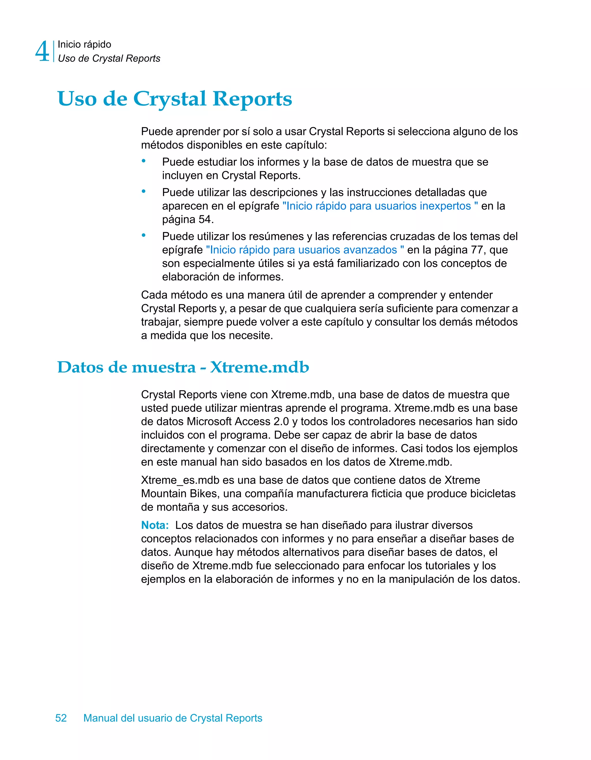 Inicio rápido 
Uso de Crystal Reports 4 
Uso de Crystal Reports 
Puede aprender por sí solo a usar Crystal Reports si selecciona alguno de los 
métodos disponibles en este capítulo: 
• Puede estudiar los informes y la base de datos de muestra que se 
incluyen en Crystal Reports. 
• Puede utilizar las descripciones y las instrucciones detalladas que 
aparecen en el epígrafe "Inicio rápido para usuarios inexpertos " en la 
página 54. 
• Puede utilizar los resúmenes y las referencias cruzadas de los temas del 
epígrafe "Inicio rápido para usuarios avanzados " en la página 77, que 
son especialmente útiles si ya está familiarizado con los conceptos de 
elaboración de informes. 
Cada método es una manera útil de aprender a comprender y entender 
Crystal Reports y, a pesar de que cualquiera sería suficiente para comenzar a 
trabajar, siempre puede volver a este capítulo y consultar los demás métodos 
a medida que los necesite. 
Datos de muestra - Xtreme.mdb 
Crystal Reports viene con Xtreme.mdb, una base de datos de muestra que 
usted puede utilizar mientras aprende el programa. Xtreme.mdb es una base 
de datos Microsoft Access 2.0 y todos los controladores necesarios han sido 
incluidos con el programa. Debe ser capaz de abrir la base de datos 
directamente y comenzar con el diseño de informes. Casi todos los ejemplos 
en este manual han sido basados en los datos de Xtreme.mdb. 
Xtreme_es.mdb es una base de datos que contiene datos de Xtreme 
Mountain Bikes, una compañía manufacturera ficticia que produce bicicletas 
de montaña y sus accesorios. 
Nota: Los datos de muestra se han diseñado para ilustrar diversos 
conceptos relacionados con informes y no para enseñar a diseñar bases de 
datos. Aunque hay métodos alternativos para diseñar bases de datos, el 
diseño de Xtreme.mdb fue seleccionado para enfocar los tutoriales y los 
ejemplos en la elaboración de informes y no en la manipulación de los datos. 
52 Manual del usuario de Crystal Reports 
 