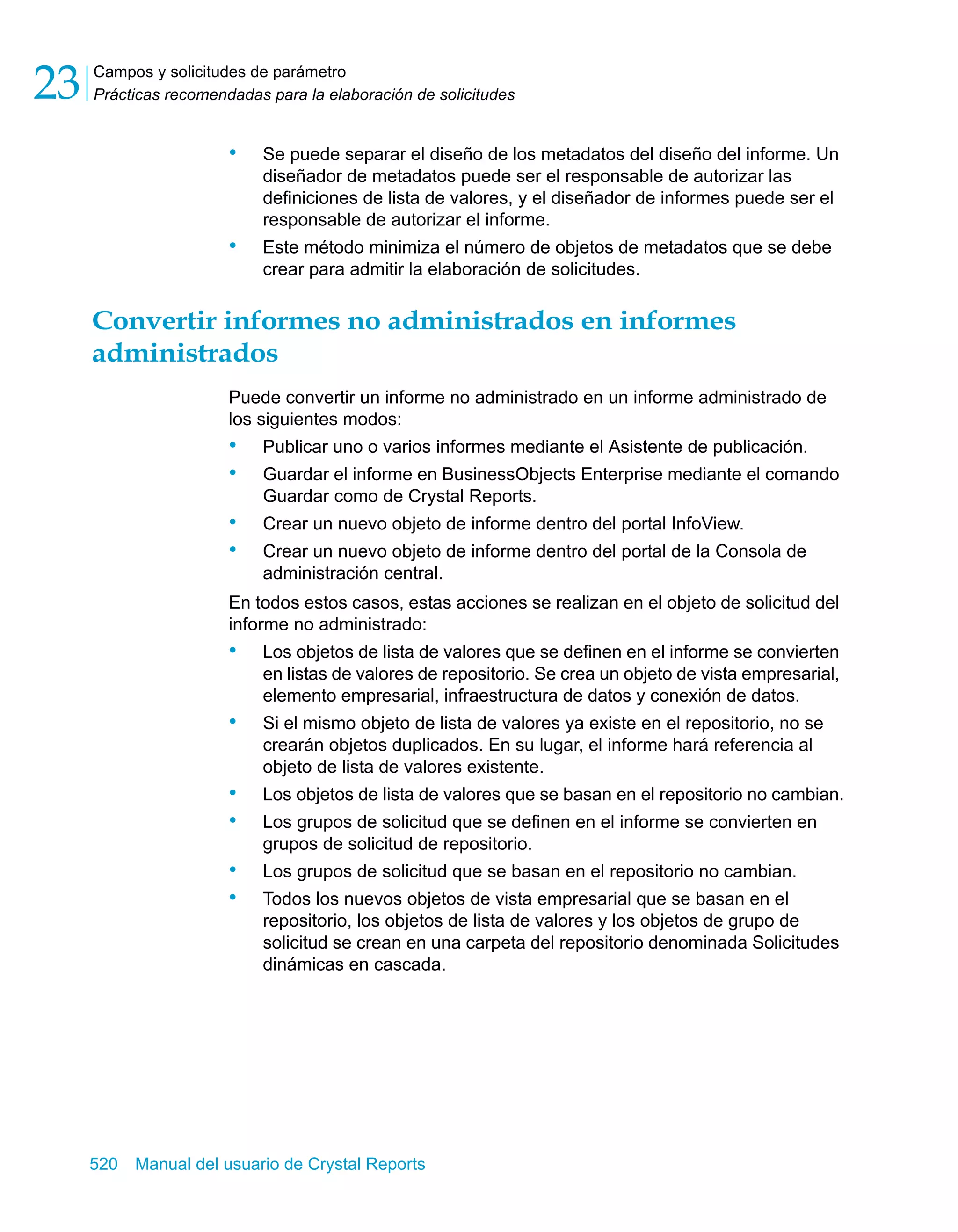 Campos y solicitudes de parámetro 
Prácticas recomendadas para la elaboración de solicitudes 23 
• Se puede separar el diseño de los metadatos del diseño del informe. Un 
diseñador de metadatos puede ser el responsable de autorizar las 
definiciones de lista de valores, y el diseñador de informes puede ser el 
responsable de autorizar el informe. 
• Este método minimiza el número de objetos de metadatos que se debe 
crear para admitir la elaboración de solicitudes. 
Convertir informes no administrados en informes 
administrados 
Puede convertir un informe no administrado en un informe administrado de 
los siguientes modos: 
• Publicar uno o varios informes mediante el Asistente de publicación. 
• Guardar el informe en BusinessObjects Enterprise mediante el comando 
Guardar como de Crystal Reports. 
• Crear un nuevo objeto de informe dentro del portal InfoView. 
• Crear un nuevo objeto de informe dentro del portal de la Consola de 
administración central. 
En todos estos casos, estas acciones se realizan en el objeto de solicitud del 
informe no administrado: 
• Los objetos de lista de valores que se definen en el informe se convierten 
en listas de valores de repositorio. Se crea un objeto de vista empresarial, 
elemento empresarial, infraestructura de datos y conexión de datos. 
• Si el mismo objeto de lista de valores ya existe en el repositorio, no se 
crearán objetos duplicados. En su lugar, el informe hará referencia al 
objeto de lista de valores existente. 
• Los objetos de lista de valores que se basan en el repositorio no cambian. 
• Los grupos de solicitud que se definen en el informe se convierten en 
grupos de solicitud de repositorio. 
• Los grupos de solicitud que se basan en el repositorio no cambian. 
• Todos los nuevos objetos de vista empresarial que se basan en el 
repositorio, los objetos de lista de valores y los objetos de grupo de 
solicitud se crean en una carpeta del repositorio denominada Solicitudes 
dinámicas en cascada. 
520 Manual del usuario de Crystal Reports 
 