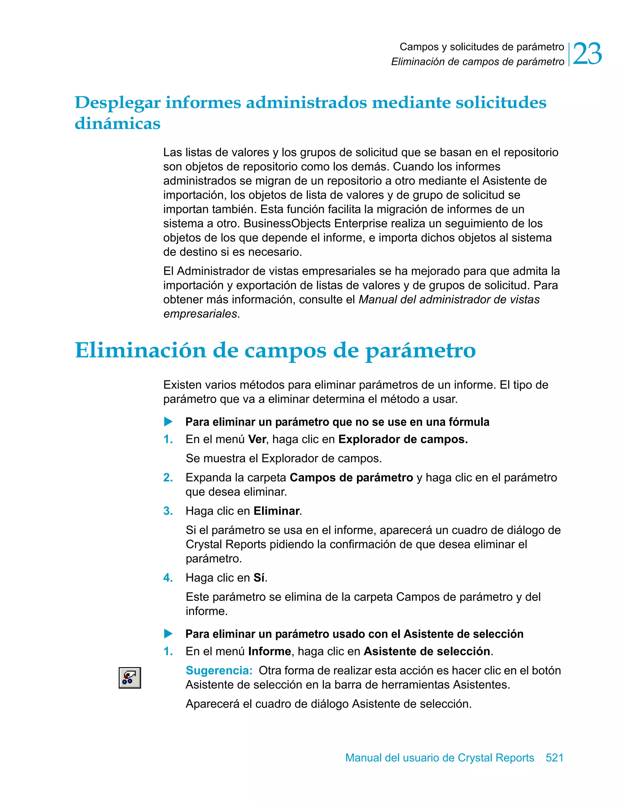 Campos y solicitudes de parámetro 
Eliminación de campos de parámetro 23 
Desplegar informes administrados mediante solicitudes 
dinámicas 
Las listas de valores y los grupos de solicitud que se basan en el repositorio 
son objetos de repositorio como los demás. Cuando los informes 
administrados se migran de un repositorio a otro mediante el Asistente de 
importación, los objetos de lista de valores y de grupo de solicitud se 
importan también. Esta función facilita la migración de informes de un 
sistema a otro. BusinessObjects Enterprise realiza un seguimiento de los 
objetos de los que depende el informe, e importa dichos objetos al sistema 
de destino si es necesario. 
El Administrador de vistas empresariales se ha mejorado para que admita la 
importación y exportación de listas de valores y de grupos de solicitud. Para 
obtener más información, consulte el Manual del administrador de vistas 
empresariales. 
Eliminación de campos de parámetro 
Existen varios métodos para eliminar parámetros de un informe. El tipo de 
parámetro que va a eliminar determina el método a usar. 
X Para eliminar un parámetro que no se use en una fórmula 
1. En el menú Ver, haga clic en Explorador de campos. 
Se muestra el Explorador de campos. 
2. Expanda la carpeta Campos de parámetro y haga clic en el parámetro 
Manual del usuario de Crystal Reports 521 
que desea eliminar. 
3. Haga clic en Eliminar. 
Si el parámetro se usa en el informe, aparecerá un cuadro de diálogo de 
Crystal Reports pidiendo la confirmación de que desea eliminar el 
parámetro. 
4. Haga clic en Sí. 
Este parámetro se elimina de la carpeta Campos de parámetro y del 
informe. 
X Para eliminar un parámetro usado con el Asistente de selección 
1. En el menú Informe, haga clic en Asistente de selección. 
Sugerencia: Otra forma de realizar esta acción es hacer clic en el botón 
Asistente de selección en la barra de herramientas Asistentes. 
Aparecerá el cuadro de diálogo Asistente de selección. 
 