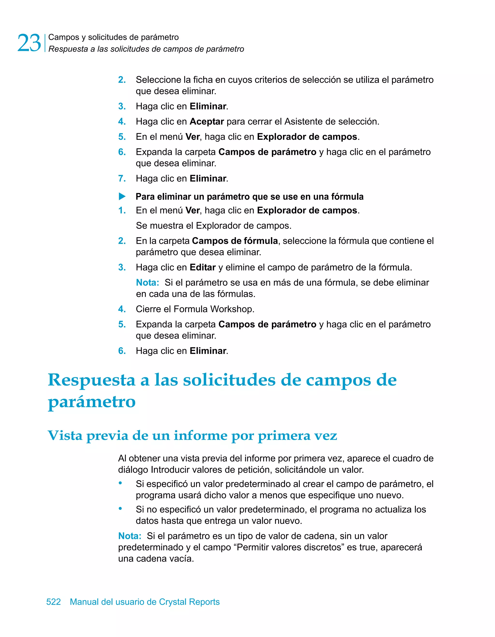 Campos y solicitudes de parámetro 
Respuesta a las solicitudes de campos de parámetro 23 
2. Seleccione la ficha en cuyos criterios de selección se utiliza el parámetro 
que desea eliminar. 
3. Haga clic en Eliminar. 
4. Haga clic en Aceptar para cerrar el Asistente de selección. 
5. En el menú Ver, haga clic en Explorador de campos. 
6. Expanda la carpeta Campos de parámetro y haga clic en el parámetro 
que desea eliminar. 
7. Haga clic en Eliminar. 
X Para eliminar un parámetro que se use en una fórmula 
1. En el menú Ver, haga clic en Explorador de campos. 
Se muestra el Explorador de campos. 
2. En la carpeta Campos de fórmula, seleccione la fórmula que contiene el 
parámetro que desea eliminar. 
3. Haga clic en Editar y elimine el campo de parámetro de la fórmula. 
Nota: Si el parámetro se usa en más de una fórmula, se debe eliminar 
en cada una de las fórmulas. 
4. Cierre el Formula Workshop. 
5. Expanda la carpeta Campos de parámetro y haga clic en el parámetro 
que desea eliminar. 
6. Haga clic en Eliminar. 
Respuesta a las solicitudes de campos de 
parámetro 
Vista previa de un informe por primera vez 
Al obtener una vista previa del informe por primera vez, aparece el cuadro de 
diálogo Introducir valores de petición, solicitándole un valor. 
• Si especificó un valor predeterminado al crear el campo de parámetro, el 
programa usará dicho valor a menos que especifique uno nuevo. 
• Si no especificó un valor predeterminado, el programa no actualiza los 
datos hasta que entrega un valor nuevo. 
Nota: Si el parámetro es un tipo de valor de cadena, sin un valor 
predeterminado y el campo “Permitir valores discretos” es true, aparecerá 
una cadena vacía. 
522 Manual del usuario de Crystal Reports 
 