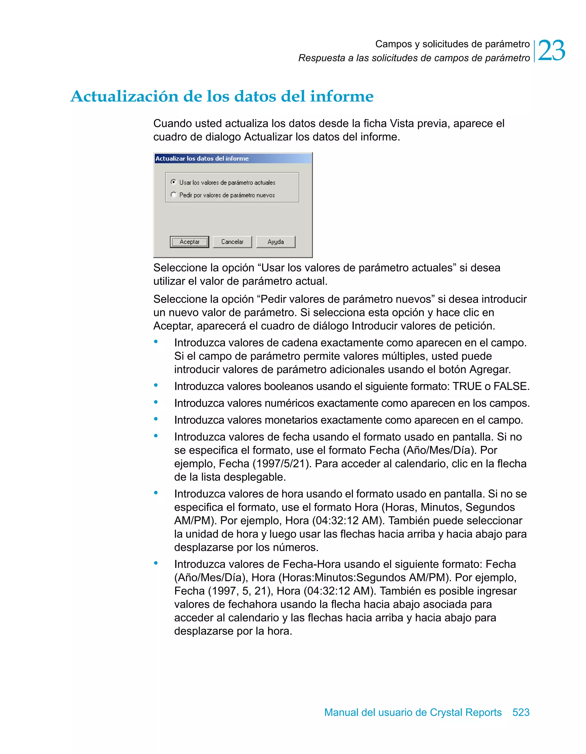Campos y solicitudes de parámetro 
23 
Respuesta a las solicitudes de campos de parámetro Actualización de los datos del informe 
Cuando usted actualiza los datos desde la ficha Vista previa, aparece el 
cuadro de dialogo Actualizar los datos del informe. 
Seleccione la opción “Usar los valores de parámetro actuales” si desea 
utilizar el valor de parámetro actual. 
Seleccione la opción “Pedir valores de parámetro nuevos” si desea introducir 
un nuevo valor de parámetro. Si selecciona esta opción y hace clic en 
Aceptar, aparecerá el cuadro de diálogo Introducir valores de petición. 
• Introduzca valores de cadena exactamente como aparecen en el campo. 
Si el campo de parámetro permite valores múltiples, usted puede 
introducir valores de parámetro adicionales usando el botón Agregar. 
• Introduzca valores booleanos usando el siguiente formato: TRUE o FALSE. 
• Introduzca valores numéricos exactamente como aparecen en los campos. 
• Introduzca valores monetarios exactamente como aparecen en el campo. 
• Introduzca valores de fecha usando el formato usado en pantalla. Si no 
se especifica el formato, use el formato Fecha (Año/Mes/Día). Por 
ejemplo, Fecha (1997/5/21). Para acceder al calendario, clic en la flecha 
de la lista desplegable. 
• Introduzca valores de hora usando el formato usado en pantalla. Si no se 
especifica el formato, use el formato Hora (Horas, Minutos, Segundos 
AM/PM). Por ejemplo, Hora (04:32:12 AM). También puede seleccionar 
la unidad de hora y luego usar las flechas hacia arriba y hacia abajo para 
desplazarse por los números. 
• Introduzca valores de Fecha-Hora usando el siguiente formato: Fecha 
(Año/Mes/Día), Hora (Horas:Minutos:Segundos AM/PM). Por ejemplo, 
Fecha (1997, 5, 21), Hora (04:32:12 AM). También es posible ingresar 
valores de fechahora usando la flecha hacia abajo asociada para 
acceder al calendario y las flechas hacia arriba y hacia abajo para 
desplazarse por la hora. 
Manual del usuario de Crystal Reports 523 
 
