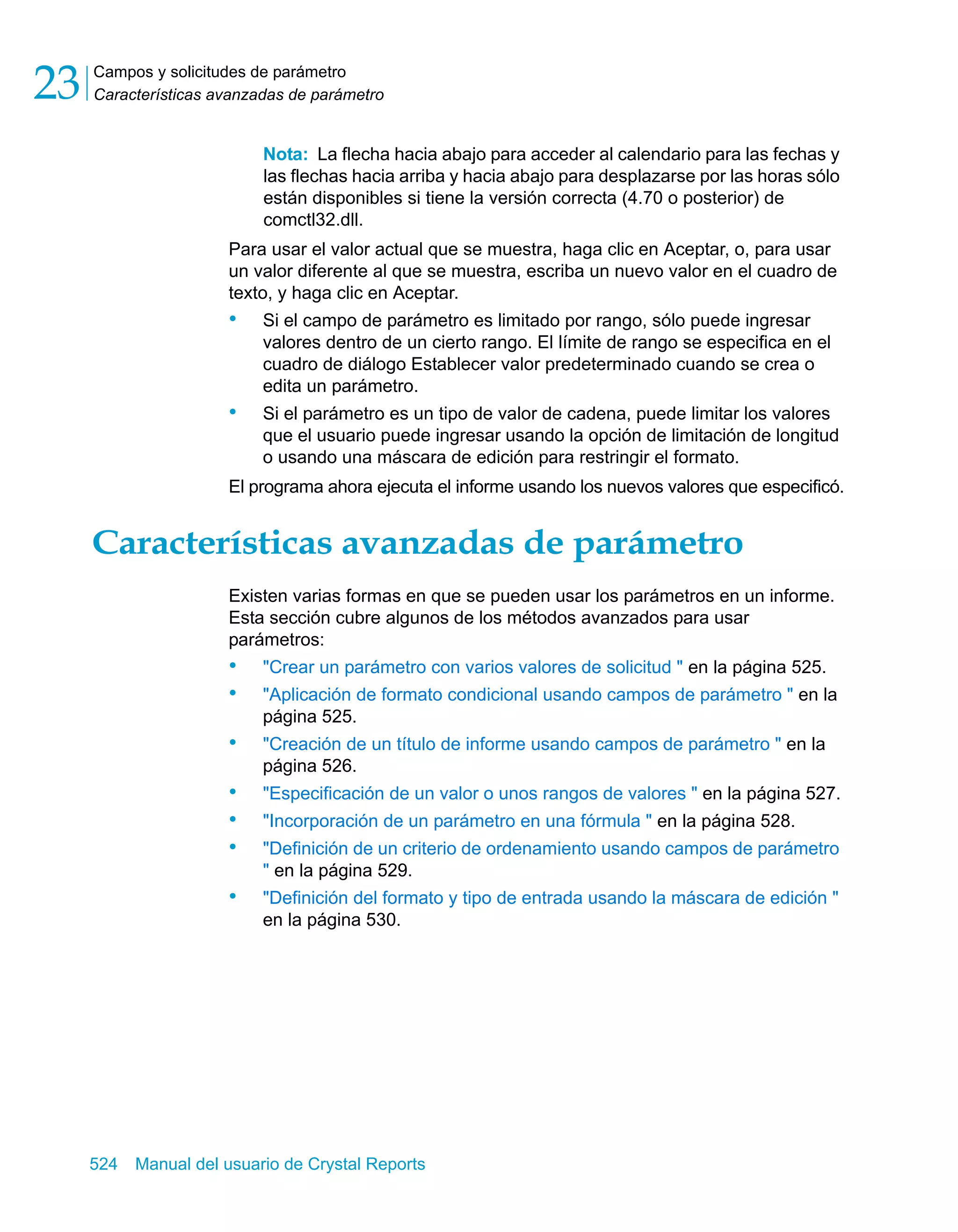 Campos y solicitudes de parámetro 
Características avanzadas de parámetro 23 
Nota: La flecha hacia abajo para acceder al calendario para las fechas y 
las flechas hacia arriba y hacia abajo para desplazarse por las horas sólo 
están disponibles si tiene la versión correcta (4.70 o posterior) de 
comctl32.dll. 
Para usar el valor actual que se muestra, haga clic en Aceptar, o, para usar 
un valor diferente al que se muestra, escriba un nuevo valor en el cuadro de 
texto, y haga clic en Aceptar. 
• Si el campo de parámetro es limitado por rango, sólo puede ingresar 
valores dentro de un cierto rango. El límite de rango se especifica en el 
cuadro de diálogo Establecer valor predeterminado cuando se crea o 
edita un parámetro. 
• Si el parámetro es un tipo de valor de cadena, puede limitar los valores 
que el usuario puede ingresar usando la opción de limitación de longitud 
o usando una máscara de edición para restringir el formato. 
El programa ahora ejecuta el informe usando los nuevos valores que especificó. 
Características avanzadas de parámetro 
Existen varias formas en que se pueden usar los parámetros en un informe. 
Esta sección cubre algunos de los métodos avanzados para usar 
parámetros: 
• "Crear un parámetro con varios valores de solicitud " en la página 525. 
• "Aplicación de formato condicional usando campos de parámetro " en la 
página 525. 
• "Creación de un título de informe usando campos de parámetro " en la 
página 526. 
• "Especificación de un valor o unos rangos de valores " en la página 527. 
• "Incorporación de un parámetro en una fórmula " en la página 528. 
• "Definición de un criterio de ordenamiento usando campos de parámetro 
" en la página 529. 
• "Definición del formato y tipo de entrada usando la máscara de edición " 
en la página 530. 
524 Manual del usuario de Crystal Reports 
 