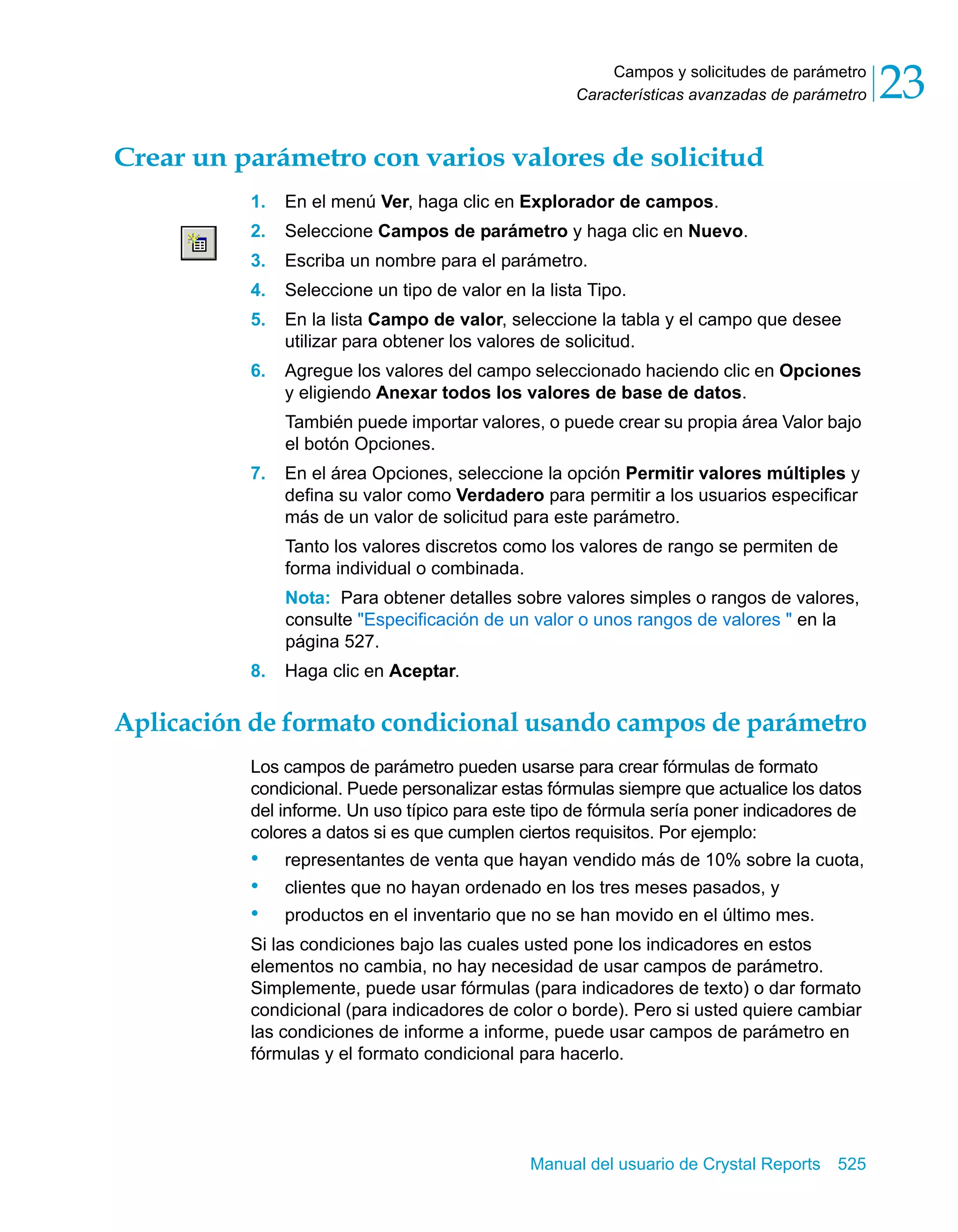 Campos y solicitudes de parámetro 
23 
Características avanzadas de parámetro Crear un parámetro con varios valores de solicitud 
1. En el menú Ver, haga clic en Explorador de campos. 
2. Seleccione Campos de parámetro y haga clic en Nuevo. 
3. Escriba un nombre para el parámetro. 
4. Seleccione un tipo de valor en la lista Tipo. 
5. En la lista Campo de valor, seleccione la tabla y el campo que desee 
utilizar para obtener los valores de solicitud. 
6. Agregue los valores del campo seleccionado haciendo clic en Opciones 
y eligiendo Anexar todos los valores de base de datos. 
También puede importar valores, o puede crear su propia área Valor bajo 
el botón Opciones. 
7. En el área Opciones, seleccione la opción Permitir valores múltiples y 
defina su valor como Verdadero para permitir a los usuarios especificar 
más de un valor de solicitud para este parámetro. 
Tanto los valores discretos como los valores de rango se permiten de 
forma individual o combinada. 
Nota: Para obtener detalles sobre valores simples o rangos de valores, 
consulte "Especificación de un valor o unos rangos de valores " en la 
página 527. 
Manual del usuario de Crystal Reports 525 
8. Haga clic en Aceptar. 
Aplicación de formato condicional usando campos de parámetro 
Los campos de parámetro pueden usarse para crear fórmulas de formato 
condicional. Puede personalizar estas fórmulas siempre que actualice los datos 
del informe. Un uso típico para este tipo de fórmula sería poner indicadores de 
colores a datos si es que cumplen ciertos requisitos. Por ejemplo: 
• representantes de venta que hayan vendido más de 10% sobre la cuota, 
• clientes que no hayan ordenado en los tres meses pasados, y 
• productos en el inventario que no se han movido en el último mes. 
Si las condiciones bajo las cuales usted pone los indicadores en estos 
elementos no cambia, no hay necesidad de usar campos de parámetro. 
Simplemente, puede usar fórmulas (para indicadores de texto) o dar formato 
condicional (para indicadores de color o borde). Pero si usted quiere cambiar 
las condiciones de informe a informe, puede usar campos de parámetro en 
fórmulas y el formato condicional para hacerlo. 
 
