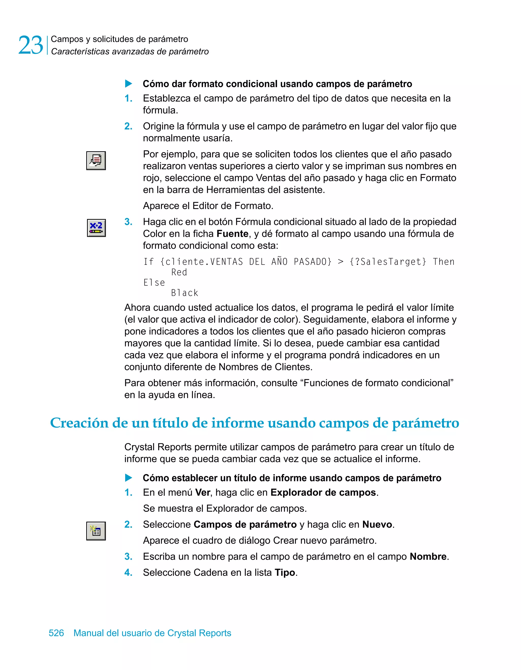 Campos y solicitudes de parámetro 
Características avanzadas de parámetro 23 
X Cómo dar formato condicional usando campos de parámetro 
1. Establezca el campo de parámetro del tipo de datos que necesita en la 
fórmula. 
2. Origine la fórmula y use el campo de parámetro en lugar del valor fijo que 
normalmente usaría. 
Por ejemplo, para que se soliciten todos los clientes que el año pasado 
realizaron ventas superiores a cierto valor y se impriman sus nombres en 
rojo, seleccione el campo Ventas del año pasado y haga clic en Formato 
en la barra de Herramientas del asistente. 
Aparece el Editor de Formato. 
3. Haga clic en el botón Fórmula condicional situado al lado de la propiedad 
Color en la ficha Fuente, y dé formato al campo usando una fórmula de 
formato condicional como esta: 
If {cliente.VENTAS DEL AÑO PASADO} > {?SalesTarget} Then 
Red 
Else 
Black 
Ahora cuando usted actualice los datos, el programa le pedirá el valor límite 
(el valor que activa el indicador de color). Seguidamente, elabora el informe y 
pone indicadores a todos los clientes que el año pasado hicieron compras 
mayores que la cantidad límite. Si lo desea, puede cambiar esa cantidad 
cada vez que elabora el informe y el programa pondrá indicadores en un 
conjunto diferente de Nombres de Clientes. 
Para obtener más información, consulte “Funciones de formato condicional” 
en la ayuda en línea. 
Creación de un título de informe usando campos de parámetro 
Crystal Reports permite utilizar campos de parámetro para crear un título de 
informe que se pueda cambiar cada vez que se actualice el informe. 
X Cómo establecer un título de informe usando campos de parámetro 
1. En el menú Ver, haga clic en Explorador de campos. 
Se muestra el Explorador de campos. 
2. Seleccione Campos de parámetro y haga clic en Nuevo. 
Aparece el cuadro de diálogo Crear nuevo parámetro. 
3. Escriba un nombre para el campo de parámetro en el campo Nombre. 
4. Seleccione Cadena en la lista Tipo. 
526 Manual del usuario de Crystal Reports 
 