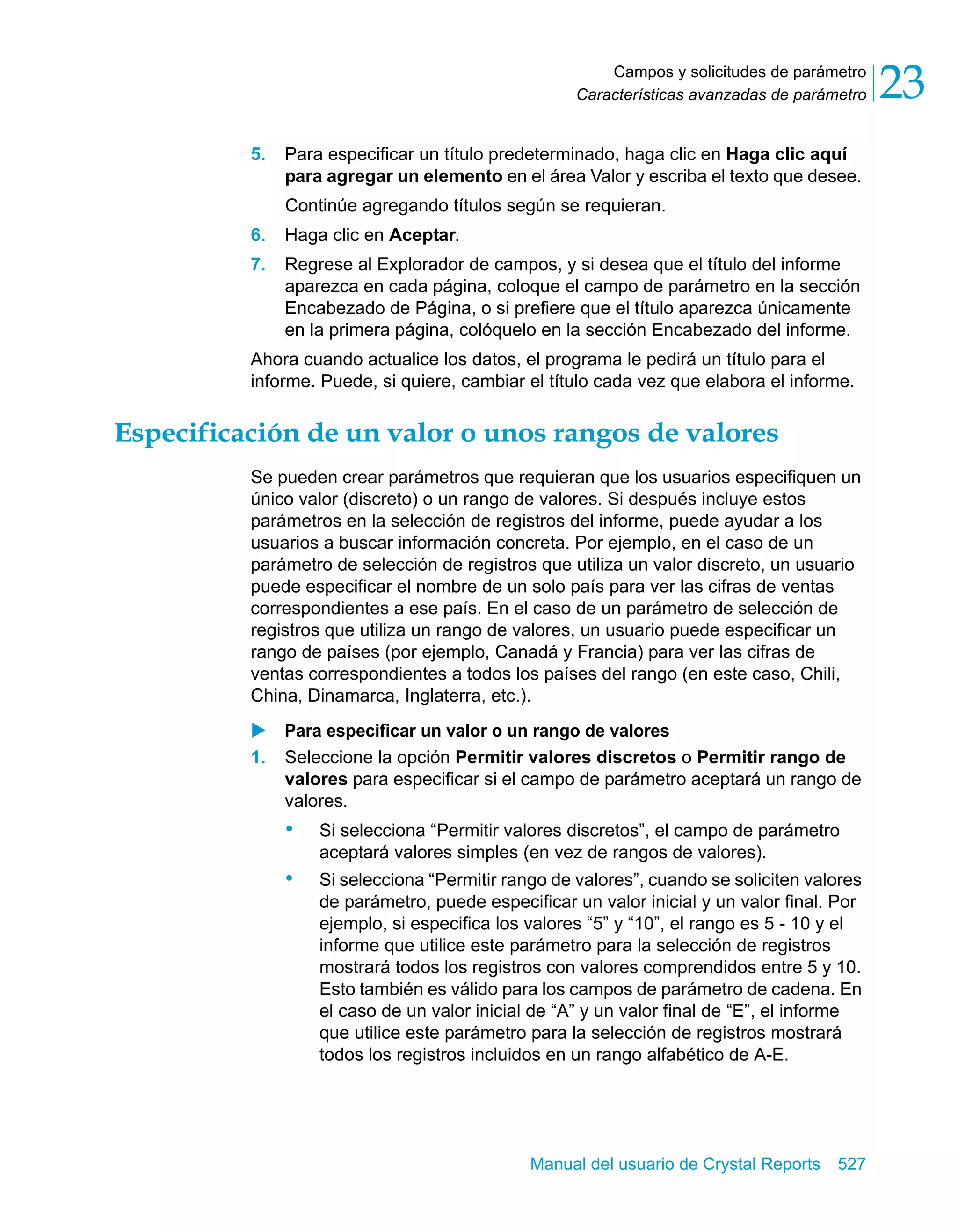 Campos y solicitudes de parámetro 
23 
Características avanzadas de parámetro 5. Para especificar un título predeterminado, haga clic en Haga clic aquí 
para agregar un elemento en el área Valor y escriba el texto que desee. 
Continúe agregando títulos según se requieran. 
6. Haga clic en Aceptar. 
7. Regrese al Explorador de campos, y si desea que el título del informe 
aparezca en cada página, coloque el campo de parámetro en la sección 
Encabezado de Página, o si prefiere que el título aparezca únicamente 
en la primera página, colóquelo en la sección Encabezado del informe. 
Ahora cuando actualice los datos, el programa le pedirá un título para el 
informe. Puede, si quiere, cambiar el título cada vez que elabora el informe. 
Especificación de un valor o unos rangos de valores 
Se pueden crear parámetros que requieran que los usuarios especifiquen un 
único valor (discreto) o un rango de valores. Si después incluye estos 
parámetros en la selección de registros del informe, puede ayudar a los 
usuarios a buscar información concreta. Por ejemplo, en el caso de un 
parámetro de selección de registros que utiliza un valor discreto, un usuario 
puede especificar el nombre de un solo país para ver las cifras de ventas 
correspondientes a ese país. En el caso de un parámetro de selección de 
registros que utiliza un rango de valores, un usuario puede especificar un 
rango de países (por ejemplo, Canadá y Francia) para ver las cifras de 
ventas correspondientes a todos los países del rango (en este caso, Chili, 
China, Dinamarca, Inglaterra, etc.). 
X Para especificar un valor o un rango de valores 
1. Seleccione la opción Permitir valores discretos o Permitir rango de 
valores para especificar si el campo de parámetro aceptará un rango de 
valores. 
• Si selecciona “Permitir valores discretos”, el campo de parámetro 
aceptará valores simples (en vez de rangos de valores). 
• Si selecciona “Permitir rango de valores”, cuando se soliciten valores 
de parámetro, puede especificar un valor inicial y un valor final. Por 
ejemplo, si especifica los valores “5” y “10”, el rango es 5 - 10 y el 
informe que utilice este parámetro para la selección de registros 
mostrará todos los registros con valores comprendidos entre 5 y 10. 
Esto también es válido para los campos de parámetro de cadena. En 
el caso de un valor inicial de “A” y un valor final de “E”, el informe 
que utilice este parámetro para la selección de registros mostrará 
todos los registros incluidos en un rango alfabético de A-E. 
Manual del usuario de Crystal Reports 527 
 