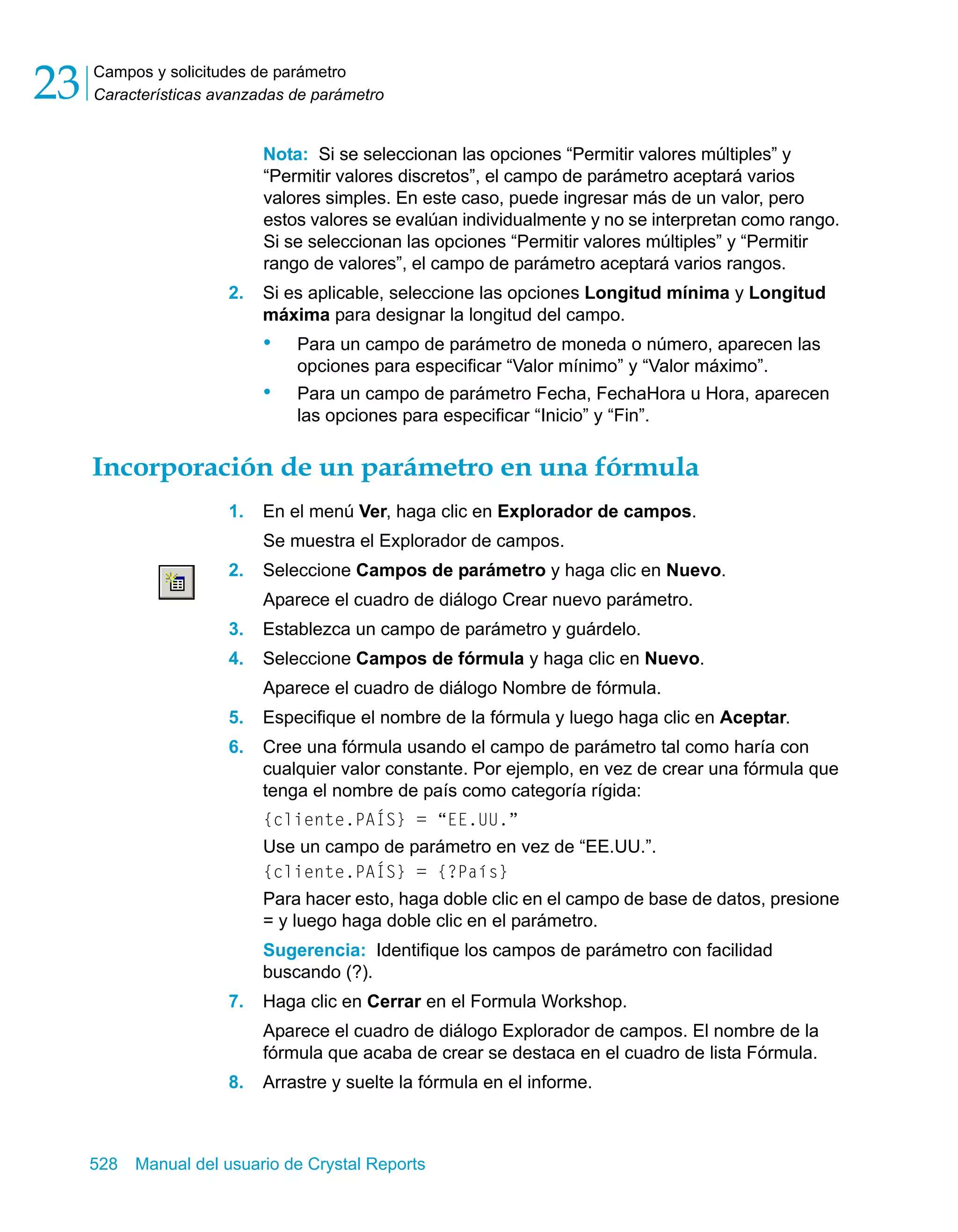 Campos y solicitudes de parámetro 
Características avanzadas de parámetro 23 
Nota: Si se seleccionan las opciones “Permitir valores múltiples” y 
“Permitir valores discretos”, el campo de parámetro aceptará varios 
valores simples. En este caso, puede ingresar más de un valor, pero 
estos valores se evalúan individualmente y no se interpretan como rango. 
Si se seleccionan las opciones “Permitir valores múltiples” y “Permitir 
rango de valores”, el campo de parámetro aceptará varios rangos. 
2. Si es aplicable, seleccione las opciones Longitud mínima y Longitud 
máxima para designar la longitud del campo. 
• Para un campo de parámetro de moneda o número, aparecen las 
opciones para especificar “Valor mínimo” y “Valor máximo”. 
• Para un campo de parámetro Fecha, FechaHora u Hora, aparecen 
las opciones para especificar “Inicio” y “Fin”. 
Incorporación de un parámetro en una fórmula 
1. En el menú Ver, haga clic en Explorador de campos. 
Se muestra el Explorador de campos. 
2. Seleccione Campos de parámetro y haga clic en Nuevo. 
Aparece el cuadro de diálogo Crear nuevo parámetro. 
3. Establezca un campo de parámetro y guárdelo. 
4. Seleccione Campos de fórmula y haga clic en Nuevo. 
Aparece el cuadro de diálogo Nombre de fórmula. 
5. Especifique el nombre de la fórmula y luego haga clic en Aceptar. 
6. Cree una fórmula usando el campo de parámetro tal como haría con 
cualquier valor constante. Por ejemplo, en vez de crear una fórmula que 
tenga el nombre de país como categoría rígida: 
{cliente.PAÍS} = “EE.UU.” 
Use un campo de parámetro en vez de “EE.UU.”. 
{cliente.PAÍS} = {?País} 
Para hacer esto, haga doble clic en el campo de base de datos, presione 
= y luego haga doble clic en el parámetro. 
Sugerencia: Identifique los campos de parámetro con facilidad 
buscando (?). 
7. Haga clic en Cerrar en el Formula Workshop. 
Aparece el cuadro de diálogo Explorador de campos. El nombre de la 
fórmula que acaba de crear se destaca en el cuadro de lista Fórmula. 
8. Arrastre y suelte la fórmula en el informe. 
528 Manual del usuario de Crystal Reports 
 
